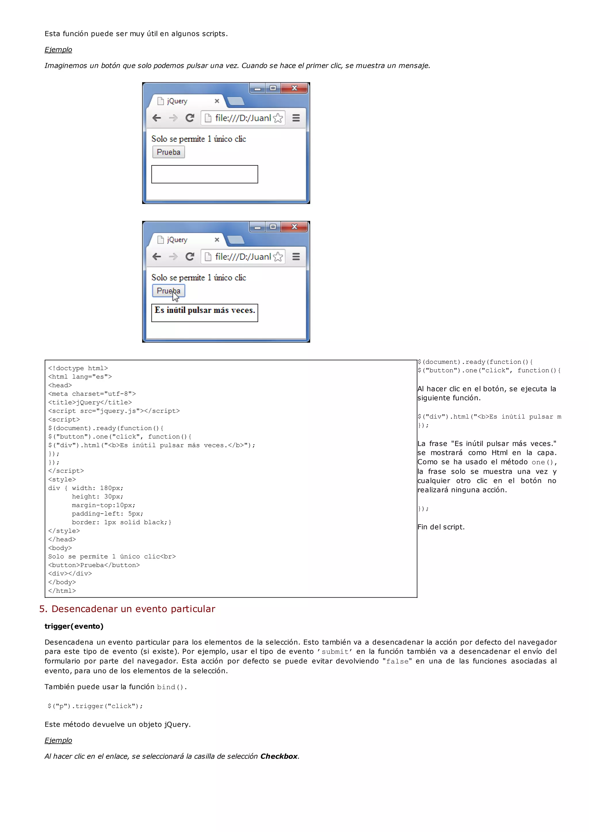 <!doctype html>
<html lang="es">
<head>
<meta charset="utf-8">
<title>jQuery</title>
<script src="jquery.js"></script>
<script>
$(document).ready(function(){
$("button").one("click", function(){
$("div").html("<b>Es inútil pulsar más veces.</b>");
});
});
</script>
<style>
div { width: 180px;
height: 30px;
margin-top:10px;
padding-left: 5px;
border: 1px solid black;}
</style>
</head>
<body>
Solo se permite 1 único clic<br>
<button>Prueba</button>
<div></div>
</body>
</html>
Esta función puede ser muy útil en algunos scripts.
Ejemplo
Imaginemos un botón que solo podemos pulsar una vez. Cuando se hace el primer clic, se muestra un mensaje.
$(document).ready(function(){
$("button").one("click", function(){
Al hacer clic en el botón, se ejecuta la
siguiente función.
$("div").html("<b>Es inútil pulsar más vece
});
La frase "Es inútil pulsar más veces."
se mostrará como Html en la capa.
Como se ha usado el método one(),
la frase solo se muestra una vez y
cualquier otro clic en el botón no
realizará ninguna acción.
});
Fin del script.
5. Desencadenar un evento particular
trigger(evento)
Desencadena un evento particular para los elementos de la selección. Esto también va a desencadenar la acción por defecto del navegador
para este tipo de evento (si existe). Por ejemplo, usar el tipo de evento ’submit’en la función también va a desencadenar el envío del
formulario por parte del navegador. Esta acción por defecto se puede evitar devolviendo "false" en una de las funciones asociadas al
evento, para uno de los elementos de la selección.
También puede usar la función bind().
$("p").trigger("click");
Este método devuelve un objeto jQuery.
Ejemplo
Al hacer clic en el enlace, se seleccionará la casilla de selección Checkbox.
 