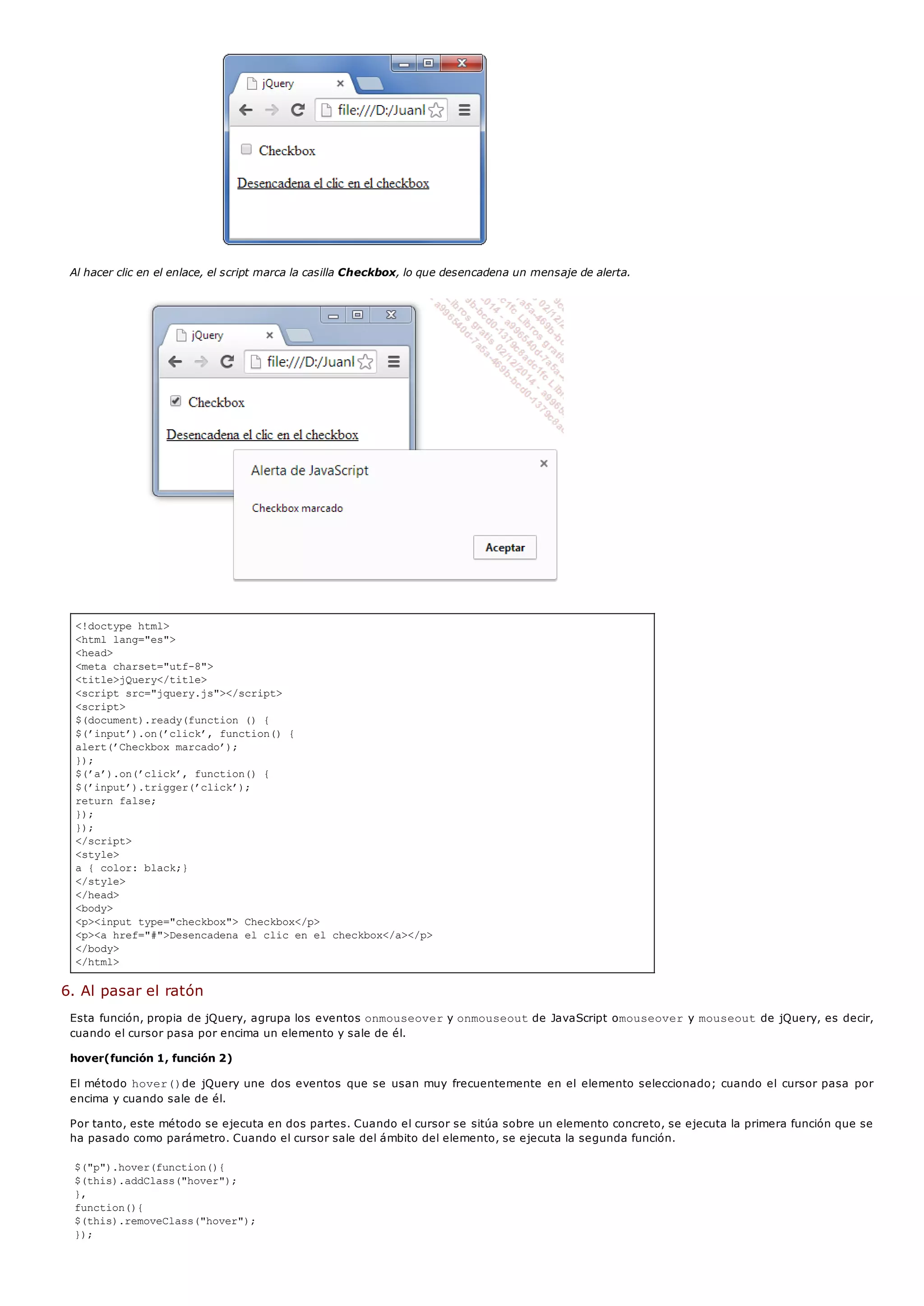 <!doctype html>
<html lang="es">
<head>
<meta charset="utf-8">
<title>jQuery</title>
<script src="jquery.js"></script>
<script>
$(document).ready(function () {
$(’input’).on(’click’, function() {
alert(’Checkbox marcado’);
});
$(’a’).on(’click’, function() {
$(’input’).trigger(’click’);
return false;
});
});
</script>
<style>
a { color: black;}
</style>
</head>
<body>
<p><input type="checkbox"> Checkbox</p>
<p><a href="#">Desencadena el clic en el checkbox</a></p>
</body>
</html>
Al hacer clic en el enlace, el script marca la casilla Checkbox, lo que desencadena un mensaje de alerta.
6. Al pasar el ratón
Esta función, propia de jQuery, agrupa los eventos onmouseovery onmouseoutde JavaScript omouseovery mouseoutde jQuery, es decir,
cuando el cursor pasa por encima un elemento y sale de él.
hover(función 1, función 2)
El método hover()de jQuery une dos eventos que se usan muy frecuentemente en el elemento seleccionado; cuando el cursor pasa por
encima y cuando sale de él.
Por tanto, este método se ejecuta en dos partes. Cuando el cursor se sitúa sobre un elemento concreto, se ejecuta la primera función que se
ha pasado como parámetro. Cuando el cursor sale del ámbito del elemento, se ejecuta la segunda función.
$("p").hover(function(){
$(this).addClass("hover");
},
function(){
$(this).removeClass("hover");
});
 