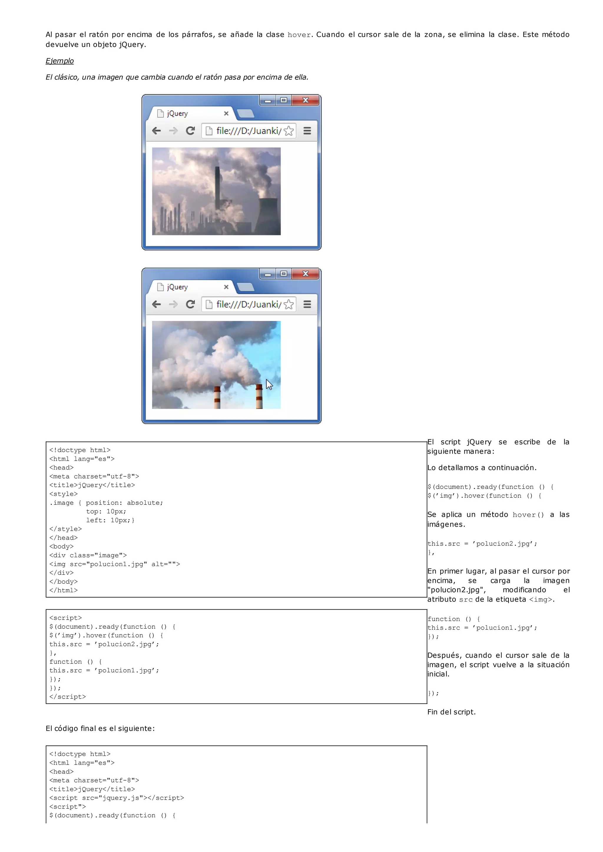 <!doctype html>
<html lang="es">
<head>
<meta charset="utf-8">
<title>jQuery</title>
<style>
.image { position: absolute;
top: 10px;
left: 10px;}
</style>
</head>
<body>
<div class="image">
<img src="polucion1.jpg" alt="">
</div>
</body>
</html>
<script>
$(document).ready(function () {
$(’img’).hover(function () {
this.src = ’polucion2.jpg’;
},
function () {
this.src = ’polucion1.jpg’;
});
});
</script>
<!doctype html>
<html lang="es">
<head>
<meta charset="utf-8">
<title>jQuery</title>
<script src="jquery.js"></script>
<script">
$(document).ready(function () {
Al pasar el ratón por encima de los párrafos, se añade la clase hover. Cuando el cursor sale de la zona, se elimina la clase. Este método
devuelve un objeto jQuery.
Ejemplo
El clásico, una imagen que cambia cuando el ratón pasa por encima de ella.
El script jQuery se escribe de la
siguiente manera:
Lo detallamos a continuación.
$(document).ready(function () {
$(’img’).hover(function () {
Se aplica un método hover() a las
imágenes.
this.src = ’polucion2.jpg’;
},
En primer lugar, al pasar el cursor por
encima, se carga la imagen
"polucion2.jpg", modificando el
atributo srcde la etiqueta <img>.
function () {
this.src = ’polucion1.jpg’;
});
Después, cuando el cursor sale de la
imagen, el script vuelve a la situación
inicial.
});
Fin del script.
El código final es el siguiente:
 