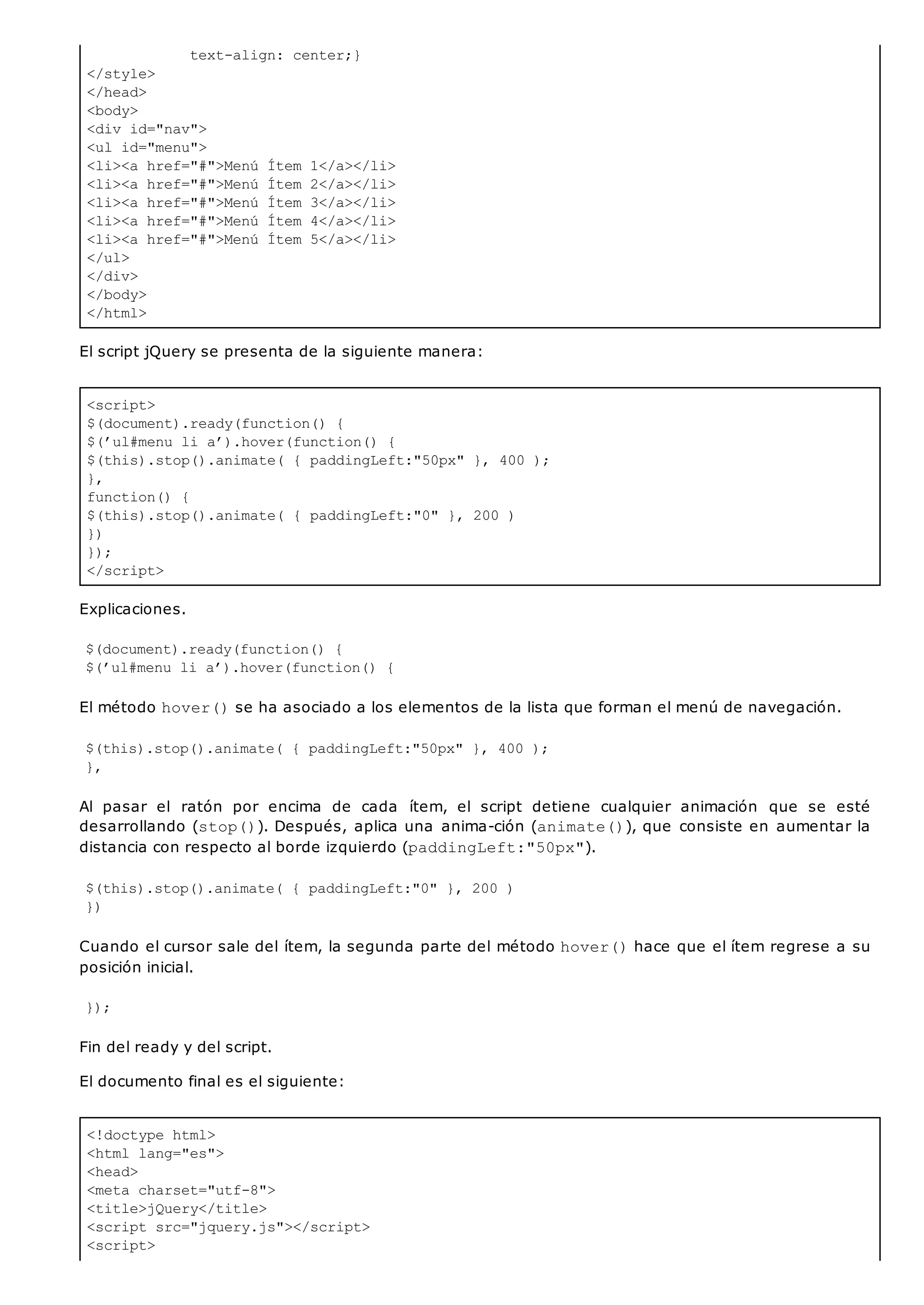 text-align: center;}
</style>
</head>
<body>
<div id="nav">
<ul id="menu">
<li><a href="#">Menú Ítem 1</a></li>
<li><a href="#">Menú Ítem 2</a></li>
<li><a href="#">Menú Ítem 3</a></li>
<li><a href="#">Menú Ítem 4</a></li>
<li><a href="#">Menú Ítem 5</a></li>
</ul>
</div>
</body>
</html>
<script>
$(document).ready(function() {
$(’ul#menu li a’).hover(function() {
$(this).stop().animate( { paddingLeft:"50px" }, 400 );
},
function() {
$(this).stop().animate( { paddingLeft:"0" }, 200 )
})
});
</script>
<!doctype html>
<html lang="es">
<head>
<meta charset="utf-8">
<title>jQuery</title>
<script src="jquery.js"></script>
<script>
El script jQuery se presenta de la siguiente manera:
Explicaciones.
$(document).ready(function() {
$(’ul#menu li a’).hover(function() {
El método hover()se ha asociado a los elementos de la lista que forman el menú de navegación.
$(this).stop().animate( { paddingLeft:"50px" }, 400 );
},
Al pasar el ratón por encima de cada ítem, el script detiene cualquier animación que se esté
desarrollando (stop()). Después, aplica una anima-ción (animate()), que consiste en aumentar la
distancia con respecto al borde izquierdo (paddingLeft:"50px").
$(this).stop().animate( { paddingLeft:"0" }, 200 )
})
Cuando el cursor sale del ítem, la segunda parte del método hover()hace que el ítem regrese a su
posición inicial.
});
Fin del ready y del script.
El documento final es el siguiente:
 