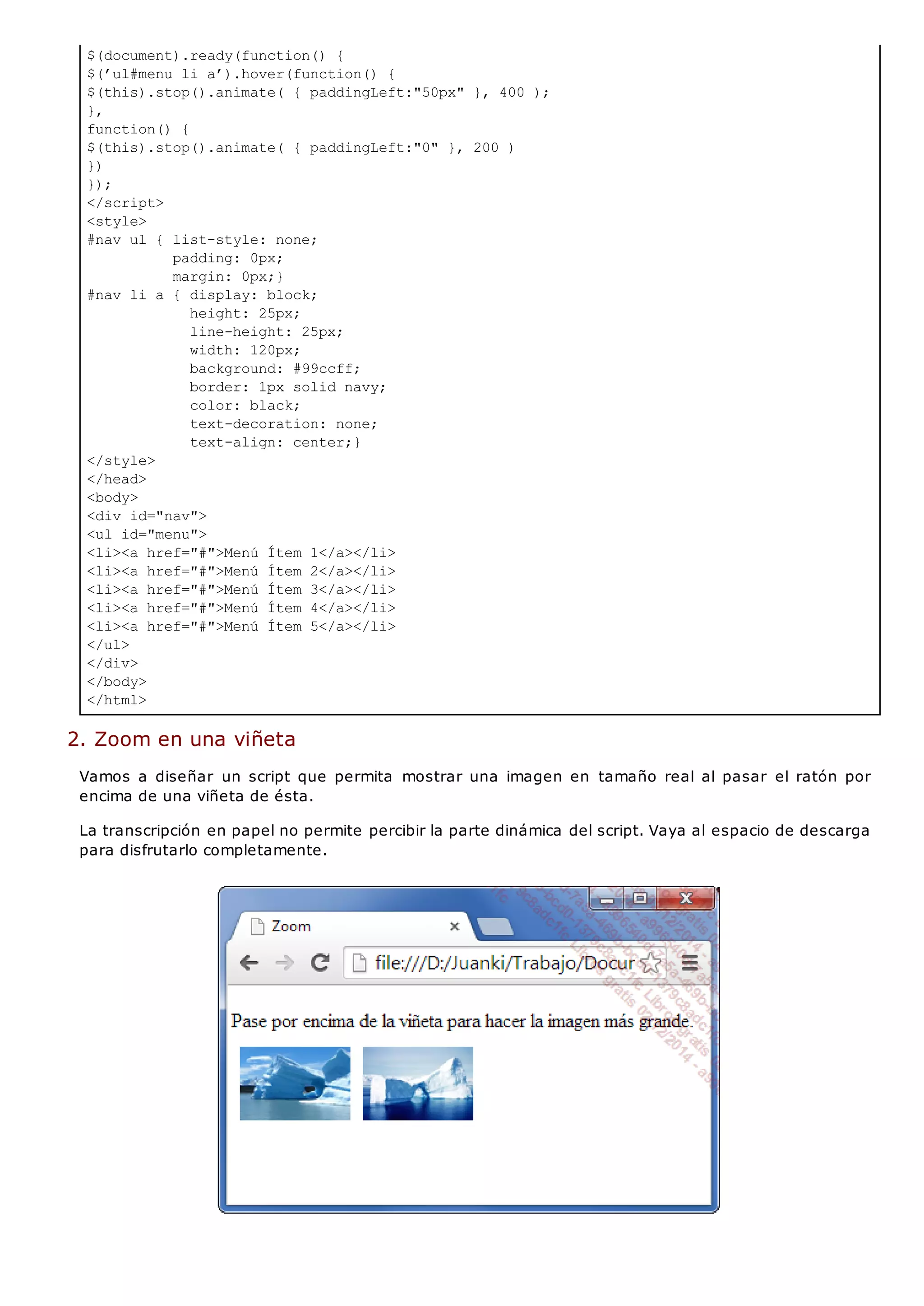$(document).ready(function() {
$(’ul#menu li a’).hover(function() {
$(this).stop().animate( { paddingLeft:"50px" }, 400 );
},
function() {
$(this).stop().animate( { paddingLeft:"0" }, 200 )
})
});
</script>
<style>
#nav ul { list-style: none;
padding: 0px;
margin: 0px;}
#nav li a { display: block;
height: 25px;
line-height: 25px;
width: 120px;
background: #99ccff;
border: 1px solid navy;
color: black;
text-decoration: none;
text-align: center;}
</style>
</head>
<body>
<div id="nav">
<ul id="menu">
<li><a href="#">Menú Ítem 1</a></li>
<li><a href="#">Menú Ítem 2</a></li>
<li><a href="#">Menú Ítem 3</a></li>
<li><a href="#">Menú Ítem 4</a></li>
<li><a href="#">Menú Ítem 5</a></li>
</ul>
</div>
</body>
</html>
2. Zoom en una viñeta
Vamos a diseñar un script que permita mostrar una imagen en tamaño real al pasar el ratón por
encima de una viñeta de ésta.
La transcripción en papel no permite percibir la parte dinámica del script. Vaya al espacio de descarga
para disfrutarlo completamente.
 
