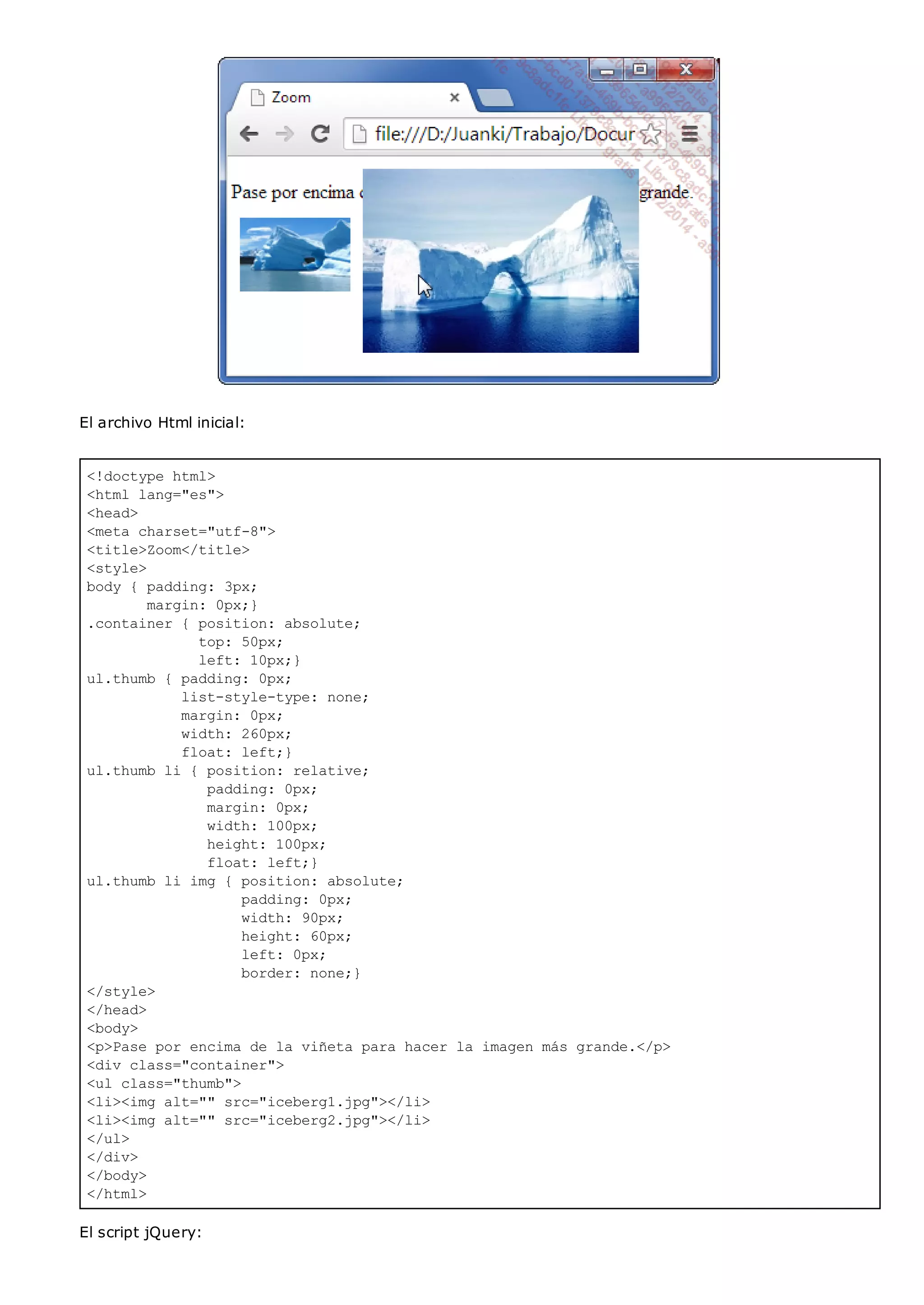 <!doctype html>
<html lang="es">
<head>
<meta charset="utf-8">
<title>Zoom</title>
<style>
body { padding: 3px;
margin: 0px;}
.container { position: absolute;
top: 50px;
left: 10px;}
ul.thumb { padding: 0px;
list-style-type: none;
margin: 0px;
width: 260px;
float: left;}
ul.thumb li { position: relative;
padding: 0px;
margin: 0px;
width: 100px;
height: 100px;
float: left;}
ul.thumb li img { position: absolute;
padding: 0px;
width: 90px;
height: 60px;
left: 0px;
border: none;}
</style>
</head>
<body>
<p>Pase por encima de la viñeta para hacer la imagen más grande.</p>
<div class="container">
<ul class="thumb">
<li><img alt="" src="iceberg1.jpg"></li>
<li><img alt="" src="iceberg2.jpg"></li>
</ul>
</div>
</body>
</html>
El archivo Html inicial:
El script jQuery:
 