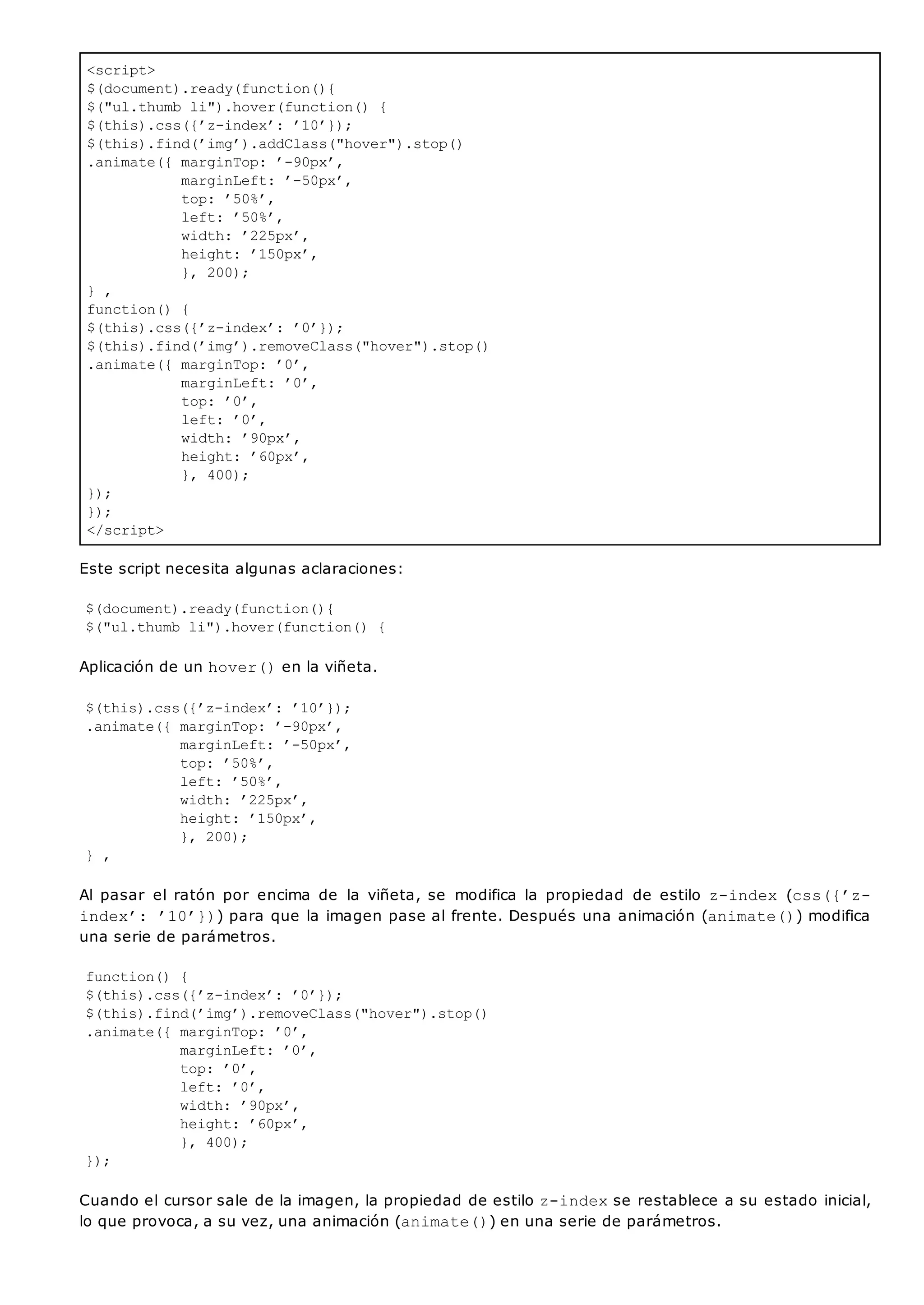 <script>
$(document).ready(function(){
$("ul.thumb li").hover(function() {
$(this).css({’z-index’: ’10’});
$(this).find(’img’).addClass("hover").stop()
.animate({ marginTop: ’-90px’,
marginLeft: ’-50px’,
top: ’50%’,
left: ’50%’,
width: ’225px’,
height: ’150px’,
}, 200);
} ,
function() {
$(this).css({’z-index’: ’0’});
$(this).find(’img’).removeClass("hover").stop()
.animate({ marginTop: ’0’,
marginLeft: ’0’,
top: ’0’,
left: ’0’,
width: ’90px’,
height: ’60px’,
}, 400);
});
});
</script>
Este script necesita algunas aclaraciones:
$(document).ready(function(){
$("ul.thumb li").hover(function() {
Aplicación de un hover()en la viñeta.
$(this).css({’z-index’: ’10’});
.animate({ marginTop: ’-90px’,
marginLeft: ’-50px’,
top: ’50%’,
left: ’50%’,
width: ’225px’,
height: ’150px’,
}, 200);
} ,
Al pasar el ratón por encima de la viñeta, se modifica la propiedad de estilo z-index (css({’z-
index’: ’10’})) para que la imagen pase al frente. Después una animación (animate()) modifica
una serie de parámetros.
function() {
$(this).css({’z-index’: ’0’});
$(this).find(’img’).removeClass("hover").stop()
.animate({ marginTop: ’0’,
marginLeft: ’0’,
top: ’0’,
left: ’0’,
width: ’90px’,
height: ’60px’,
}, 400);
});
Cuando el cursor sale de la imagen, la propiedad de estilo z-indexse restablece a su estado inicial,
lo que provoca, a su vez, una animación (animate()) en una serie de parámetros.
 