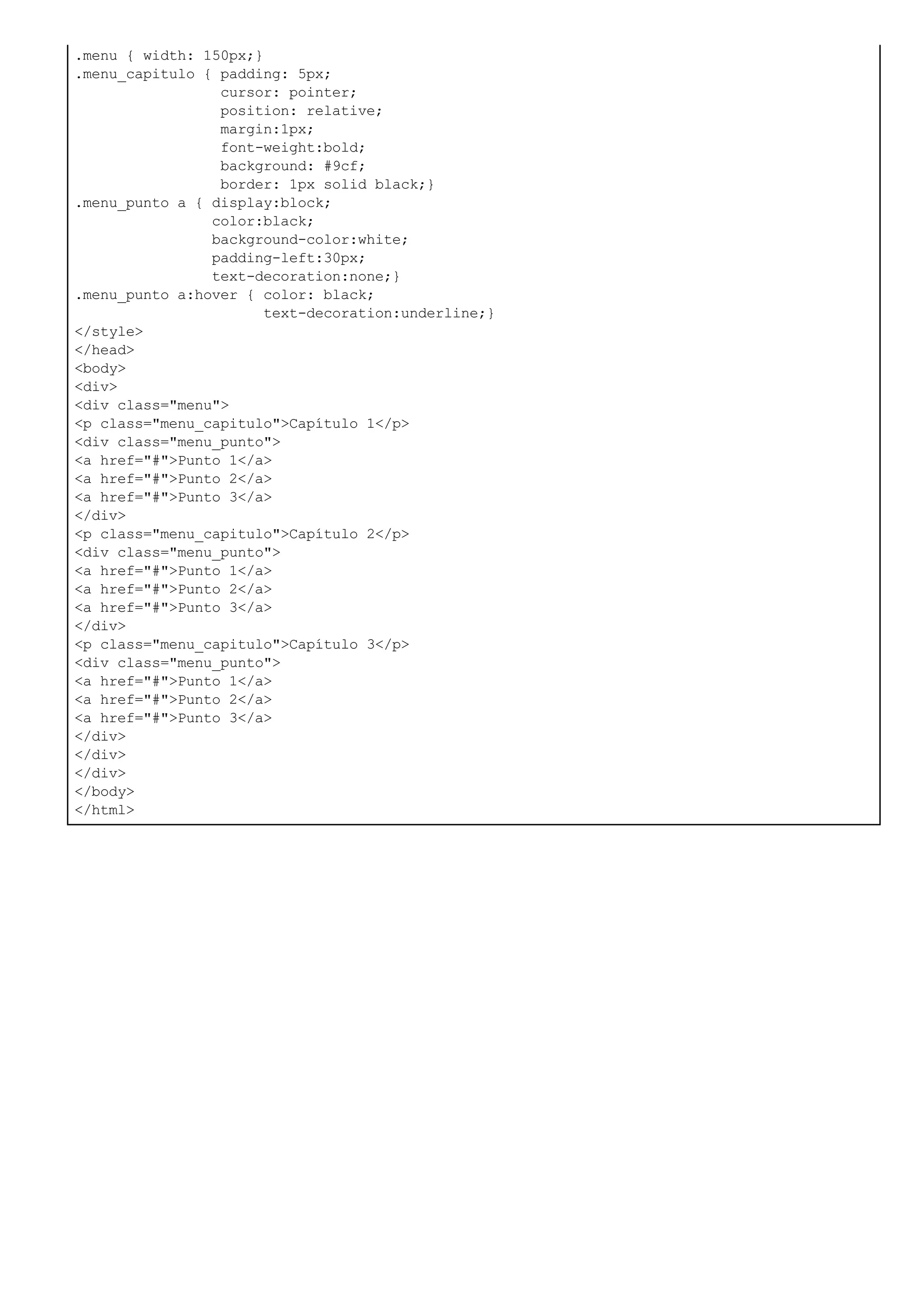 .menu { width: 150px;}
.menu_capitulo { padding: 5px;
cursor: pointer;
position: relative;
margin:1px;
font-weight:bold;
background: #9cf;
border: 1px solid black;}
.menu_punto a { display:block;
color:black;
background-color:white;
padding-left:30px;
text-decoration:none;}
.menu_punto a:hover { color: black;
text-decoration:underline;}
</style>
</head>
<body>
<div>
<div class="menu">
<p class="menu_capitulo">Capítulo 1</p>
<div class="menu_punto">
<a href="#">Punto 1</a>
<a href="#">Punto 2</a>
<a href="#">Punto 3</a>
</div>
<p class="menu_capitulo">Capítulo 2</p>
<div class="menu_punto">
<a href="#">Punto 1</a>
<a href="#">Punto 2</a>
<a href="#">Punto 3</a>
</div>
<p class="menu_capitulo">Capítulo 3</p>
<div class="menu_punto">
<a href="#">Punto 1</a>
<a href="#">Punto 2</a>
<a href="#">Punto 3</a>
</div>
</div>
</div>
</body>
</html>
 