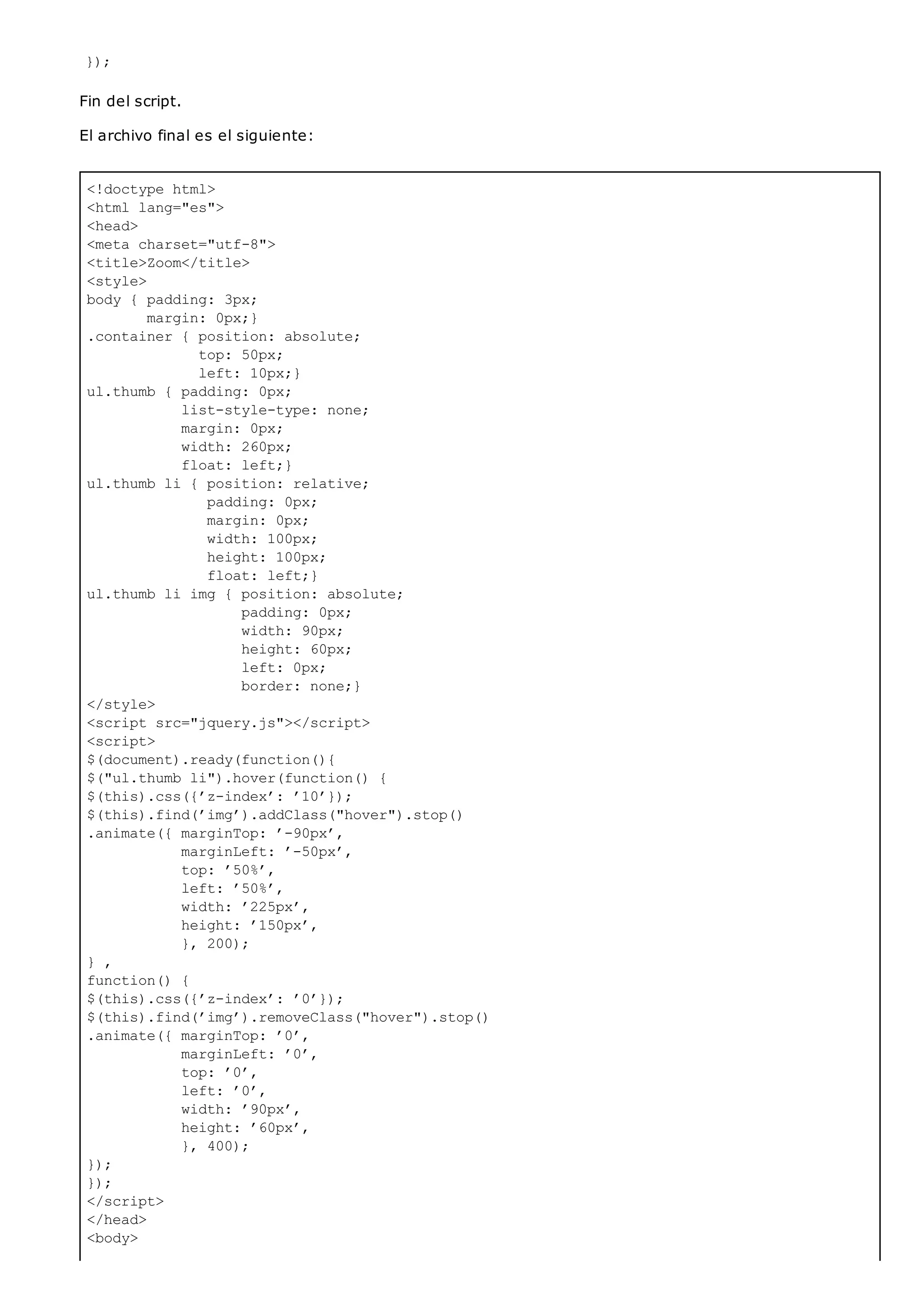 <!doctype html>
<html lang="es">
<head>
<meta charset="utf-8">
<title>Zoom</title>
<style>
body { padding: 3px;
margin: 0px;}
.container { position: absolute;
top: 50px;
left: 10px;}
ul.thumb { padding: 0px;
list-style-type: none;
margin: 0px;
width: 260px;
float: left;}
ul.thumb li { position: relative;
padding: 0px;
margin: 0px;
width: 100px;
height: 100px;
float: left;}
ul.thumb li img { position: absolute;
padding: 0px;
width: 90px;
height: 60px;
left: 0px;
border: none;}
</style>
<script src="jquery.js"></script>
<script>
$(document).ready(function(){
$("ul.thumb li").hover(function() {
$(this).css({’z-index’: ’10’});
$(this).find(’img’).addClass("hover").stop()
.animate({ marginTop: ’-90px’,
marginLeft: ’-50px’,
top: ’50%’,
left: ’50%’,
width: ’225px’,
height: ’150px’,
}, 200);
} ,
function() {
$(this).css({’z-index’: ’0’});
$(this).find(’img’).removeClass("hover").stop()
.animate({ marginTop: ’0’,
marginLeft: ’0’,
top: ’0’,
left: ’0’,
width: ’90px’,
height: ’60px’,
}, 400);
});
});
</script>
</head>
<body>
});
Fin del script.
El archivo final es el siguiente:
 