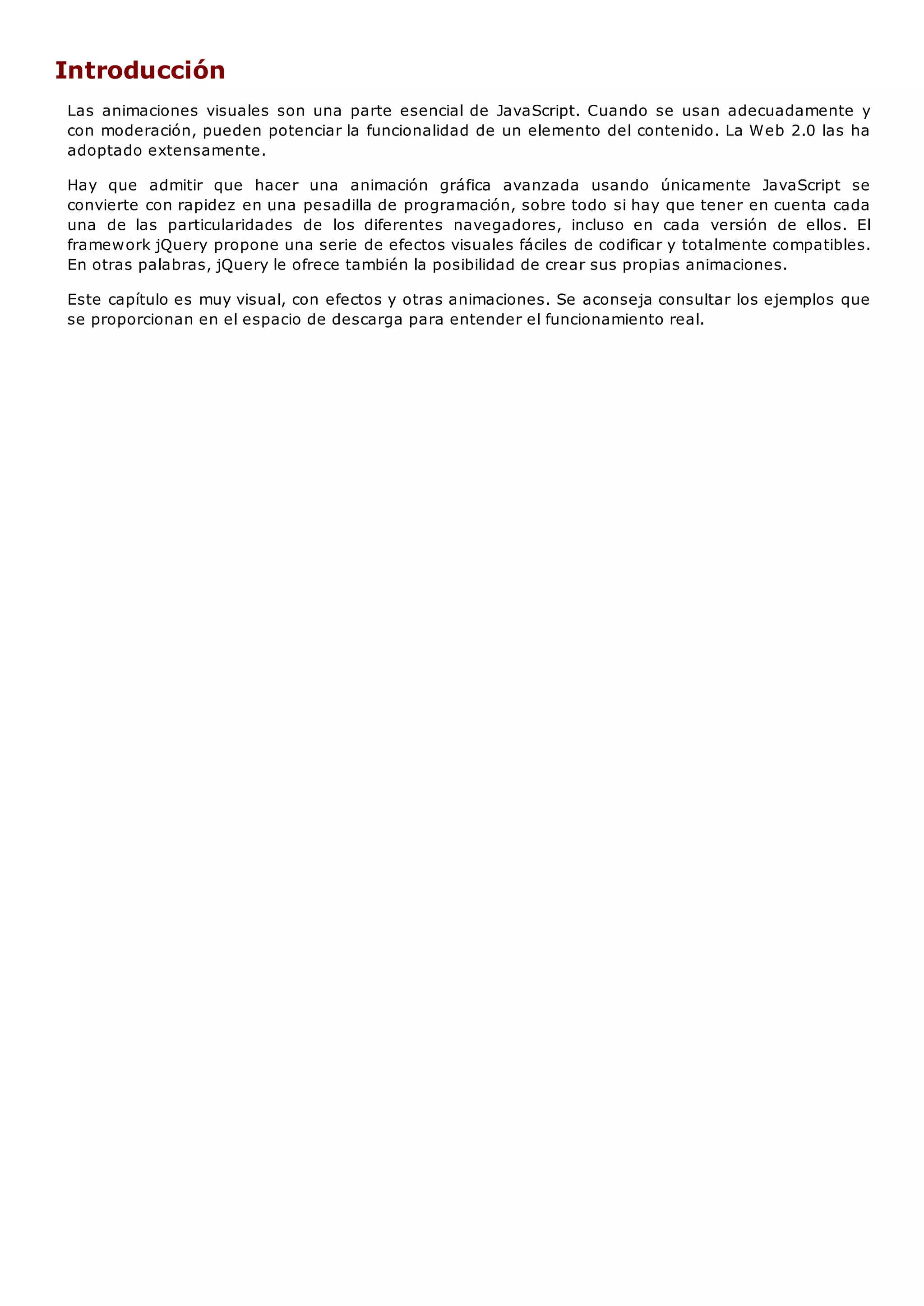 Introducción
Las animaciones visuales son una parte esencial de JavaScript. Cuando se usan adecuadamente y
con moderación, pueden potenciar la funcionalidad de un elemento del contenido. La Web 2.0 las ha
adoptado extensamente.
Hay que admitir que hacer una animación gráfica avanzada usando únicamente JavaScript se
convierte con rapidez en una pesadilla de programación, sobre todo si hay que tener en cuenta cada
una de las particularidades de los diferentes navegadores, incluso en cada versión de ellos. El
framework jQuery propone una serie de efectos visuales fáciles de codificar y totalmente compatibles.
En otras palabras, jQuery le ofrece también la posibilidad de crear sus propias animaciones.
Este capítulo es muy visual, con efectos y otras animaciones. Se aconseja consultar los ejemplos que
se proporcionan en el espacio de descarga para entender el funcionamiento real.
 
