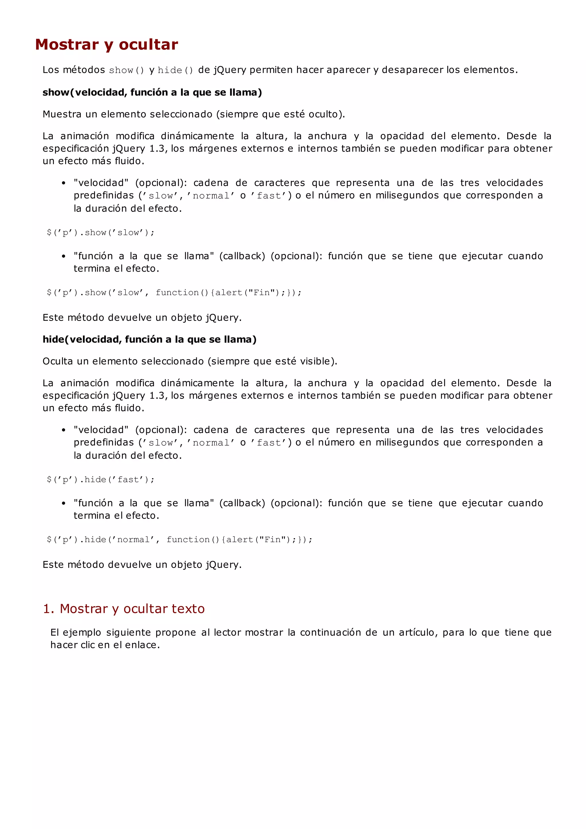 Mostrar y ocultar
Los métodos show()y hide()de jQuery permiten hacer aparecer y desaparecer los elementos.
show(velocidad, función a la que se llama)
Muestra un elemento seleccionado (siempre que esté oculto).
La animación modifica dinámicamente la altura, la anchura y la opacidad del elemento. Desde la
especificación jQuery 1.3, los márgenes externos e internos también se pueden modificar para obtener
un efecto más fluido.
"velocidad" (opcional): cadena de caracteres que representa una de las tres velocidades
predefinidas (’slow’, ’normal’o ’fast’) o el número en milisegundos que corresponden a
la duración del efecto.
$(’p’).show(’slow’);
"función a la que se llama" (callback) (opcional): función que se tiene que ejecutar cuando
termina el efecto.
$(’p’).show(’slow’, function(){alert("Fin");});
Este método devuelve un objeto jQuery.
hide(velocidad, función a la que se llama)
Oculta un elemento seleccionado (siempre que esté visible).
La animación modifica dinámicamente la altura, la anchura y la opacidad del elemento. Desde la
especificación jQuery 1.3, los márgenes externos e internos también se pueden modificar para obtener
un efecto más fluido.
"velocidad" (opcional): cadena de caracteres que representa una de las tres velocidades
predefinidas (’slow’, ’normal’o ’fast’) o el número en milisegundos que corresponden a
la duración del efecto.
$(’p’).hide(’fast’);
"función a la que se llama" (callback) (opcional): función que se tiene que ejecutar cuando
termina el efecto.
$(’p’).hide(’normal’, function(){alert("Fin");});
Este método devuelve un objeto jQuery.
1. Mostrar y ocultar texto
El ejemplo siguiente propone al lector mostrar la continuación de un artículo, para lo que tiene que
hacer clic en el enlace.
 