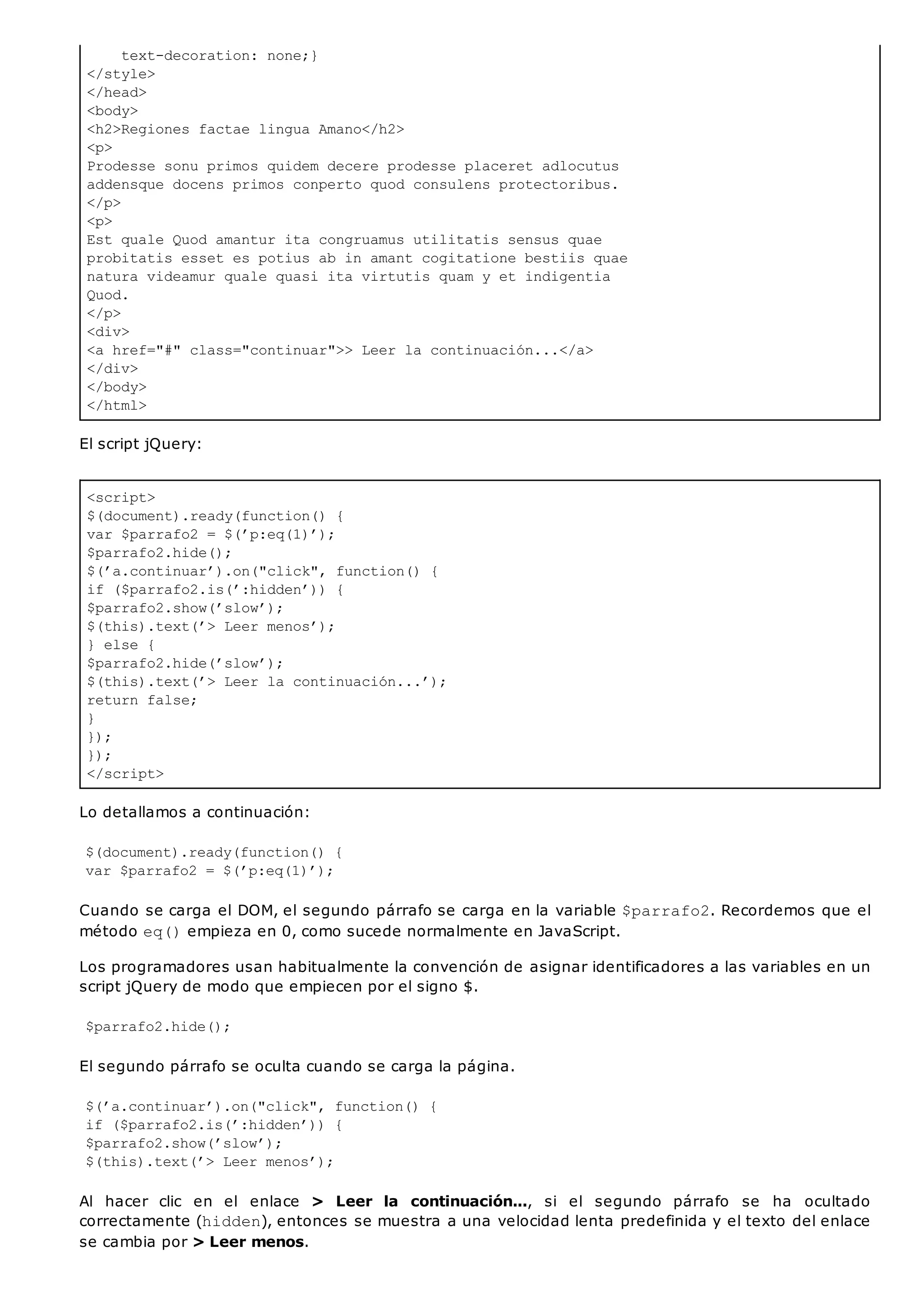 text-decoration: none;}
</style>
</head>
<body>
<h2>Regiones factae lingua Amano</h2>
<p>
Prodesse sonu primos quidem decere prodesse placeret adlocutus
addensque docens primos conperto quod consulens protectoribus.
</p>
<p>
Est quale Quod amantur ita congruamus utilitatis sensus quae
probitatis esset es potius ab in amant cogitatione bestiis quae
natura videamur quale quasi ita virtutis quam y et indigentia
Quod.
</p>
<div>
<a href="#" class="continuar">> Leer la continuación...</a>
</div>
</body>
</html>
<script>
$(document).ready(function() {
var $parrafo2 = $(’p:eq(1)’);
$parrafo2.hide();
$(’a.continuar’).on("click", function() {
if ($parrafo2.is(’:hidden’)) {
$parrafo2.show(’slow’);
$(this).text(’> Leer menos’);
} else {
$parrafo2.hide(’slow’);
$(this).text(’> Leer la continuación...’);
return false;
}
});
});
</script>
El script jQuery:
Lo detallamos a continuación:
$(document).ready(function() {
var $parrafo2 = $(’p:eq(1)’);
Cuando se carga el DOM, el segundo párrafo se carga en la variable $parrafo2. Recordemos que el
método eq()empieza en 0, como sucede normalmente en JavaScript.
Los programadores usan habitualmente la convención de asignar identificadores a las variables en un
script jQuery de modo que empiecen por el signo $.
$parrafo2.hide();
El segundo párrafo se oculta cuando se carga la página.
$(’a.continuar’).on("click", function() {
if ($parrafo2.is(’:hidden’)) {
$parrafo2.show(’slow’);
$(this).text(’> Leer menos’);
Al hacer clic en el enlace > Leer la continuación..., si el segundo párrafo se ha ocultado
correctamente (hidden), entonces se muestra a una velocidad lenta predefinida y el texto del enlace
se cambia por > Leer menos.
 