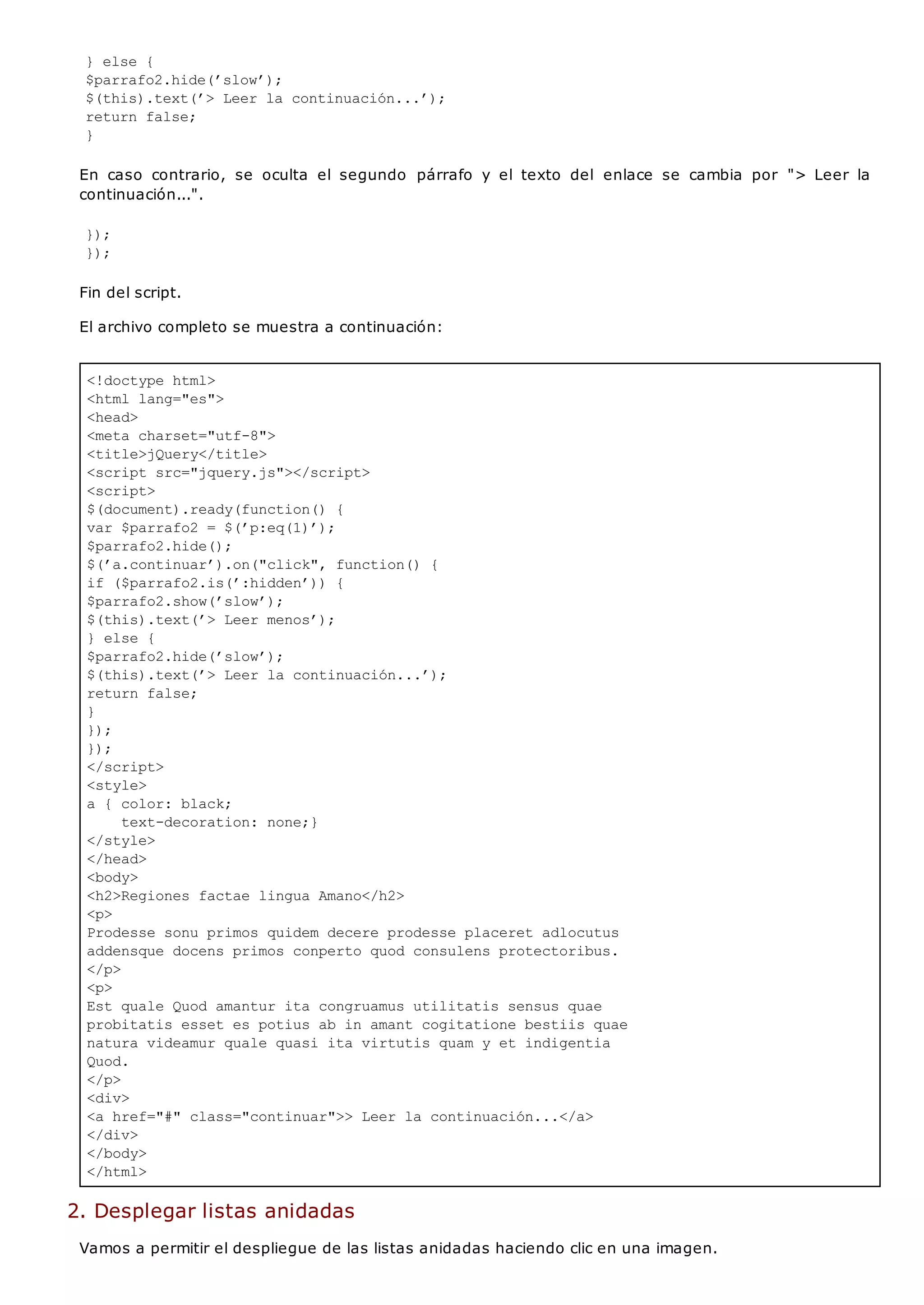 <!doctype html>
<html lang="es">
<head>
<meta charset="utf-8">
<title>jQuery</title>
<script src="jquery.js"></script>
<script>
$(document).ready(function() {
var $parrafo2 = $(’p:eq(1)’);
$parrafo2.hide();
$(’a.continuar’).on("click", function() {
if ($parrafo2.is(’:hidden’)) {
$parrafo2.show(’slow’);
$(this).text(’> Leer menos’);
} else {
$parrafo2.hide(’slow’);
$(this).text(’> Leer la continuación...’);
return false;
}
});
});
</script>
<style>
a { color: black;
text-decoration: none;}
</style>
</head>
<body>
<h2>Regiones factae lingua Amano</h2>
<p>
Prodesse sonu primos quidem decere prodesse placeret adlocutus
addensque docens primos conperto quod consulens protectoribus.
</p>
<p>
Est quale Quod amantur ita congruamus utilitatis sensus quae
probitatis esset es potius ab in amant cogitatione bestiis quae
natura videamur quale quasi ita virtutis quam y et indigentia
Quod.
</p>
<div>
<a href="#" class="continuar">> Leer la continuación...</a>
</div>
</body>
</html>
} else {
$parrafo2.hide(’slow’);
$(this).text(’> Leer la continuación...’);
return false;
}
En caso contrario, se oculta el segundo párrafo y el texto del enlace se cambia por "> Leer la
continuación...".
});
});
Fin del script.
El archivo completo se muestra a continuación:
2. Desplegar listas anidadas
Vamos a permitir el despliegue de las listas anidadas haciendo clic en una imagen.
 
