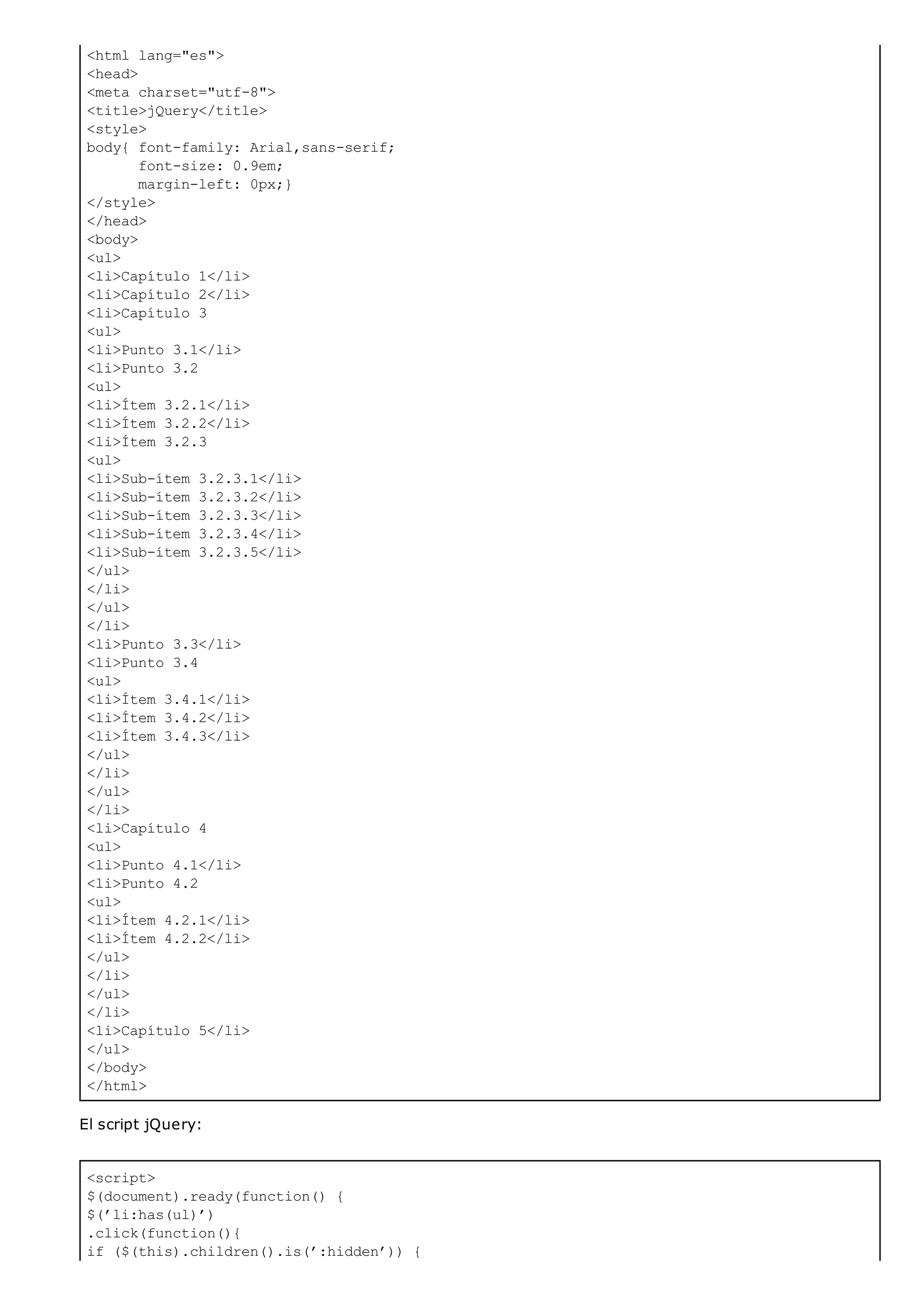 <html lang="es">
<head>
<meta charset="utf-8">
<title>jQuery</title>
<style>
body{ font-family: Arial,sans-serif;
font-size: 0.9em;
margin-left: 0px;}
</style>
</head>
<body>
<ul>
<li>Capítulo 1</li>
<li>Capítulo 2</li>
<li>Capítulo 3
<ul>
<li>Punto 3.1</li>
<li>Punto 3.2
<ul>
<li>Ítem 3.2.1</li>
<li>Ítem 3.2.2</li>
<li>Ítem 3.2.3
<ul>
<li>Sub-ítem 3.2.3.1</li>
<li>Sub-ítem 3.2.3.2</li>
<li>Sub-ítem 3.2.3.3</li>
<li>Sub-ítem 3.2.3.4</li>
<li>Sub-ítem 3.2.3.5</li>
</ul>
</li>
</ul>
</li>
<li>Punto 3.3</li>
<li>Punto 3.4
<ul>
<li>Ítem 3.4.1</li>
<li>Ítem 3.4.2</li>
<li>Ítem 3.4.3</li>
</ul>
</li>
</ul>
</li>
<li>Capítulo 4
<ul>
<li>Punto 4.1</li>
<li>Punto 4.2
<ul>
<li>Ítem 4.2.1</li>
<li>Ítem 4.2.2</li>
</ul>
</li>
</ul>
</li>
<li>Capítulo 5</li>
</ul>
</body>
</html>
<script>
$(document).ready(function() {
$(’li:has(ul)’)
.click(function(){
if ($(this).children().is(’:hidden’)) {
El script jQuery:
 
