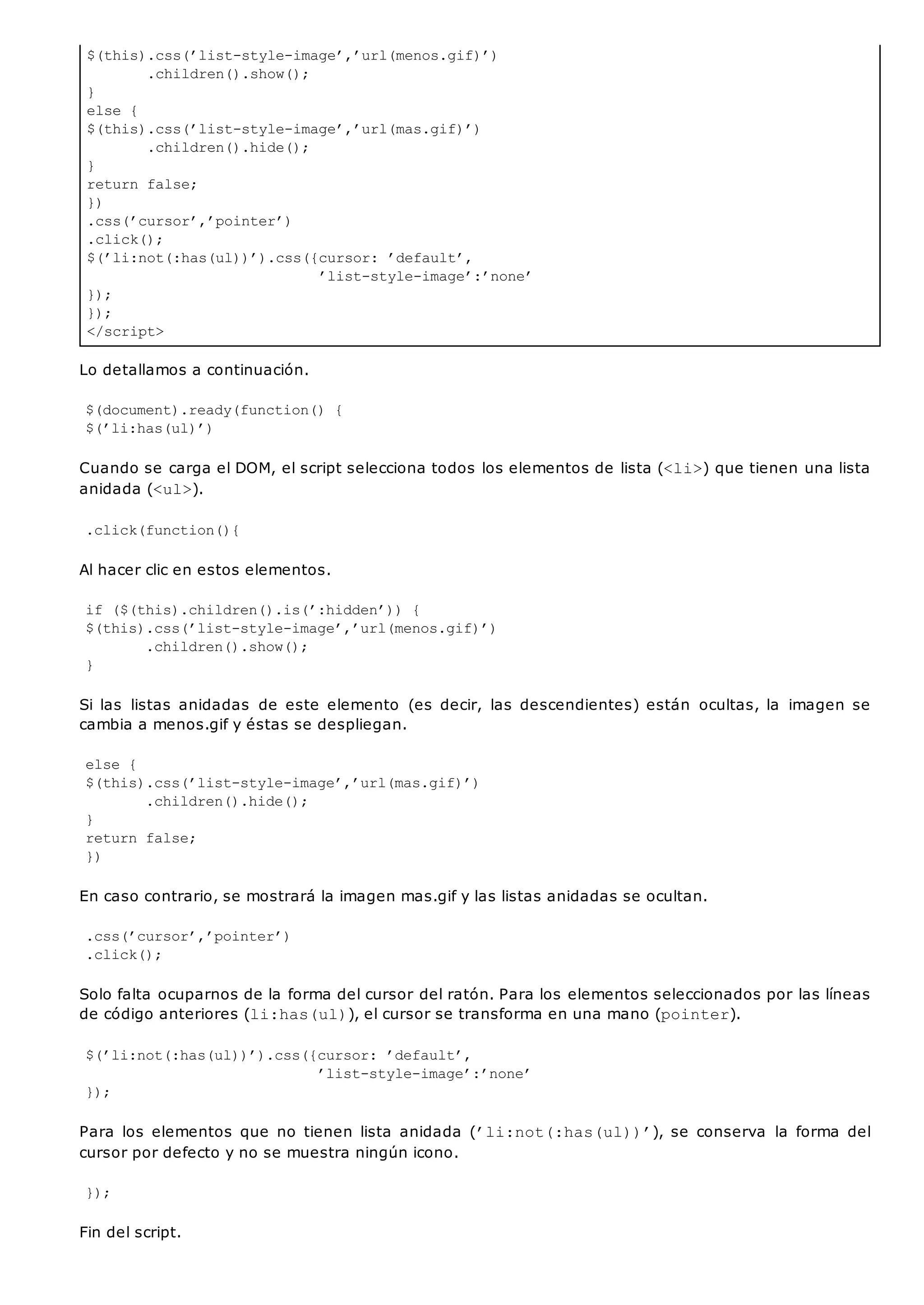 $(this).css(’list-style-image’,’url(menos.gif)’)
.children().show();
}
else {
$(this).css(’list-style-image’,’url(mas.gif)’)
.children().hide();
}
return false;
})
.css(’cursor’,’pointer’)
.click();
$(’li:not(:has(ul))’).css({cursor: ’default’,
’list-style-image’:’none’
});
});
</script>
Lo detallamos a continuación.
$(document).ready(function() {
$(’li:has(ul)’)
Cuando se carga el DOM, el script selecciona todos los elementos de lista (<li>) que tienen una lista
anidada (<ul>).
.click(function(){
Al hacer clic en estos elementos.
if ($(this).children().is(’:hidden’)) {
$(this).css(’list-style-image’,’url(menos.gif)’)
.children().show();
}
Si las listas anidadas de este elemento (es decir, las descendientes) están ocultas, la imagen se
cambia a menos.gif y éstas se despliegan.
else {
$(this).css(’list-style-image’,’url(mas.gif)’)
.children().hide();
}
return false;
})
En caso contrario, se mostrará la imagen mas.gif y las listas anidadas se ocultan.
.css(’cursor’,’pointer’)
.click();
Solo falta ocuparnos de la forma del cursor del ratón. Para los elementos seleccionados por las líneas
de código anteriores (li:has(ul)), el cursor se transforma en una mano (pointer).
$(’li:not(:has(ul))’).css({cursor: ’default’,
’list-style-image’:’none’
});
Para los elementos que no tienen lista anidada (’li:not(:has(ul))’), se conserva la forma del
cursor por defecto y no se muestra ningún icono.
});
Fin del script.
 