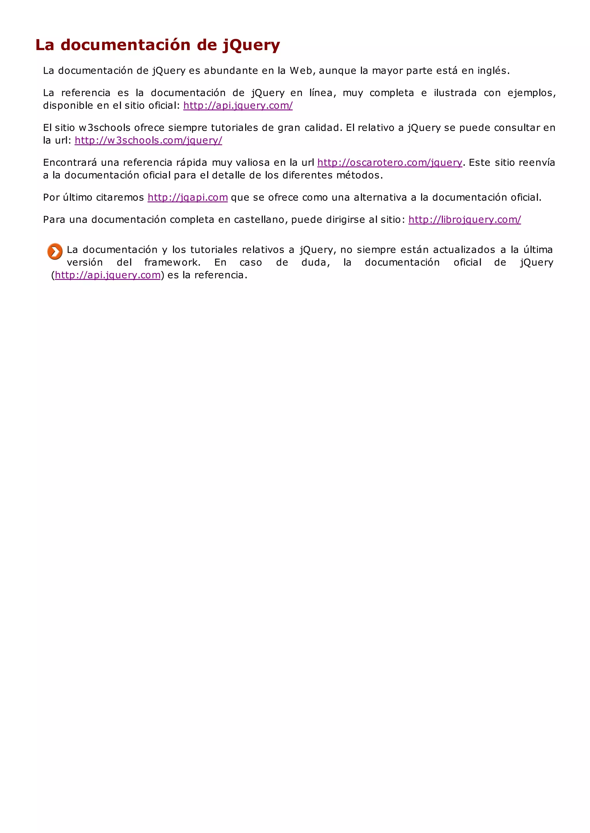 La documentación de jQuery
La documentación de jQuery es abundante en la Web, aunque la mayor parte está en inglés.
La referencia es la documentación de jQuery en línea, muy completa e ilustrada con ejemplos,
disponible en el sitio oficial: http://api.jquery.com/
El sitio w3schools ofrece siempre tutoriales de gran calidad. El relativo a jQuery se puede consultar en
la url: http://w3schools.com/jquery/
Encontrará una referencia rápida muy valiosa en la url http://oscarotero.com/jquery. Este sitio reenvía
a la documentación oficial para el detalle de los diferentes métodos.
Por último citaremos http://jqapi.com que se ofrece como una alternativa a la documentación oficial.
Para una documentación completa en castellano, puede dirigirse al sitio: http://librojquery.com/
La documentación y los tutoriales relativos a jQuery, no siempre están actualizados a la última
versión del framework. En caso de duda, la documentación oficial de jQuery
(http://api.jquery.com) es la referencia.
 
