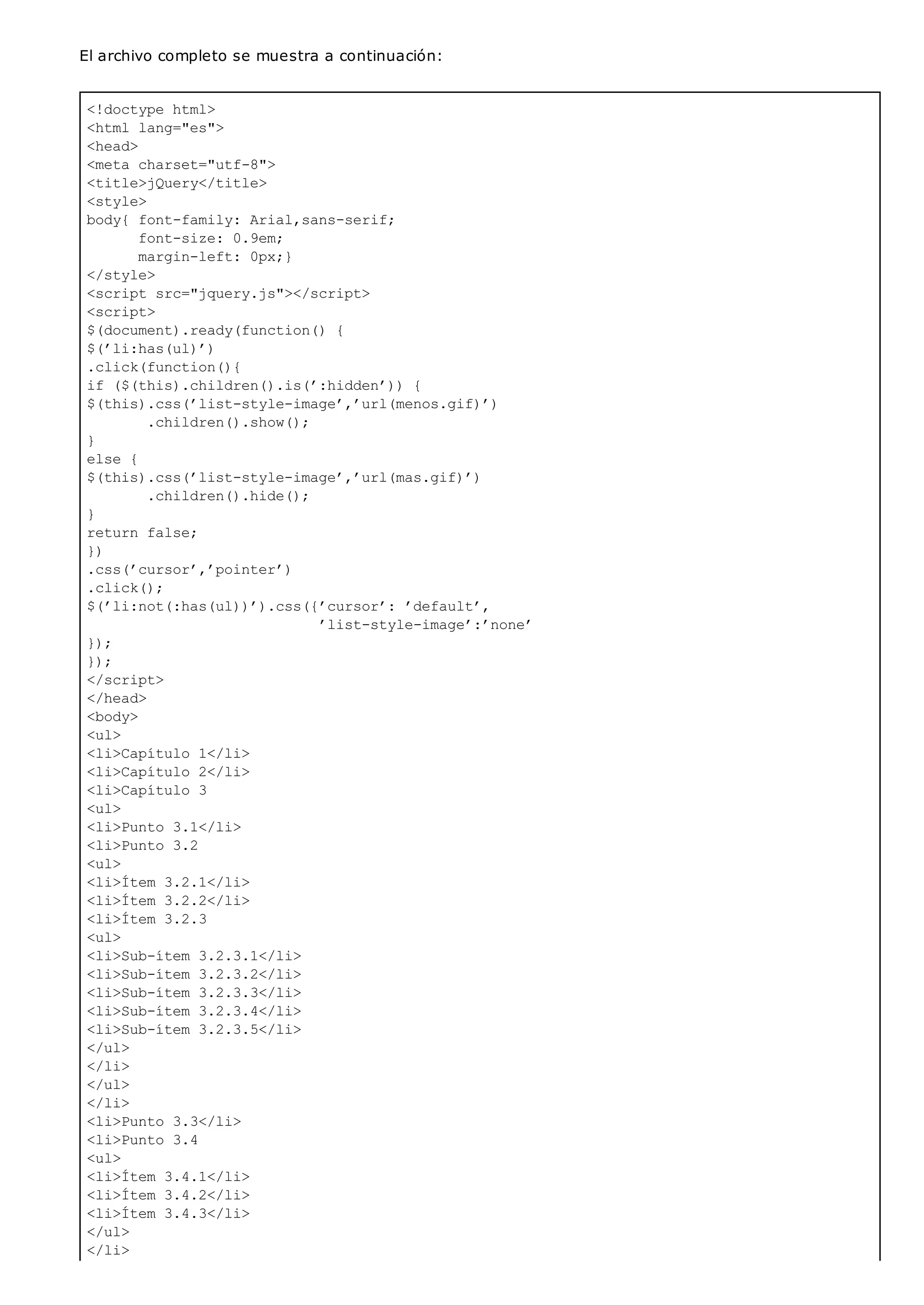 <!doctype html>
<html lang="es">
<head>
<meta charset="utf-8">
<title>jQuery</title>
<style>
body{ font-family: Arial,sans-serif;
font-size: 0.9em;
margin-left: 0px;}
</style>
<script src="jquery.js"></script>
<script>
$(document).ready(function() {
$(’li:has(ul)’)
.click(function(){
if ($(this).children().is(’:hidden’)) {
$(this).css(’list-style-image’,’url(menos.gif)’)
.children().show();
}
else {
$(this).css(’list-style-image’,’url(mas.gif)’)
.children().hide();
}
return false;
})
.css(’cursor’,’pointer’)
.click();
$(’li:not(:has(ul))’).css({’cursor’: ’default’,
’list-style-image’:’none’
});
});
</script>
</head>
<body>
<ul>
<li>Capítulo 1</li>
<li>Capítulo 2</li>
<li>Capítulo 3
<ul>
<li>Punto 3.1</li>
<li>Punto 3.2
<ul>
<li>Ítem 3.2.1</li>
<li>Ítem 3.2.2</li>
<li>Ítem 3.2.3
<ul>
<li>Sub-ítem 3.2.3.1</li>
<li>Sub-ítem 3.2.3.2</li>
<li>Sub-ítem 3.2.3.3</li>
<li>Sub-ítem 3.2.3.4</li>
<li>Sub-ítem 3.2.3.5</li>
</ul>
</li>
</ul>
</li>
<li>Punto 3.3</li>
<li>Punto 3.4
<ul>
<li>Ítem 3.4.1</li>
<li>Ítem 3.4.2</li>
<li>Ítem 3.4.3</li>
</ul>
</li>
El archivo completo se muestra a continuación:
 