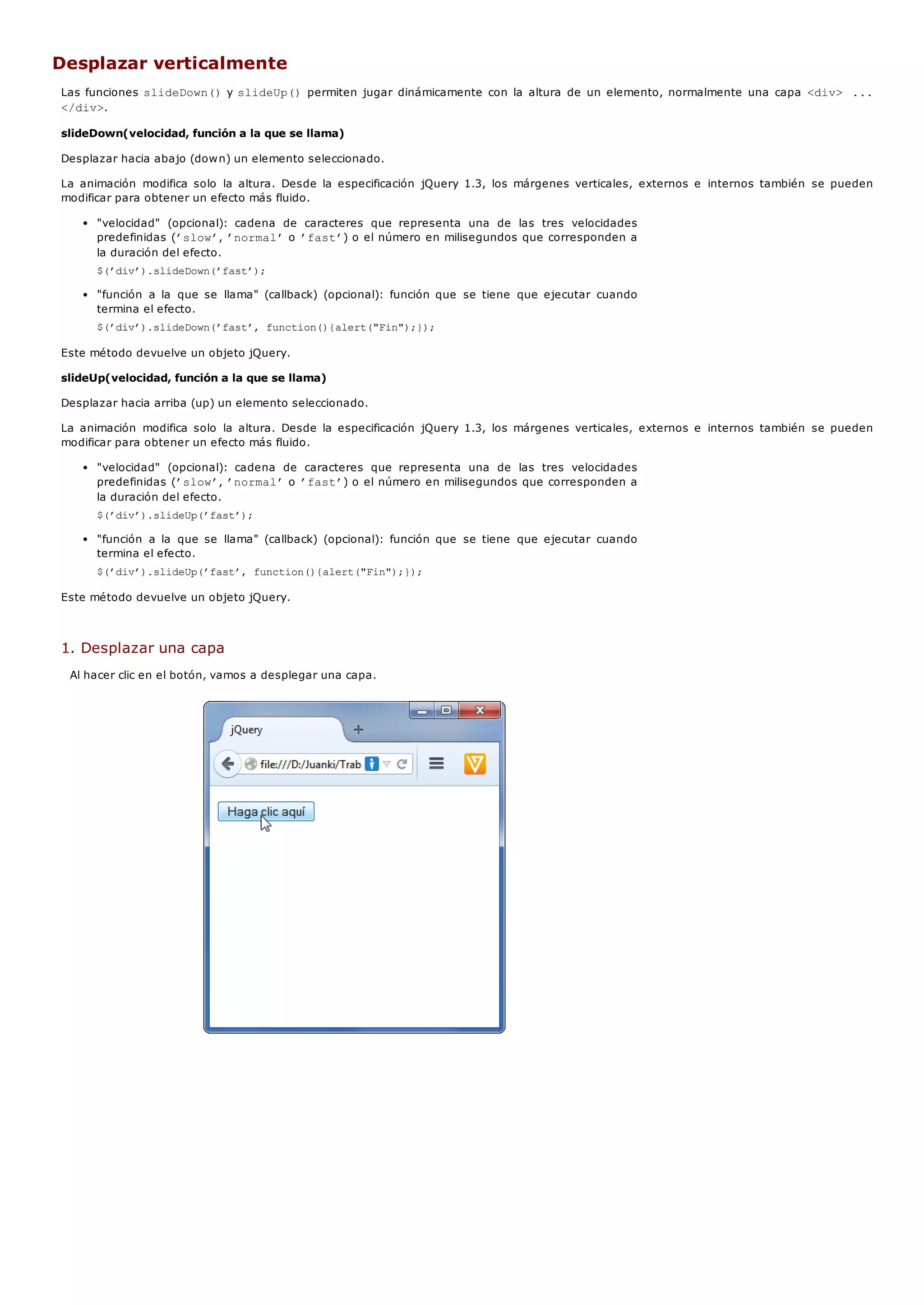 Desplazar verticalmente
Las funciones slideDown()y slideUp()permiten jugar dinámicamente con la altura de un elemento, normalmente una capa <div> ...
</div>.
slideDown(velocidad, función a la que se llama)
Desplazar hacia abajo (down) un elemento seleccionado.
La animación modifica solo la altura. Desde la especificación jQuery 1.3, los márgenes verticales, externos e internos también se pueden
modificar para obtener un efecto más fluido.
"velocidad" (opcional): cadena de caracteres que representa una de las tres velocidades
predefinidas (’slow’, ’normal’o ’fast’) o el número en milisegundos que corresponden a
la duración del efecto.
$(’div’).slideDown(’fast’);
"función a la que se llama" (callback) (opcional): función que se tiene que ejecutar cuando
termina el efecto.
$(’div’).slideDown(’fast’, function(){alert("Fin");});
Este método devuelve un objeto jQuery.
slideUp(velocidad, función a la que se llama)
Desplazar hacia arriba (up) un elemento seleccionado.
La animación modifica solo la altura. Desde la especificación jQuery 1.3, los márgenes verticales, externos e internos también se pueden
modificar para obtener un efecto más fluido.
"velocidad" (opcional): cadena de caracteres que representa una de las tres velocidades
predefinidas (’slow’, ’normal’o ’fast’) o el número en milisegundos que corresponden a
la duración del efecto.
$(’div’).slideUp(’fast’);
"función a la que se llama" (callback) (opcional): función que se tiene que ejecutar cuando
termina el efecto.
$(’div’).slideUp(’fast’, function(){alert("Fin");});
Este método devuelve un objeto jQuery.
1. Desplazar una capa
Al hacer clic en el botón, vamos a desplegar una capa.
 