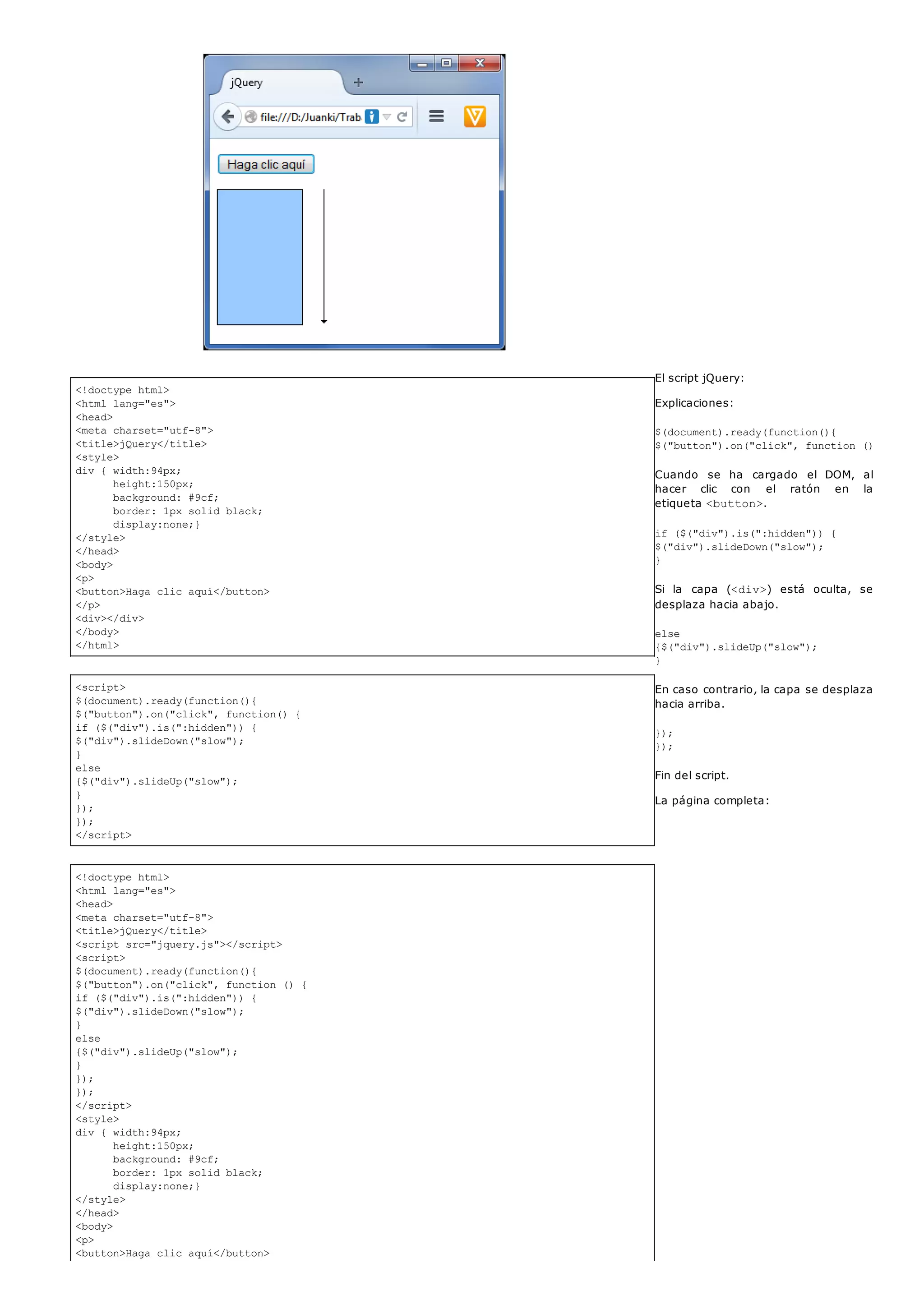 <!doctype html>
<html lang="es">
<head>
<meta charset="utf-8">
<title>jQuery</title>
<style>
div { width:94px;
height:150px;
background: #9cf;
border: 1px solid black;
display:none;}
</style>
</head>
<body>
<p>
<button>Haga clic aquí</button>
</p>
<div></div>
</body>
</html>
<script>
$(document).ready(function(){
$("button").on("click", function() {
if ($("div").is(":hidden")) {
$("div").slideDown("slow");
}
else
{$("div").slideUp("slow");
}
});
});
</script>
<!doctype html>
<html lang="es">
<head>
<meta charset="utf-8">
<title>jQuery</title>
<script src="jquery.js"></script>
<script>
$(document).ready(function(){
$("button").on("click", function () {
if ($("div").is(":hidden")) {
$("div").slideDown("slow");
}
else
{$("div").slideUp("slow");
}
});
});
</script>
<style>
div { width:94px;
height:150px;
background: #9cf;
border: 1px solid black;
display:none;}
</style>
</head>
<body>
<p>
<button>Haga clic aquí</button>
El script jQuery:
Explicaciones:
$(document).ready(function(){
$("button").on("click", function () {
Cuando se ha cargado el DOM, al
hacer clic con el ratón en la
etiqueta <button>.
if ($("div").is(":hidden")) {
$("div").slideDown("slow");
}
Si la capa (<div>) está oculta, se
desplaza hacia abajo.
else
{$("div").slideUp("slow");
}
En caso contrario, la capa se desplaza
hacia arriba.
});
});
Fin del script.
La página completa:
 