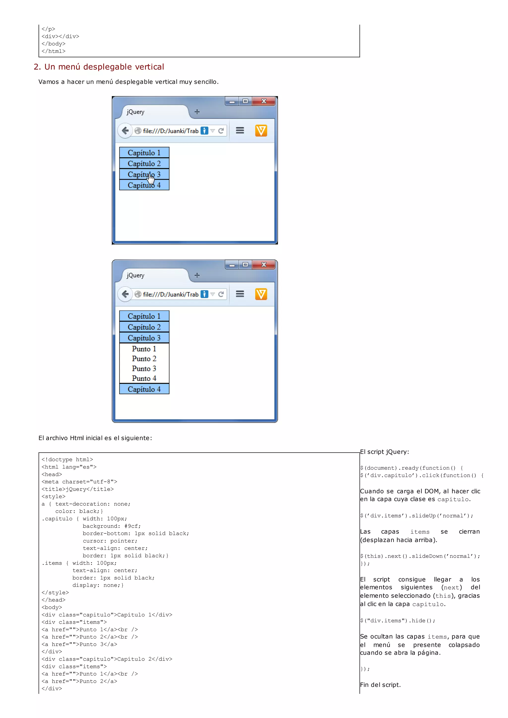 </p>
<div></div>
</body>
</html>
<!doctype html>
<html lang="es">
<head>
<meta charset="utf-8">
<title>jQuery</title>
<style>
a { text-decoration: none;
color: black;}
.capitulo { width: 100px;
background: #9cf;
border-bottom: 1px solid black;
cursor: pointer;
text-align: center;
border: 1px solid black;}
.items { width: 100px;
text-align: center;
border: 1px solid black;
display: none;}
</style>
</head>
<body>
<div class="capitulo">Capítulo 1</div>
<div class="items">
<a href="">Punto 1</a><br />
<a href="">Punto 2</a><br />
<a href="">Punto 3</a>
</div>
<div class="capitulo">Capítulo 2</div>
<div class="items">
<a href="">Punto 1</a><br />
<a href="">Punto 2</a>
</div>
2. Un menú desplegable vertical
Vamos a hacer un menú desplegable vertical muy sencillo.
El archivo Html inicial es el siguiente:
El script jQuery:
$(document).ready(function() {
$(’div.capitulo’).click(function() {
Cuando se carga el DOM, al hacer clic
en la capa cuya clase es capitulo.
$(’div.items’).slideUp(’normal’);
Las capas items se cierran
(desplazan hacia arriba).
$(this).next().slideDown(’normal’);
});
El script consigue llegar a los
elementos siguientes (next) del
elemento seleccionado (this), gracias
al clic en la capa capitulo.
$("div.items").hide();
Se ocultan las capas items, para que
el menú se presente colapsado
cuando se abra la página.
});
Fin del script.
 
