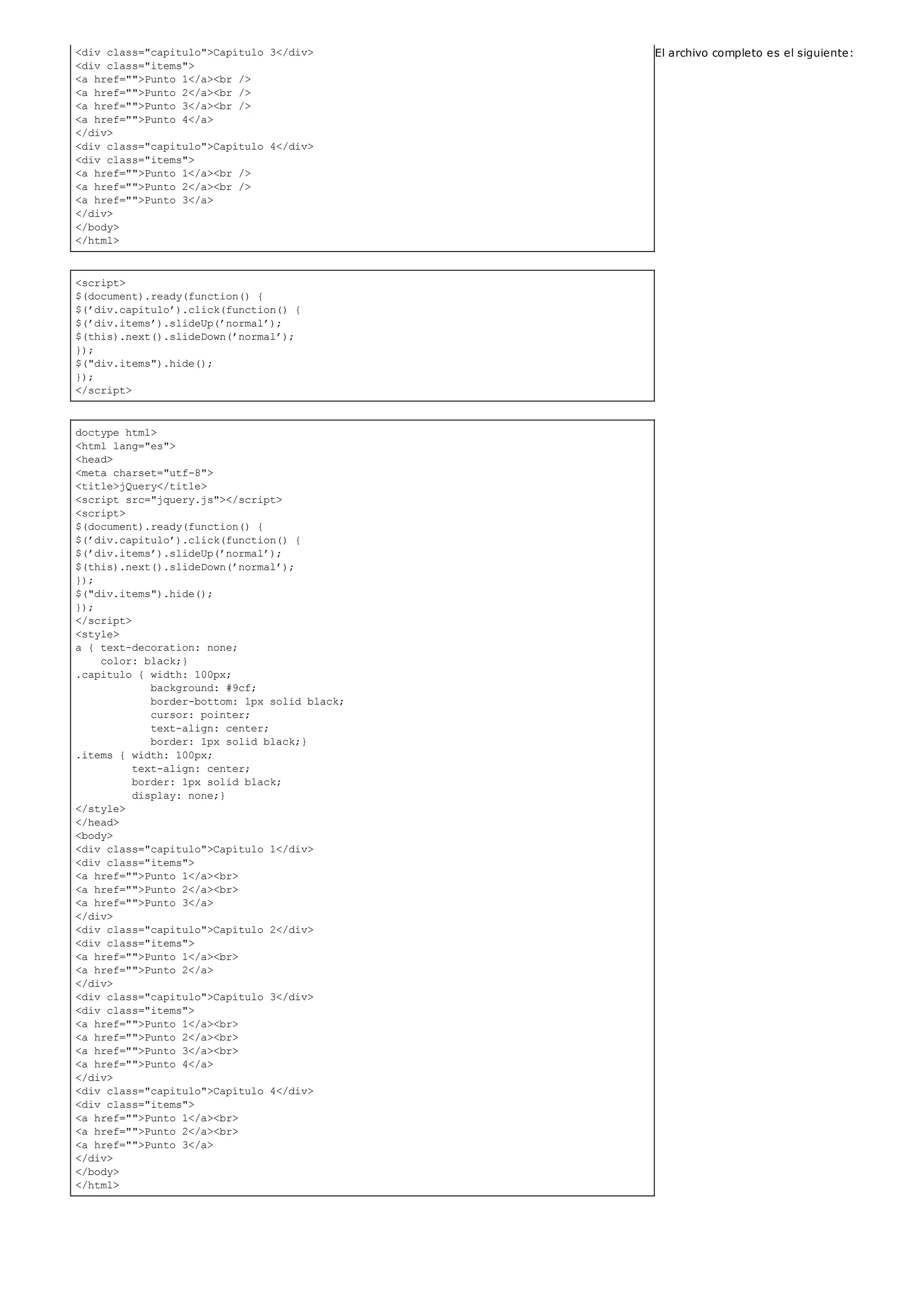 <div class="capitulo">Capítulo 3</div>
<div class="items">
<a href="">Punto 1</a><br />
<a href="">Punto 2</a><br />
<a href="">Punto 3</a><br />
<a href="">Punto 4</a>
</div>
<div class="capitulo">Capítulo 4</div>
<div class="items">
<a href="">Punto 1</a><br />
<a href="">Punto 2</a><br />
<a href="">Punto 3</a>
</div>
</body>
</html>
<script>
$(document).ready(function() {
$(’div.capitulo’).click(function() {
$(’div.items’).slideUp(’normal’);
$(this).next().slideDown(’normal’);
});
$("div.items").hide();
});
</script>
doctype html>
<html lang="es">
<head>
<meta charset="utf-8">
<title>jQuery</title>
<script src="jquery.js"></script>
<script>
$(document).ready(function() {
$(’div.capitulo’).click(function() {
$(’div.items’).slideUp(’normal’);
$(this).next().slideDown(’normal’);
});
$("div.items").hide();
});
</script>
<style>
a { text-decoration: none;
color: black;}
.capitulo { width: 100px;
background: #9cf;
border-bottom: 1px solid black;
cursor: pointer;
text-align: center;
border: 1px solid black;}
.items { width: 100px;
text-align: center;
border: 1px solid black;
display: none;}
</style>
</head>
<body>
<div class="capitulo">Capítulo 1</div>
<div class="items">
<a href="">Punto 1</a><br>
<a href="">Punto 2</a><br>
<a href="">Punto 3</a>
</div>
<div class="capitulo">Capítulo 2</div>
<div class="items">
<a href="">Punto 1</a><br>
<a href="">Punto 2</a>
</div>
<div class="capitulo">Capítulo 3</div>
<div class="items">
<a href="">Punto 1</a><br>
<a href="">Punto 2</a><br>
<a href="">Punto 3</a><br>
<a href="">Punto 4</a>
</div>
<div class="capitulo">Capítulo 4</div>
<div class="items">
<a href="">Punto 1</a><br>
<a href="">Punto 2</a><br>
<a href="">Punto 3</a>
</div>
</body>
</html>
El archivo completo es el siguiente:
 