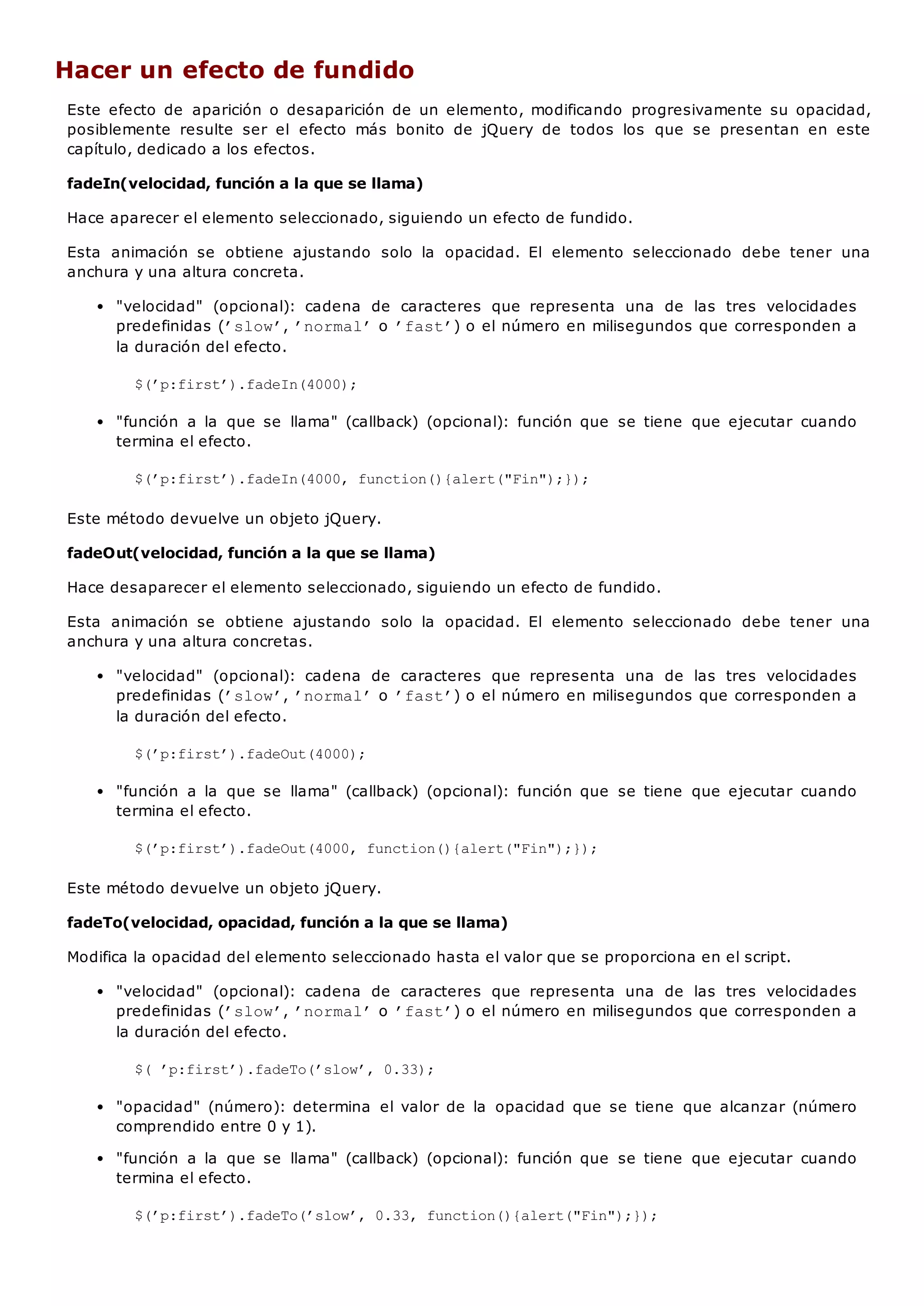 Hacer un efecto de fundido
Este efecto de aparición o desaparición de un elemento, modificando progresivamente su opacidad,
posiblemente resulte ser el efecto más bonito de jQuery de todos los que se presentan en este
capítulo, dedicado a los efectos.
fadeIn(velocidad, función a la que se llama)
Hace aparecer el elemento seleccionado, siguiendo un efecto de fundido.
Esta animación se obtiene ajustando solo la opacidad. El elemento seleccionado debe tener una
anchura y una altura concreta.
"velocidad" (opcional): cadena de caracteres que representa una de las tres velocidades
predefinidas (’slow’, ’normal’o ’fast’) o el número en milisegundos que corresponden a
la duración del efecto.
$(’p:first’).fadeIn(4000);
"función a la que se llama" (callback) (opcional): función que se tiene que ejecutar cuando
termina el efecto.
$(’p:first’).fadeIn(4000, function(){alert("Fin");});
Este método devuelve un objeto jQuery.
fadeOut(velocidad, función a la que se llama)
Hace desaparecer el elemento seleccionado, siguiendo un efecto de fundido.
Esta animación se obtiene ajustando solo la opacidad. El elemento seleccionado debe tener una
anchura y una altura concretas.
"velocidad" (opcional): cadena de caracteres que representa una de las tres velocidades
predefinidas (’slow’, ’normal’o ’fast’) o el número en milisegundos que corresponden a
la duración del efecto.
$(’p:first’).fadeOut(4000);
"función a la que se llama" (callback) (opcional): función que se tiene que ejecutar cuando
termina el efecto.
$(’p:first’).fadeOut(4000, function(){alert("Fin");});
Este método devuelve un objeto jQuery.
fadeTo(velocidad, opacidad, función a la que se llama)
Modifica la opacidad del elemento seleccionado hasta el valor que se proporciona en el script.
"velocidad" (opcional): cadena de caracteres que representa una de las tres velocidades
predefinidas (’slow’, ’normal’o ’fast’) o el número en milisegundos que corresponden a
la duración del efecto.
$( ’p:first’).fadeTo(’slow’, 0.33);
"opacidad" (número): determina el valor de la opacidad que se tiene que alcanzar (número
comprendido entre 0 y 1).
"función a la que se llama" (callback) (opcional): función que se tiene que ejecutar cuando
termina el efecto.
$(’p:first’).fadeTo(’slow’, 0.33, function(){alert("Fin");});
 