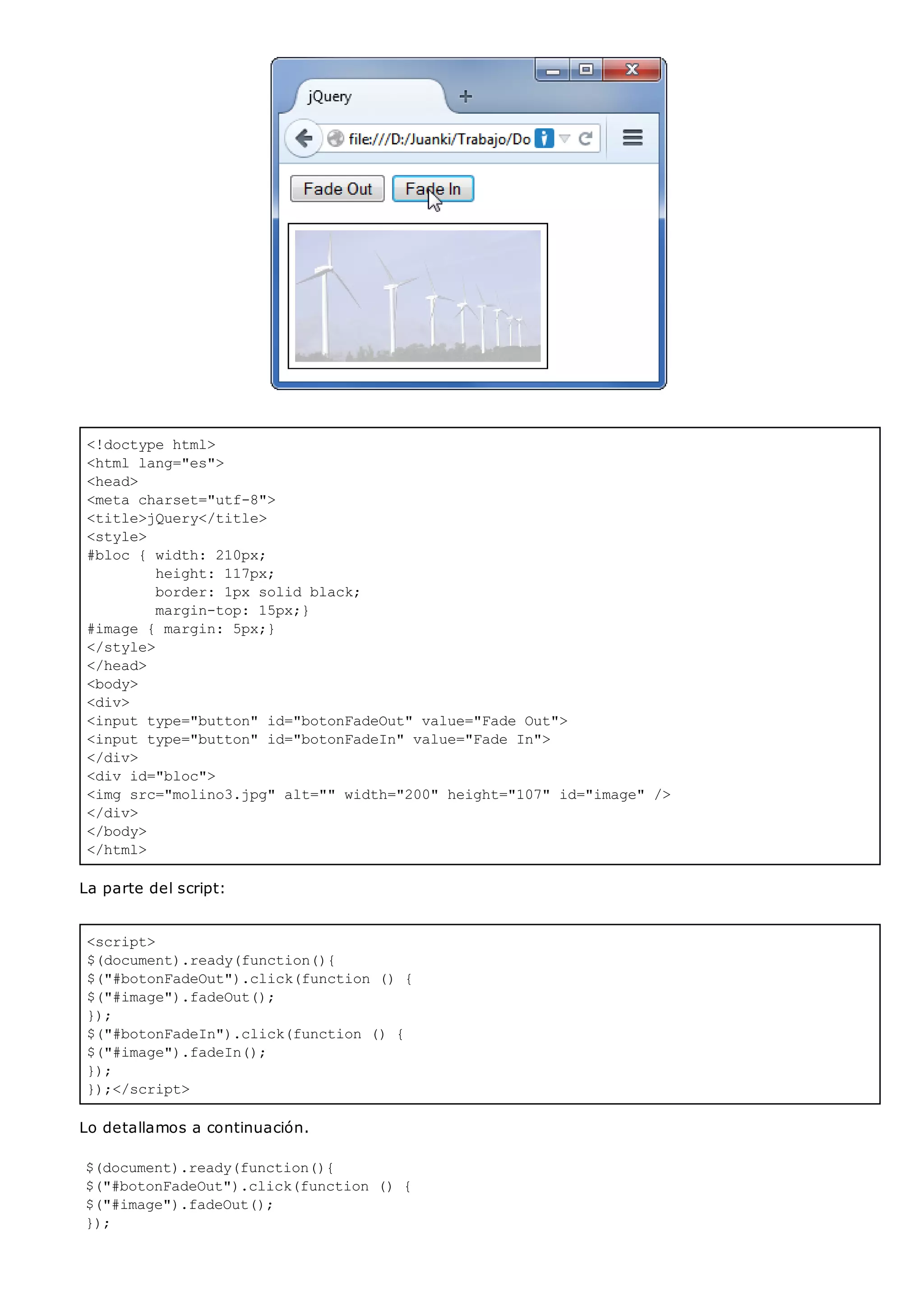 <!doctype html>
<html lang="es">
<head>
<meta charset="utf-8">
<title>jQuery</title>
<style>
#bloc { width: 210px;
height: 117px;
border: 1px solid black;
margin-top: 15px;}
#image { margin: 5px;}
</style>
</head>
<body>
<div>
<input type="button" id="botonFadeOut" value="Fade Out">
<input type="button" id="botonFadeIn" value="Fade In">
</div>
<div id="bloc">
<img src="molino3.jpg" alt="" width="200" height="107" id="image" />
</div>
</body>
</html>
<script>
$(document).ready(function(){
$("#botonFadeOut").click(function () {
$("#image").fadeOut();
});
$("#botonFadeIn").click(function () {
$("#image").fadeIn();
});
});</script>
La parte del script:
Lo detallamos a continuación.
$(document).ready(function(){
$("#botonFadeOut").click(function () {
$("#image").fadeOut();
});
 