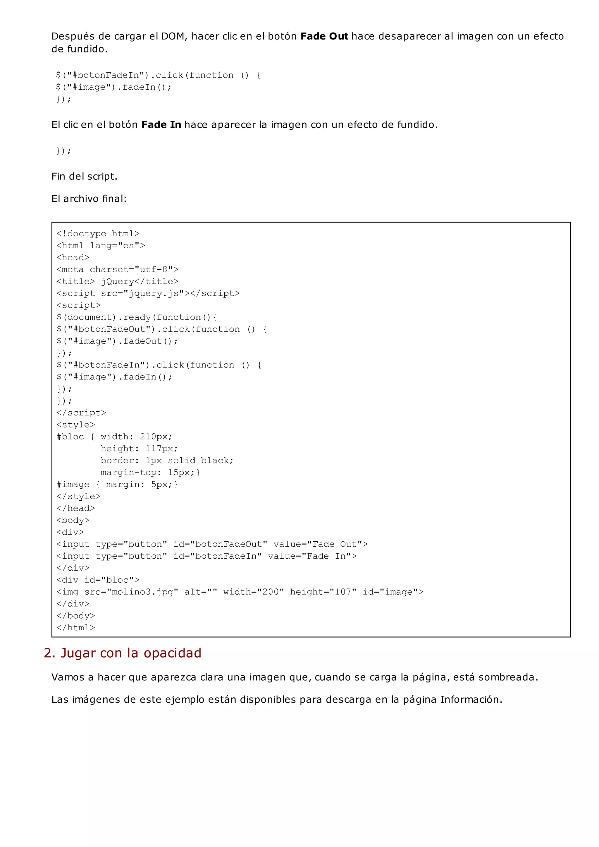 <!doctype html>
<html lang="es">
<head>
<meta charset="utf-8">
<title> jQuery</title>
<script src="jquery.js"></script>
<script>
$(document).ready(function(){
$("#botonFadeOut").click(function () {
$("#image").fadeOut();
});
$("#botonFadeIn").click(function () {
$("#image").fadeIn();
});
});
</script>
<style>
#bloc { width: 210px;
height: 117px;
border: 1px solid black;
margin-top: 15px;}
#image { margin: 5px;}
</style>
</head>
<body>
<div>
<input type="button" id="botonFadeOut" value="Fade Out">
<input type="button" id="botonFadeIn" value="Fade In">
</div>
<div id="bloc">
<img src="molino3.jpg" alt="" width="200" height="107" id="image">
</div>
</body>
</html>
Después de cargar el DOM, hacer clic en el botón Fade Out hace desaparecer al imagen con un efecto
de fundido.
$("#botonFadeIn").click(function () {
$("#image").fadeIn();
});
El clic en el botón Fade In hace aparecer la imagen con un efecto de fundido.
});
Fin del script.
El archivo final:
2. Jugar con la opacidad
Vamos a hacer que aparezca clara una imagen que, cuando se carga la página, está sombreada.
Las imágenes de este ejemplo están disponibles para descarga en la página Información.
 