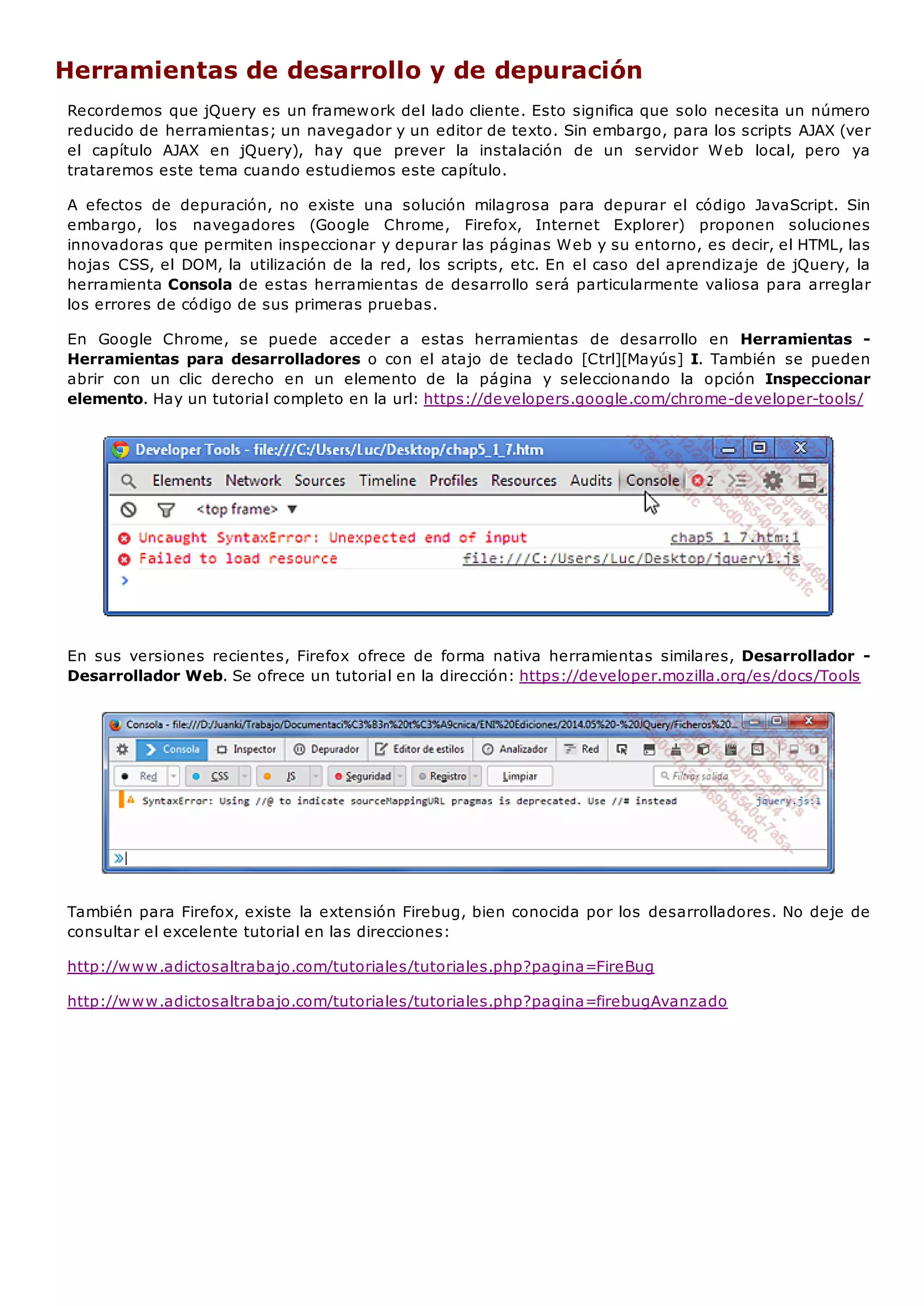 Herramientas de desarrollo y de depuración
Recordemos que jQuery es un framework del lado cliente. Esto significa que solo necesita un número
reducido de herramientas; un navegador y un editor de texto. Sin embargo, para los scripts AJAX (ver
el capítulo AJAX en jQuery), hay que prever la instalación de un servidor Web local, pero ya
trataremos este tema cuando estudiemos este capítulo.
A efectos de depuración, no existe una solución milagrosa para depurar el código JavaScript. Sin
embargo, los navegadores (Google Chrome, Firefox, Internet Explorer) proponen soluciones
innovadoras que permiten inspeccionar y depurar las páginas Web y su entorno, es decir, el HTML, las
hojas CSS, el DOM, la utilización de la red, los scripts, etc. En el caso del aprendizaje de jQuery, la
herramienta Consola de estas herramientas de desarrollo será particularmente valiosa para arreglar
los errores de código de sus primeras pruebas.
En Google Chrome, se puede acceder a estas herramientas de desarrollo en Herramientas -
Herramientas para desarrolladores o con el atajo de teclado [Ctrl][Mayús] I. También se pueden
abrir con un clic derecho en un elemento de la página y seleccionando la opción Inspeccionar
elemento. Hay un tutorial completo en la url: https://developers.google.com/chrome-developer-tools/
En sus versiones recientes, Firefox ofrece de forma nativa herramientas similares, Desarrollador -
Desarrollador Web. Se ofrece un tutorial en la dirección: https://developer.mozilla.org/es/docs/Tools
También para Firefox, existe la extensión Firebug, bien conocida por los desarrolladores. No deje de
consultar el excelente tutorial en las direcciones:
http://www.adictosaltrabajo.com/tutoriales/tutoriales.php?pagina=FireBug
http://www.adictosaltrabajo.com/tutoriales/tutoriales.php?pagina=firebugAvanzado
 