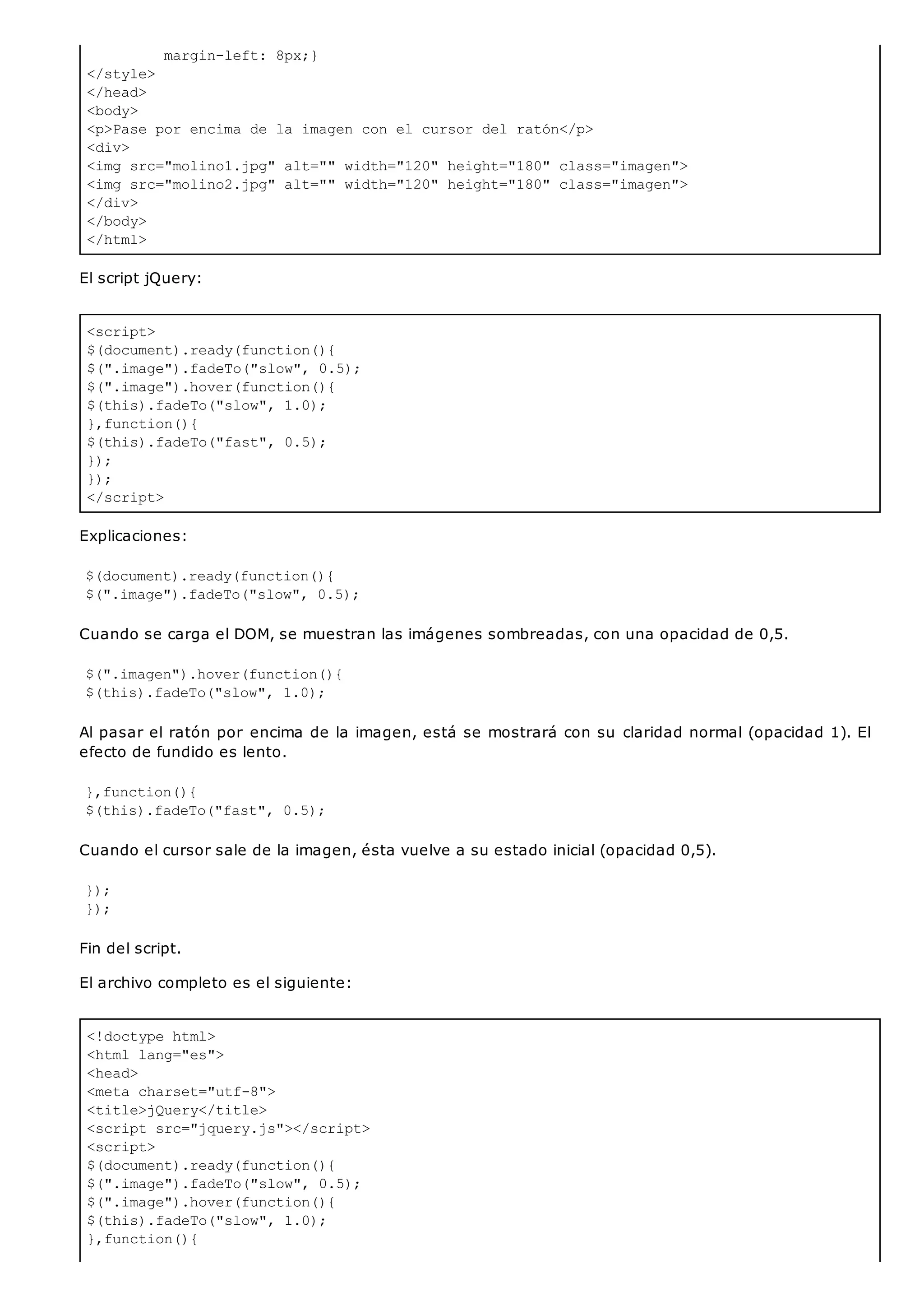 margin-left: 8px;}
</style>
</head>
<body>
<p>Pase por encima de la imagen con el cursor del ratón</p>
<div>
<img src="molino1.jpg" alt="" width="120" height="180" class="imagen">
<img src="molino2.jpg" alt="" width="120" height="180" class="imagen">
</div>
</body>
</html>
<script>
$(document).ready(function(){
$(".image").fadeTo("slow", 0.5);
$(".image").hover(function(){
$(this).fadeTo("slow", 1.0);
},function(){
$(this).fadeTo("fast", 0.5);
});
});
</script>
<!doctype html>
<html lang="es">
<head>
<meta charset="utf-8">
<title>jQuery</title>
<script src="jquery.js"></script>
<script>
$(document).ready(function(){
$(".image").fadeTo("slow", 0.5);
$(".image").hover(function(){
$(this).fadeTo("slow", 1.0);
},function(){
El script jQuery:
Explicaciones:
$(document).ready(function(){
$(".image").fadeTo("slow", 0.5);
Cuando se carga el DOM, se muestran las imágenes sombreadas, con una opacidad de 0,5.
$(".imagen").hover(function(){
$(this).fadeTo("slow", 1.0);
Al pasar el ratón por encima de la imagen, está se mostrará con su claridad normal (opacidad 1). El
efecto de fundido es lento.
},function(){
$(this).fadeTo("fast", 0.5);
Cuando el cursor sale de la imagen, ésta vuelve a su estado inicial (opacidad 0,5).
});
});
Fin del script.
El archivo completo es el siguiente:
 