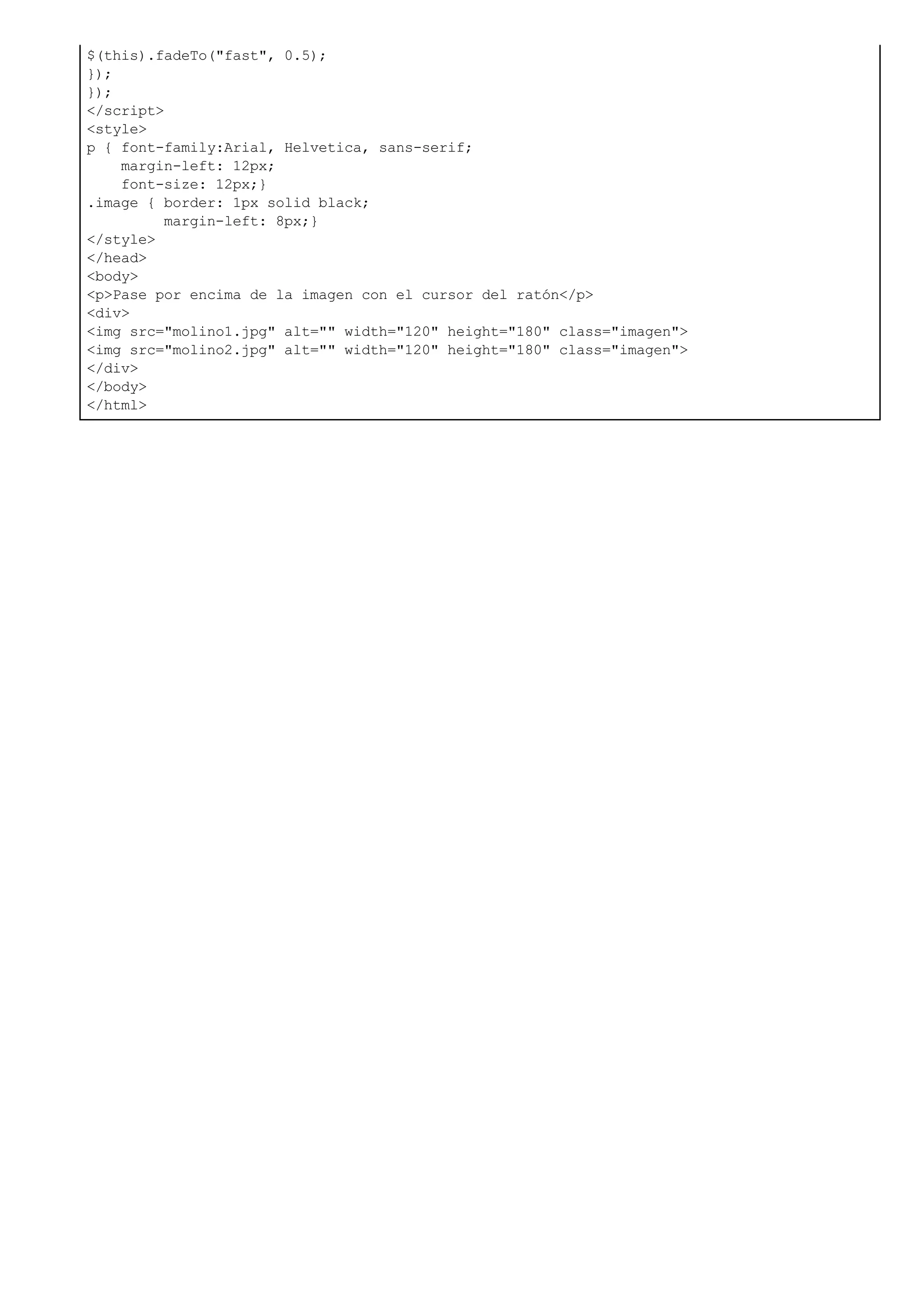 $(this).fadeTo("fast", 0.5);
});
});
</script>
<style>
p { font-family:Arial, Helvetica, sans-serif;
margin-left: 12px;
font-size: 12px;}
.image { border: 1px solid black;
margin-left: 8px;}
</style>
</head>
<body>
<p>Pase por encima de la imagen con el cursor del ratón</p>
<div>
<img src="molino1.jpg" alt="" width="120" height="180" class="imagen">
<img src="molino2.jpg" alt="" width="120" height="180" class="imagen">
</div>
</body>
</html>
 