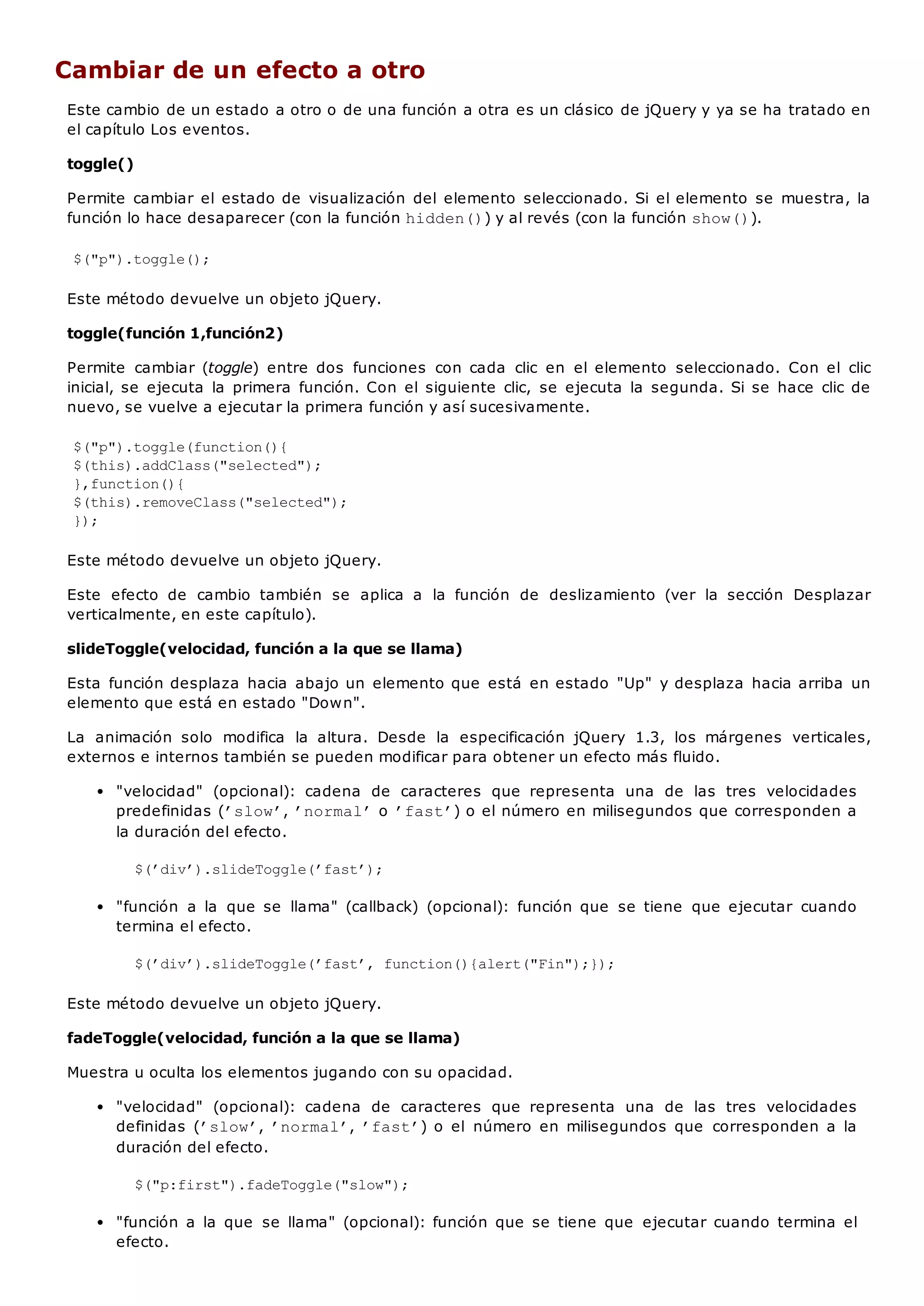 Cambiar de un efecto a otro
Este cambio de un estado a otro o de una función a otra es un clásico de jQuery y ya se ha tratado en
el capítulo Los eventos.
toggle()
Permite cambiar el estado de visualización del elemento seleccionado. Si el elemento se muestra, la
función lo hace desaparecer (con la función hidden()) y al revés (con la función show()).
$("p").toggle();
Este método devuelve un objeto jQuery.
toggle(función 1,función2)
Permite cambiar (toggle) entre dos funciones con cada clic en el elemento seleccionado. Con el clic
inicial, se ejecuta la primera función. Con el siguiente clic, se ejecuta la segunda. Si se hace clic de
nuevo, se vuelve a ejecutar la primera función y así sucesivamente.
$("p").toggle(function(){
$(this).addClass("selected");
},function(){
$(this).removeClass("selected");
});
Este método devuelve un objeto jQuery.
Este efecto de cambio también se aplica a la función de deslizamiento (ver la sección Desplazar
verticalmente, en este capítulo).
slideToggle(velocidad, función a la que se llama)
Esta función desplaza hacia abajo un elemento que está en estado "Up" y desplaza hacia arriba un
elemento que está en estado "Down".
La animación solo modifica la altura. Desde la especificación jQuery 1.3, los márgenes verticales,
externos e internos también se pueden modificar para obtener un efecto más fluido.
"velocidad" (opcional): cadena de caracteres que representa una de las tres velocidades
predefinidas (’slow’, ’normal’o ’fast’) o el número en milisegundos que corresponden a
la duración del efecto.
$(’div’).slideToggle(’fast’);
"función a la que se llama" (callback) (opcional): función que se tiene que ejecutar cuando
termina el efecto.
$(’div’).slideToggle(’fast’, function(){alert("Fin");});
Este método devuelve un objeto jQuery.
fadeToggle(velocidad, función a la que se llama)
Muestra u oculta los elementos jugando con su opacidad.
"velocidad" (opcional): cadena de caracteres que representa una de las tres velocidades
definidas (’slow’, ’normal’, ’fast’) o el número en milisegundos que corresponden a la
duración del efecto.
$("p:first").fadeToggle("slow");
"función a la que se llama" (opcional): función que se tiene que ejecutar cuando termina el
efecto.
 