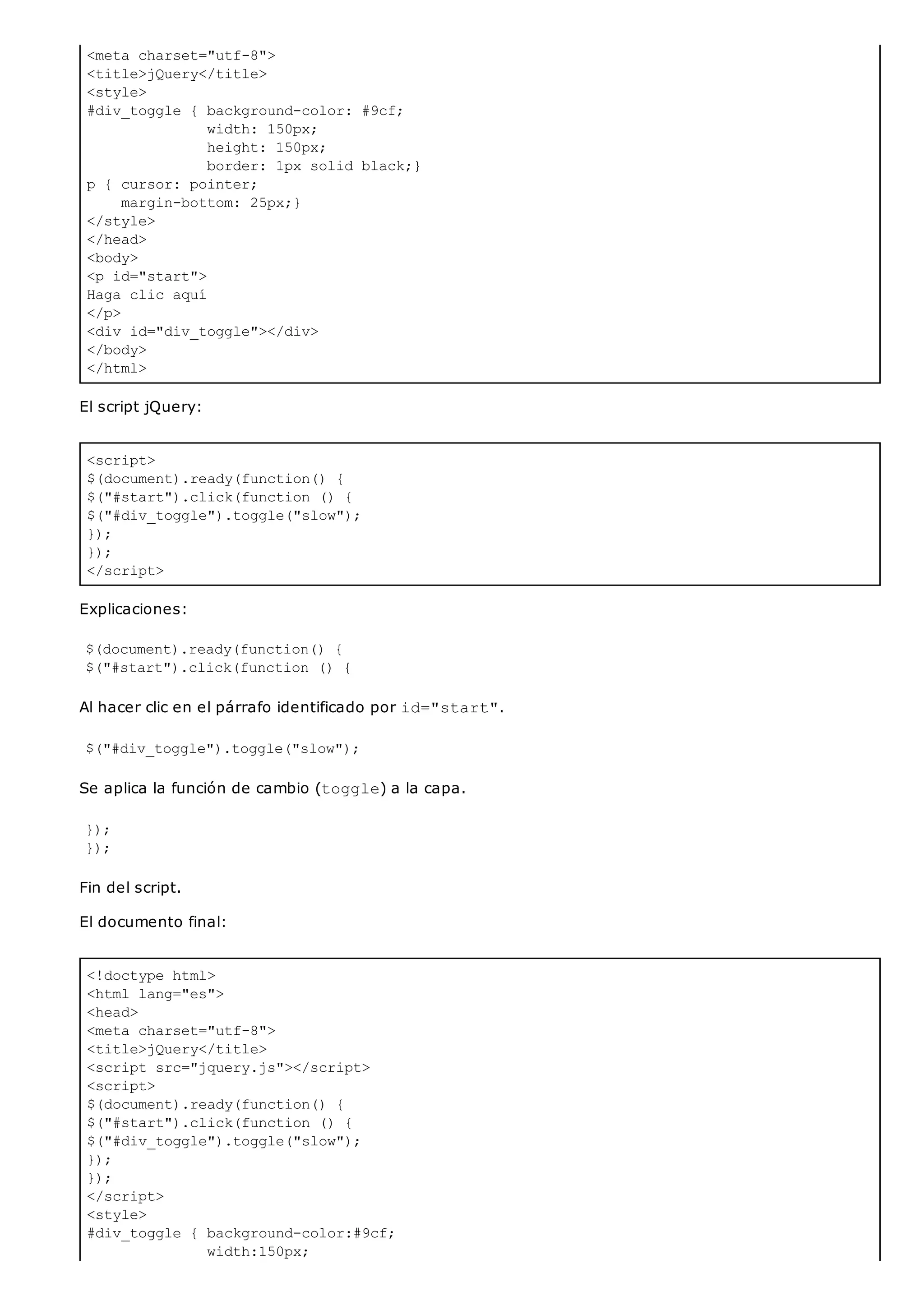 <meta charset="utf-8">
<title>jQuery</title>
<style>
#div_toggle { background-color: #9cf;
width: 150px;
height: 150px;
border: 1px solid black;}
p { cursor: pointer;
margin-bottom: 25px;}
</style>
</head>
<body>
<p id="start">
Haga clic aquí
</p>
<div id="div_toggle"></div>
</body>
</html>
<script>
$(document).ready(function() {
$("#start").click(function () {
$("#div_toggle").toggle("slow");
});
});
</script>
<!doctype html>
<html lang="es">
<head>
<meta charset="utf-8">
<title>jQuery</title>
<script src="jquery.js"></script>
<script>
$(document).ready(function() {
$("#start").click(function () {
$("#div_toggle").toggle("slow");
});
});
</script>
<style>
#div_toggle { background-color:#9cf;
width:150px;
El script jQuery:
Explicaciones:
$(document).ready(function() {
$("#start").click(function () {
Al hacer clic en el párrafo identificado por id="start".
$("#div_toggle").toggle("slow");
Se aplica la función de cambio (toggle) a la capa.
});
});
Fin del script.
El documento final:
 