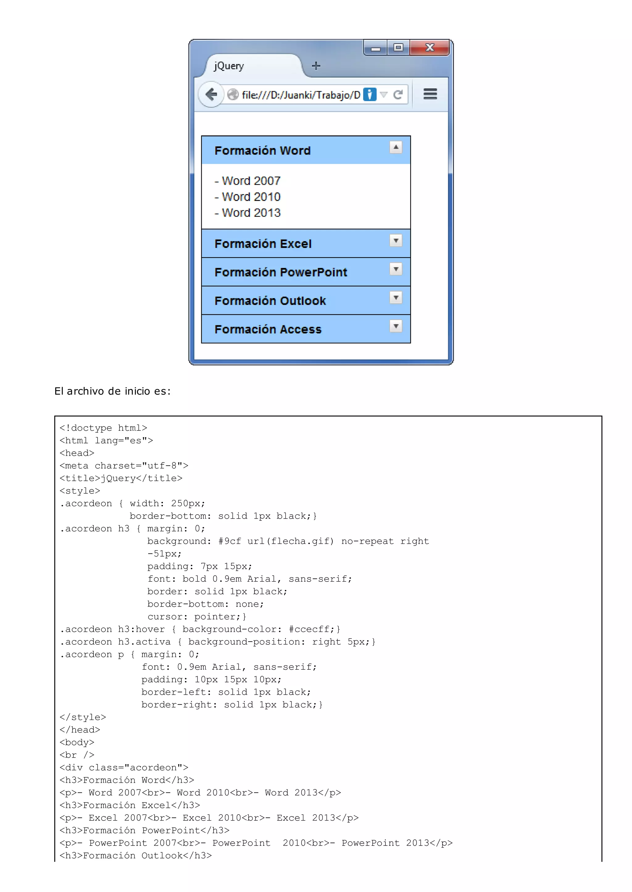 <!doctype html>
<html lang="es">
<head>
<meta charset="utf-8">
<title>jQuery</title>
<style>
.acordeon { width: 250px;
border-bottom: solid 1px black;}
.acordeon h3 { margin: 0;
background: #9cf url(flecha.gif) no-repeat right
-51px;
padding: 7px 15px;
font: bold 0.9em Arial, sans-serif;
border: solid 1px black;
border-bottom: none;
cursor: pointer;}
.acordeon h3:hover { background-color: #ccecff;}
.acordeon h3.activa { background-position: right 5px;}
.acordeon p { margin: 0;
font: 0.9em Arial, sans-serif;
padding: 10px 15px 10px;
border-left: solid 1px black;
border-right: solid 1px black;}
</style>
</head>
<body>
<br />
<div class="acordeon">
<h3>Formación Word</h3>
<p>- Word 2007<br>- Word 2010<br>- Word 2013</p>
<h3>Formación Excel</h3>
<p>- Excel 2007<br>- Excel 2010<br>- Excel 2013</p>
<h3>Formación PowerPoint</h3>
<p>- PowerPoint 2007<br>- PowerPoint 2010<br>- PowerPoint 2013</p>
<h3>Formación Outlook</h3>
El archivo de inicio es:
 