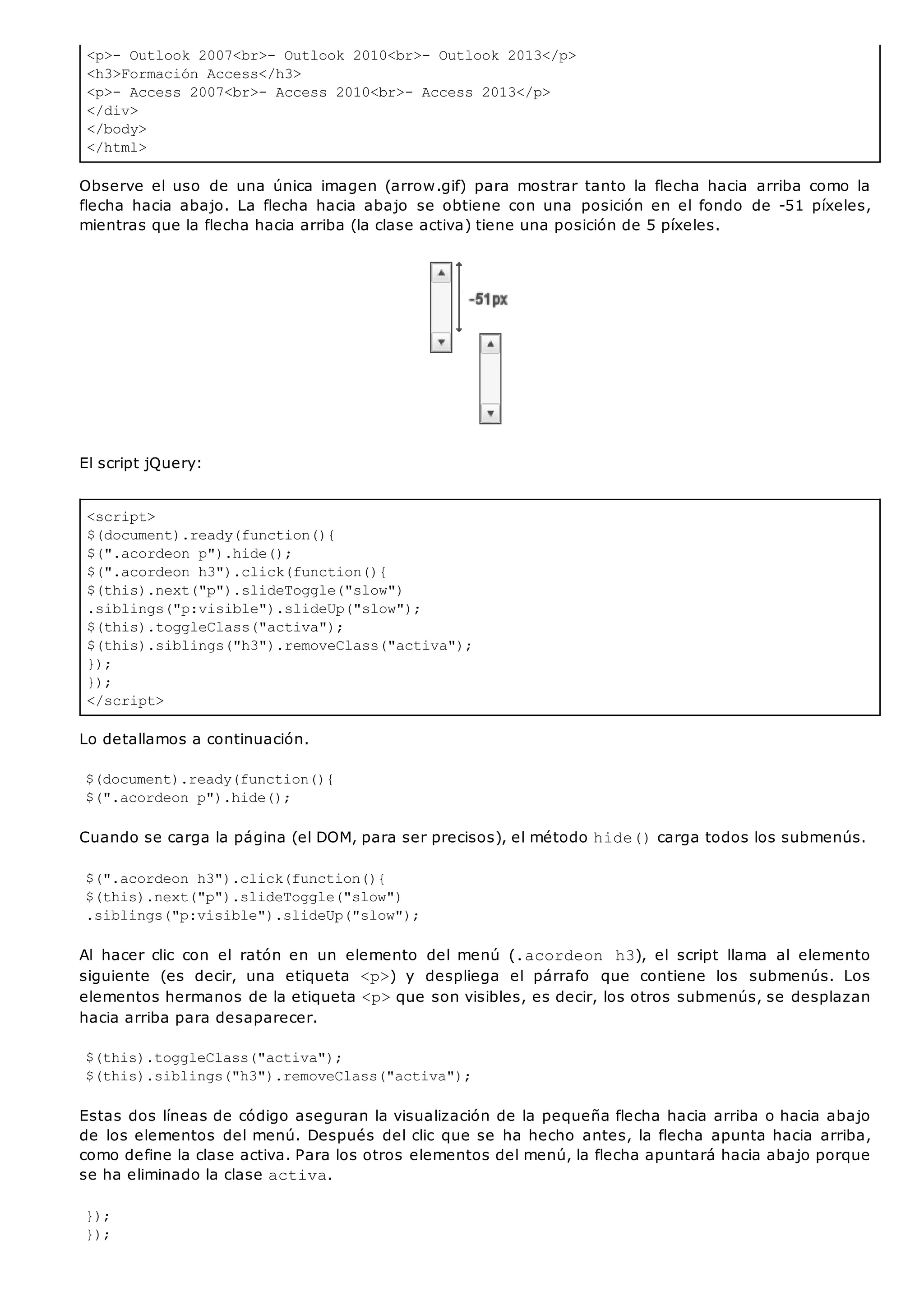 <p>- Outlook 2007<br>- Outlook 2010<br>- Outlook 2013</p>
<h3>Formación Access</h3>
<p>- Access 2007<br>- Access 2010<br>- Access 2013</p>
</div>
</body>
</html>
<script>
$(document).ready(function(){
$(".acordeon p").hide();
$(".acordeon h3").click(function(){
$(this).next("p").slideToggle("slow")
.siblings("p:visible").slideUp("slow");
$(this).toggleClass("activa");
$(this).siblings("h3").removeClass("activa");
});
});
</script>
Observe el uso de una única imagen (arrow.gif) para mostrar tanto la flecha hacia arriba como la
flecha hacia abajo. La flecha hacia abajo se obtiene con una posición en el fondo de -51 píxeles,
mientras que la flecha hacia arriba (la clase activa) tiene una posición de 5 píxeles.
El script jQuery:
Lo detallamos a continuación.
$(document).ready(function(){
$(".acordeon p").hide();
Cuando se carga la página (el DOM, para ser precisos), el método hide()carga todos los submenús.
$(".acordeon h3").click(function(){
$(this).next("p").slideToggle("slow")
.siblings("p:visible").slideUp("slow");
Al hacer clic con el ratón en un elemento del menú (.acordeon h3), el script llama al elemento
siguiente (es decir, una etiqueta <p>) y despliega el párrafo que contiene los submenús. Los
elementos hermanos de la etiqueta <p>que son visibles, es decir, los otros submenús, se desplazan
hacia arriba para desaparecer.
$(this).toggleClass("activa");
$(this).siblings("h3").removeClass("activa");
Estas dos líneas de código aseguran la visualización de la pequeña flecha hacia arriba o hacia abajo
de los elementos del menú. Después del clic que se ha hecho antes, la flecha apunta hacia arriba,
como define la clase activa. Para los otros elementos del menú, la flecha apuntará hacia abajo porque
se ha eliminado la clase activa.
});
});
 