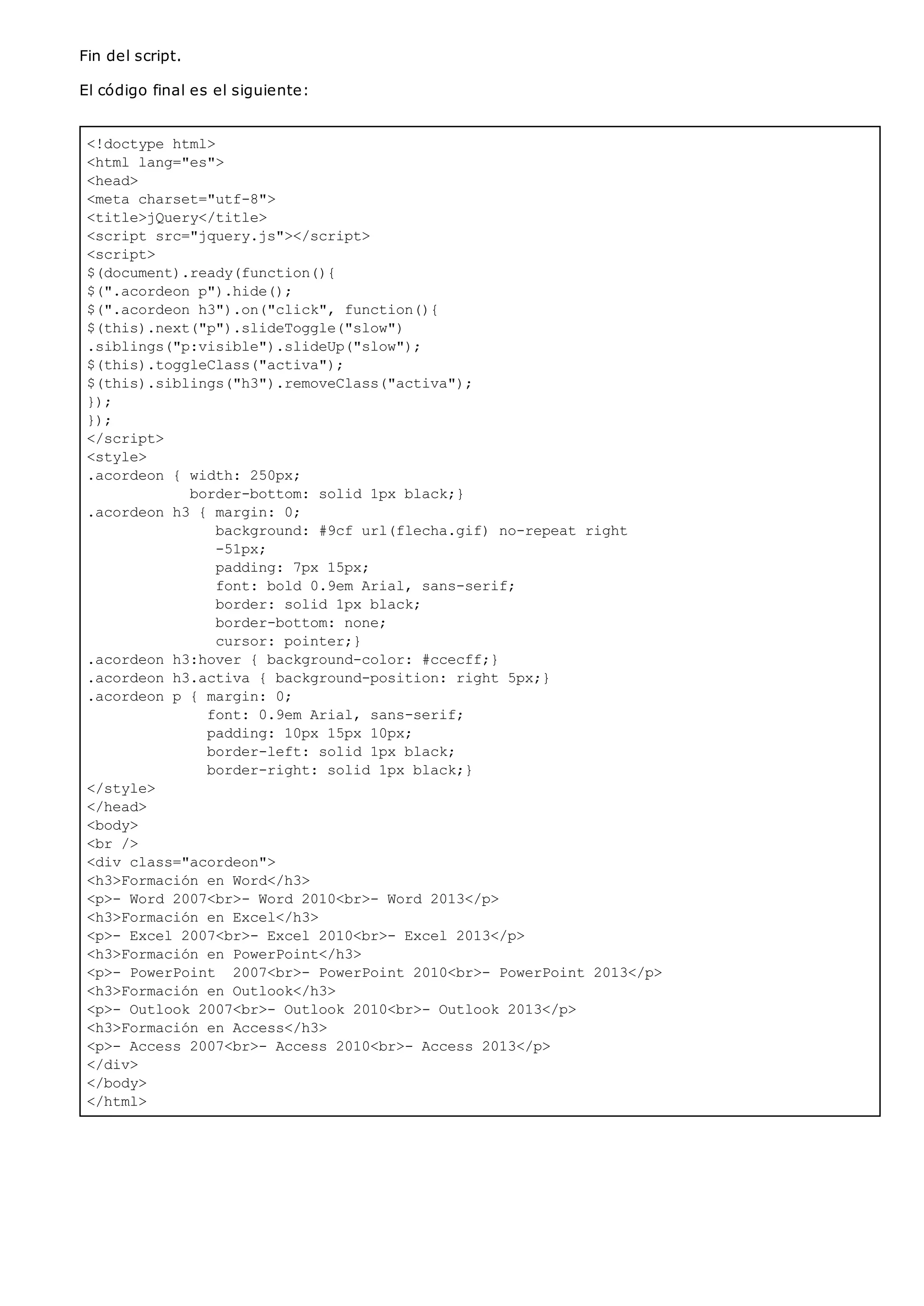 <!doctype html>
<html lang="es">
<head>
<meta charset="utf-8">
<title>jQuery</title>
<script src="jquery.js"></script>
<script>
$(document).ready(function(){
$(".acordeon p").hide();
$(".acordeon h3").on("click", function(){
$(this).next("p").slideToggle("slow")
.siblings("p:visible").slideUp("slow");
$(this).toggleClass("activa");
$(this).siblings("h3").removeClass("activa");
});
});
</script>
<style>
.acordeon { width: 250px;
border-bottom: solid 1px black;}
.acordeon h3 { margin: 0;
background: #9cf url(flecha.gif) no-repeat right
-51px;
padding: 7px 15px;
font: bold 0.9em Arial, sans-serif;
border: solid 1px black;
border-bottom: none;
cursor: pointer;}
.acordeon h3:hover { background-color: #ccecff;}
.acordeon h3.activa { background-position: right 5px;}
.acordeon p { margin: 0;
font: 0.9em Arial, sans-serif;
padding: 10px 15px 10px;
border-left: solid 1px black;
border-right: solid 1px black;}
</style>
</head>
<body>
<br />
<div class="acordeon">
<h3>Formación en Word</h3>
<p>- Word 2007<br>- Word 2010<br>- Word 2013</p>
<h3>Formación en Excel</h3>
<p>- Excel 2007<br>- Excel 2010<br>- Excel 2013</p>
<h3>Formación en PowerPoint</h3>
<p>- PowerPoint 2007<br>- PowerPoint 2010<br>- PowerPoint 2013</p>
<h3>Formación en Outlook</h3>
<p>- Outlook 2007<br>- Outlook 2010<br>- Outlook 2013</p>
<h3>Formación en Access</h3>
<p>- Access 2007<br>- Access 2010<br>- Access 2013</p>
</div>
</body>
</html>
Fin del script.
El código final es el siguiente:
 