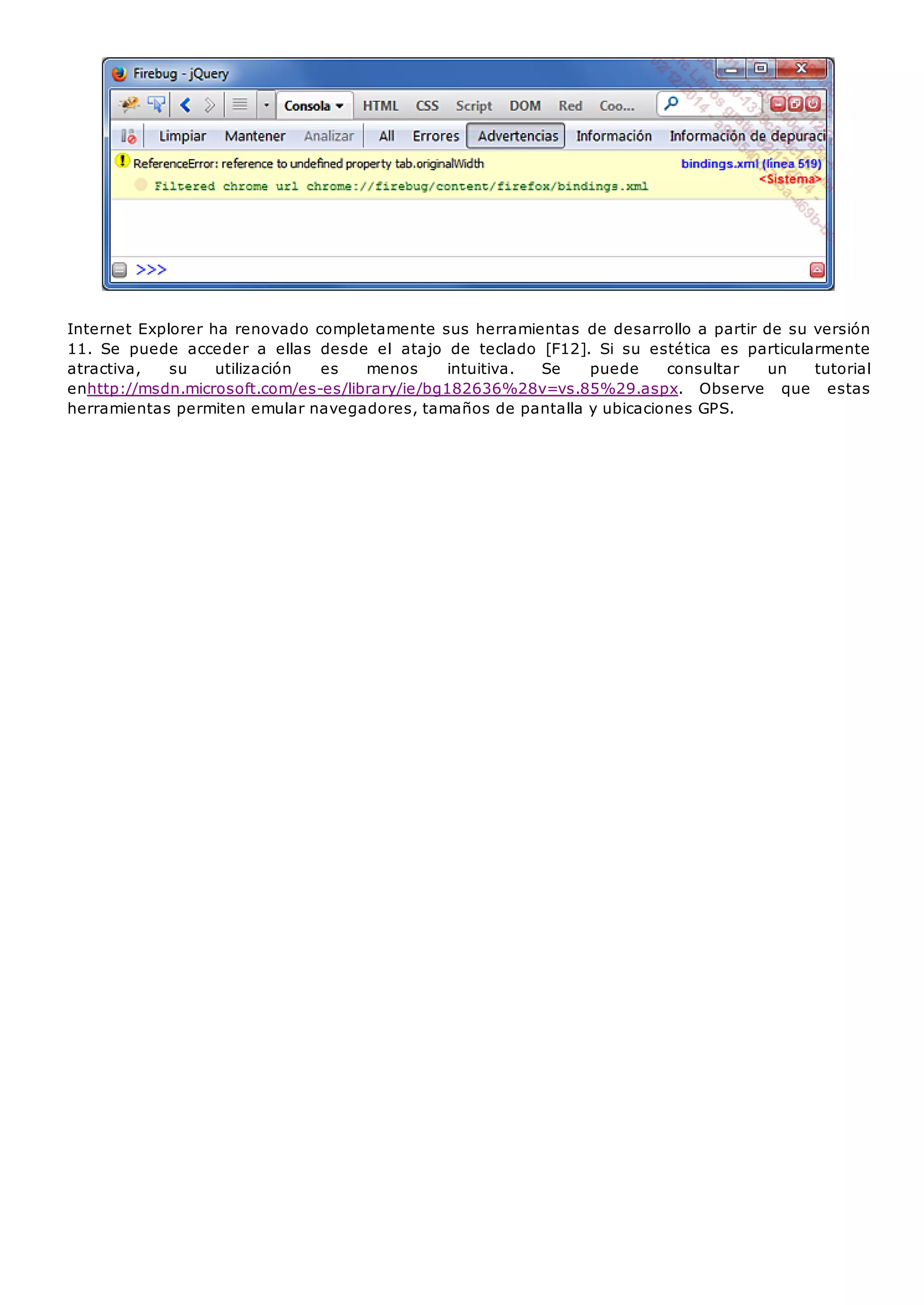 Internet Explorer ha renovado completamente sus herramientas de desarrollo a partir de su versión
11. Se puede acceder a ellas desde el atajo de teclado [F12]. Si su estética es particularmente
atractiva, su utilización es menos intuitiva. Se puede consultar un tutorial
enhttp://msdn.microsoft.com/es-es/library/ie/bg182636%28v=vs.85%29.aspx. Observe que estas
herramientas permiten emular navegadores, tamaños de pantalla y ubicaciones GPS.
 