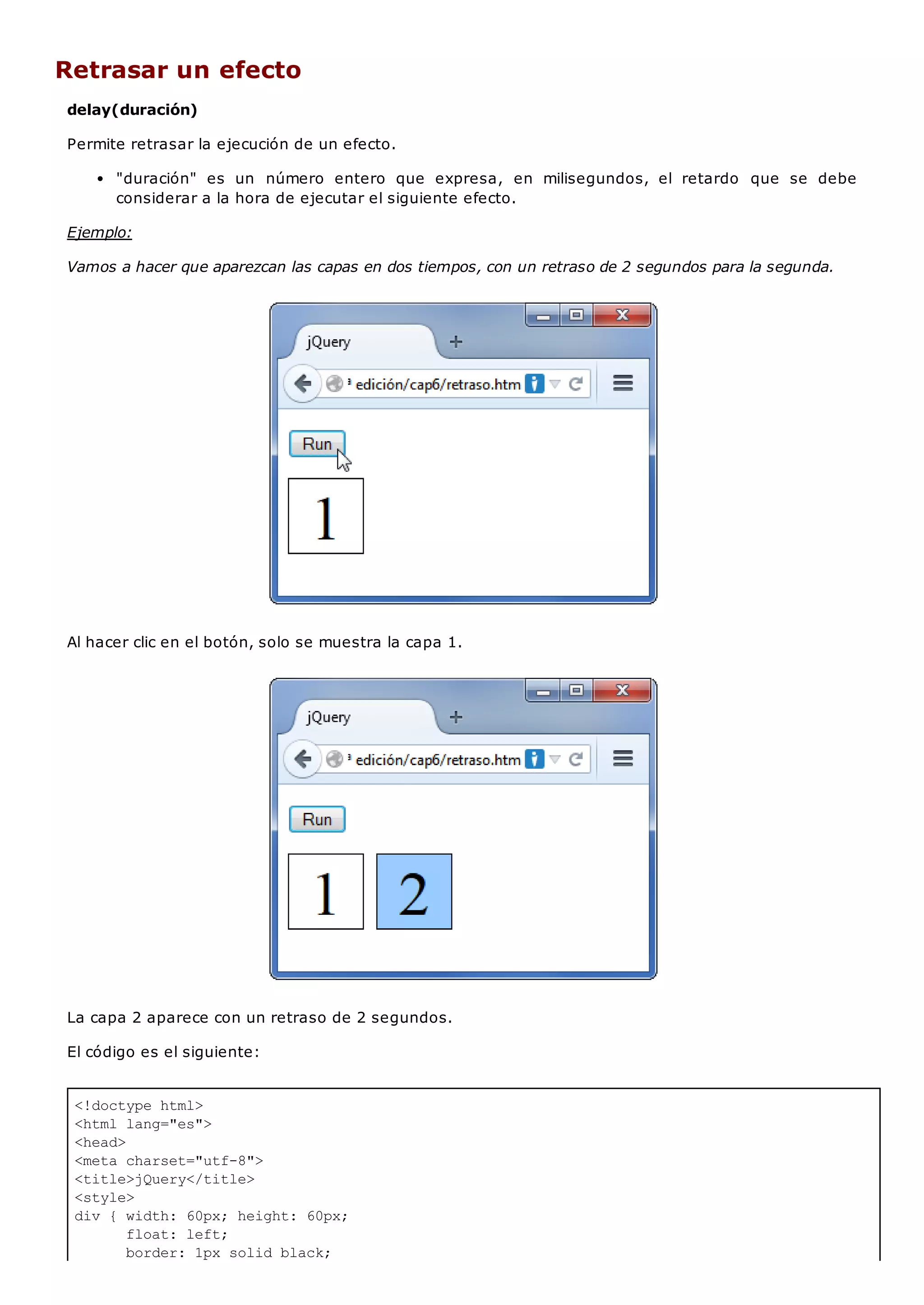 <!doctype html>
<html lang="es">
<head>
<meta charset="utf-8">
<title>jQuery</title>
<style>
div { width: 60px; height: 60px;
float: left;
border: 1px solid black;
Retrasar un efecto
delay(duración)
Permite retrasar la ejecución de un efecto.
"duración" es un número entero que expresa, en milisegundos, el retardo que se debe
considerar a la hora de ejecutar el siguiente efecto.
Ejemplo:
Vamos a hacer que aparezcan las capas en dos tiempos, con un retraso de 2 segundos para la segunda.
Al hacer clic en el botón, solo se muestra la capa 1.
La capa 2 aparece con un retraso de 2 segundos.
El código es el siguiente:
 