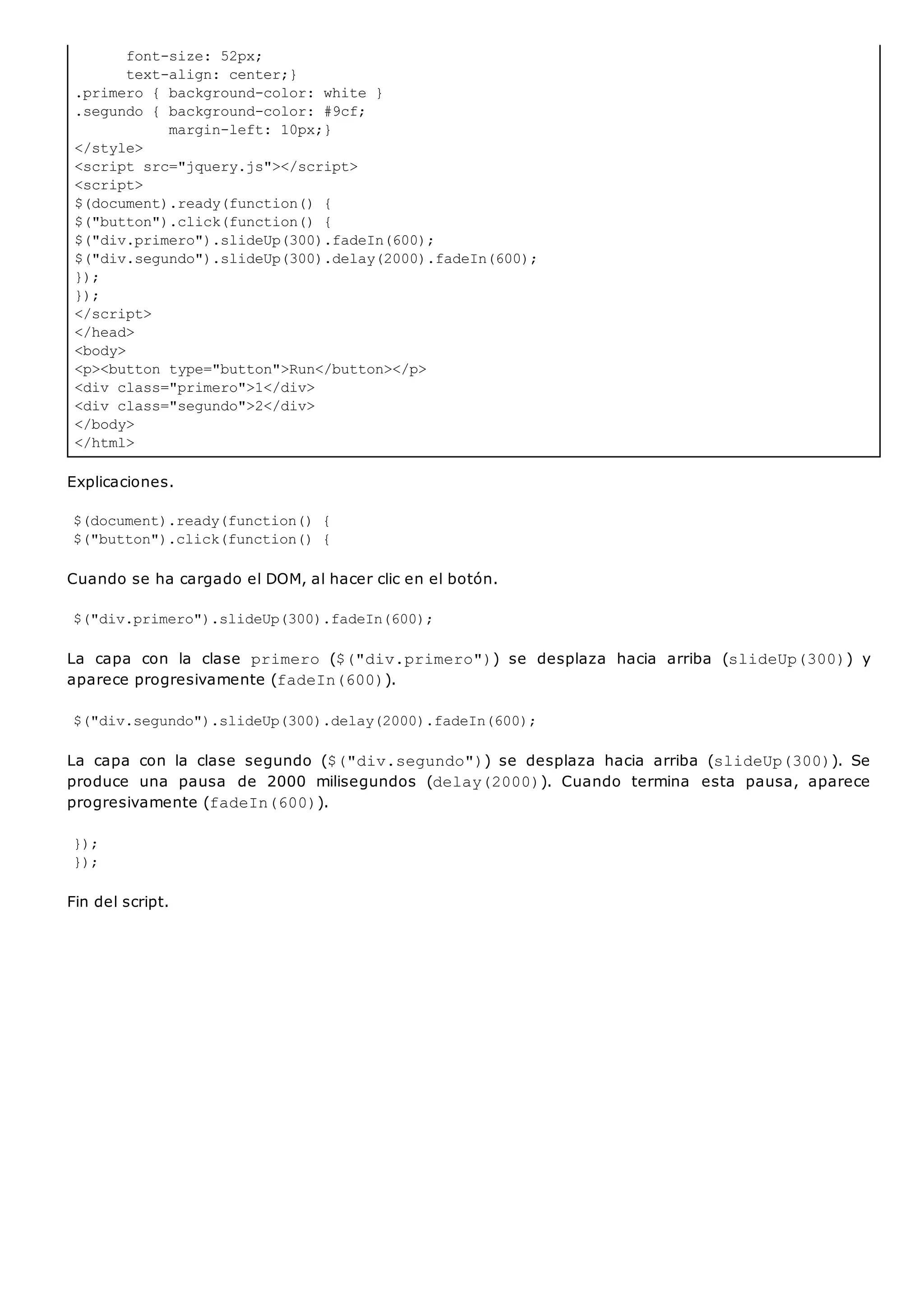 font-size: 52px;
text-align: center;}
.primero { background-color: white }
.segundo { background-color: #9cf;
margin-left: 10px;}
</style>
<script src="jquery.js"></script>
<script>
$(document).ready(function() {
$("button").click(function() {
$("div.primero").slideUp(300).fadeIn(600);
$("div.segundo").slideUp(300).delay(2000).fadeIn(600);
});
});
</script>
</head>
<body>
<p><button type="button">Run</button></p>
<div class="primero">1</div>
<div class="segundo">2</div>
</body>
</html>
Explicaciones.
$(document).ready(function() {
$("button").click(function() {
Cuando se ha cargado el DOM, al hacer clic en el botón.
$("div.primero").slideUp(300).fadeIn(600);
La capa con la clase primero ($("div.primero")) se desplaza hacia arriba (slideUp(300)) y
aparece progresivamente (fadeIn(600)).
$("div.segundo").slideUp(300).delay(2000).fadeIn(600);
La capa con la clase segundo ($("div.segundo")) se desplaza hacia arriba (slideUp(300)). Se
produce una pausa de 2000 milisegundos (delay(2000)). Cuando termina esta pausa, aparece
progresivamente (fadeIn(600)).
});
});
Fin del script.
 