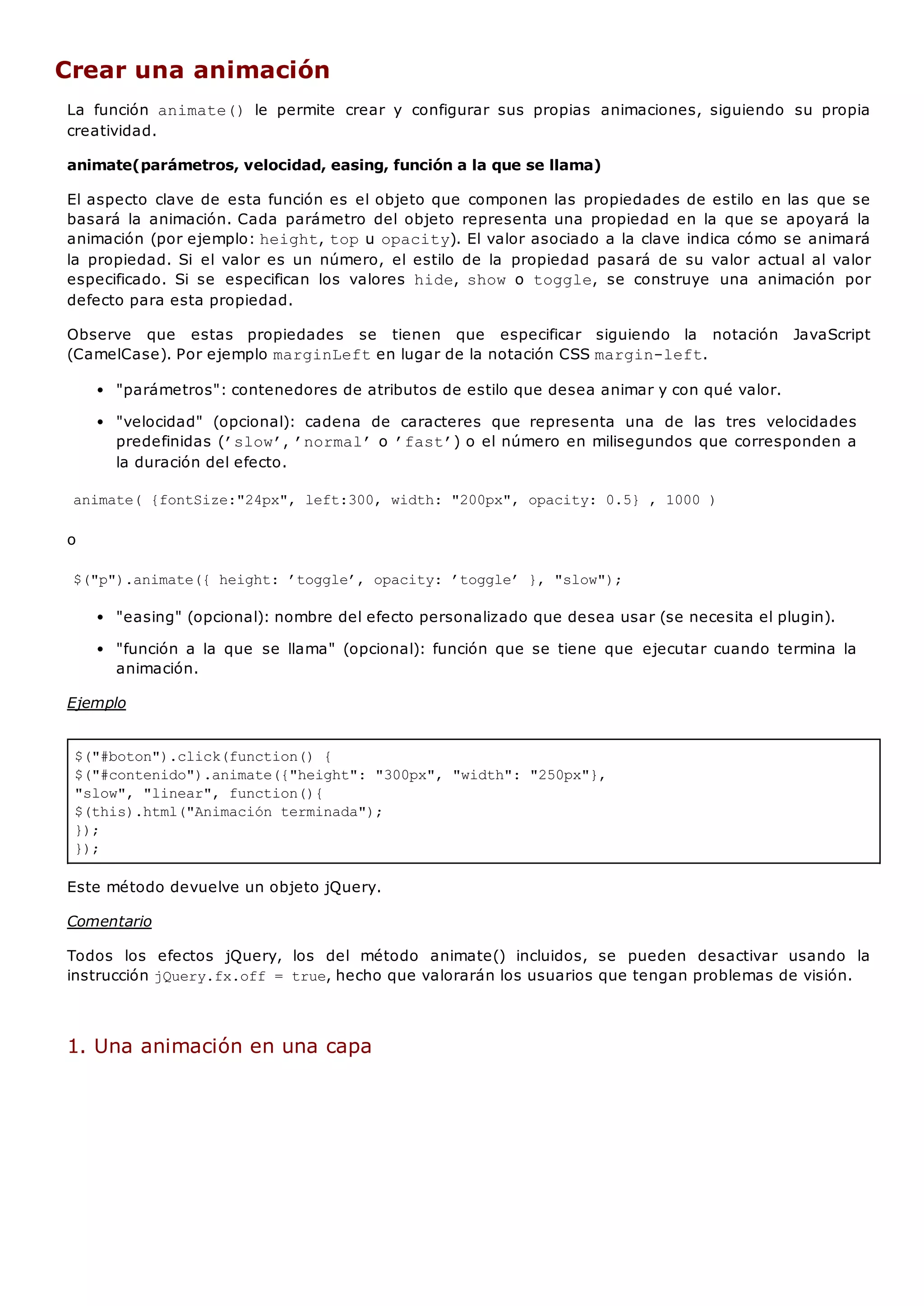 $("#boton").click(function() {
$("#contenido").animate({"height": "300px", "width": "250px"},
"slow", "linear", function(){
$(this).html("Animación terminada");
});
});
Crear una animación
La función animate() le permite crear y configurar sus propias animaciones, siguiendo su propia
creatividad.
animate(parámetros, velocidad, easing, función a la que se llama)
El aspecto clave de esta función es el objeto que componen las propiedades de estilo en las que se
basará la animación. Cada parámetro del objeto representa una propiedad en la que se apoyará la
animación (por ejemplo: height, topu opacity). El valor asociado a la clave indica cómo se animará
la propiedad. Si el valor es un número, el estilo de la propiedad pasará de su valor actual al valor
especificado. Si se especifican los valores hide, show o toggle, se construye una animación por
defecto para esta propiedad.
Observe que estas propiedades se tienen que especificar siguiendo la notación JavaScript
(CamelCase). Por ejemplo marginLeften lugar de la notación CSS margin-left.
"parámetros": contenedores de atributos de estilo que desea animar y con qué valor.
"velocidad" (opcional): cadena de caracteres que representa una de las tres velocidades
predefinidas (’slow’, ’normal’o ’fast’) o el número en milisegundos que corresponden a
la duración del efecto.
animate( {fontSize:"24px", left:300, width: "200px", opacity: 0.5} , 1000 )
o
$("p").animate({ height: ’toggle’, opacity: ’toggle’ }, "slow");
"easing" (opcional): nombre del efecto personalizado que desea usar (se necesita el plugin).
"función a la que se llama" (opcional): función que se tiene que ejecutar cuando termina la
animación.
Ejemplo
Este método devuelve un objeto jQuery.
Comentario
Todos los efectos jQuery, los del método animate() incluidos, se pueden desactivar usando la
instrucción jQuery.fx.off = true, hecho que valorarán los usuarios que tengan problemas de visión.
1. Una animación en una capa
 