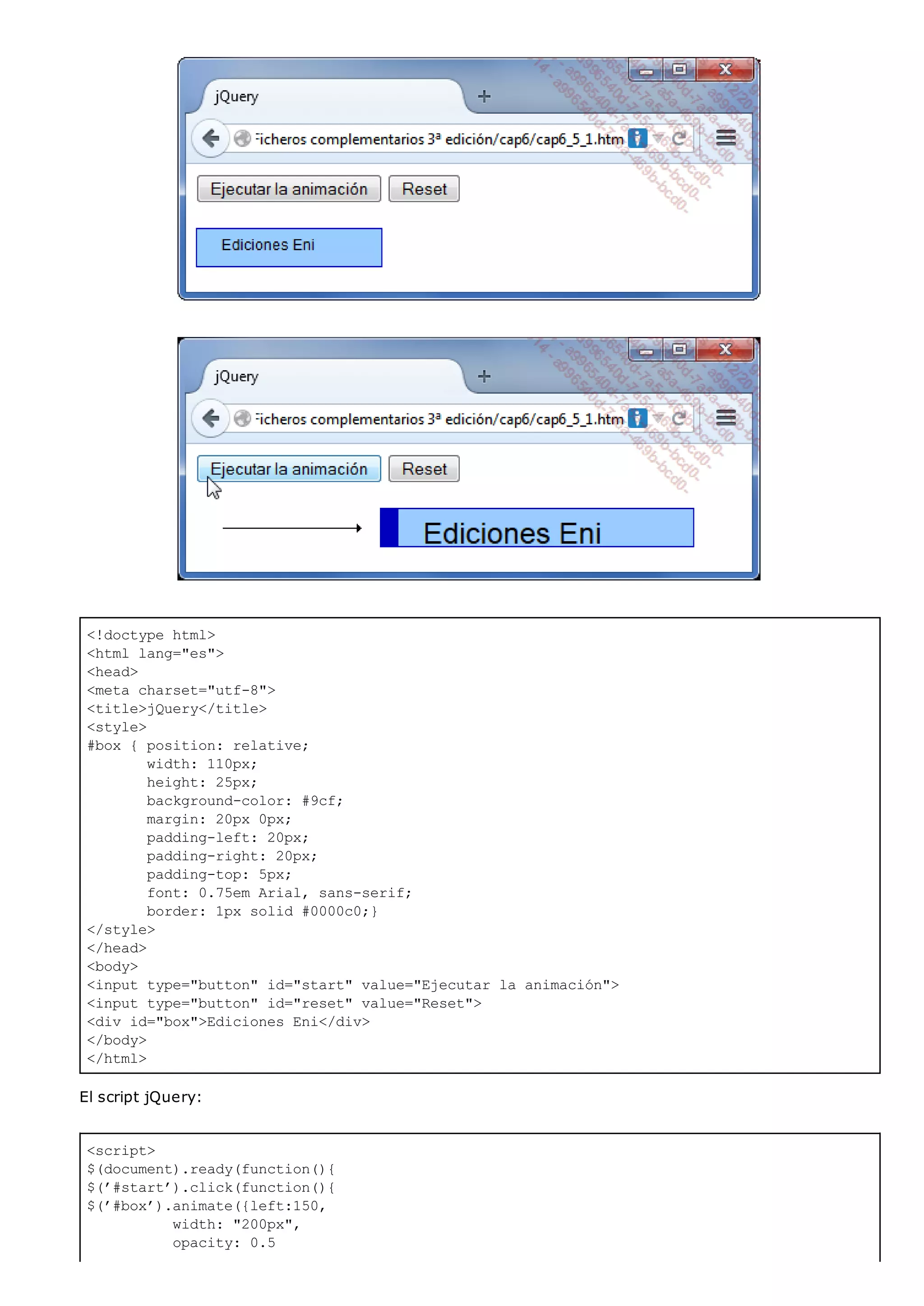 <!doctype html>
<html lang="es">
<head>
<meta charset="utf-8">
<title>jQuery</title>
<style>
#box { position: relative;
width: 110px;
height: 25px;
background-color: #9cf;
margin: 20px 0px;
padding-left: 20px;
padding-right: 20px;
padding-top: 5px;
font: 0.75em Arial, sans-serif;
border: 1px solid #0000c0;}
</style>
</head>
<body>
<input type="button" id="start" value="Ejecutar la animación">
<input type="button" id="reset" value="Reset">
<div id="box">Ediciones Eni</div>
</body>
</html>
<script>
$(document).ready(function(){
$(’#start’).click(function(){
$(’#box’).animate({left:150,
width: "200px",
opacity: 0.5
El script jQuery:
 