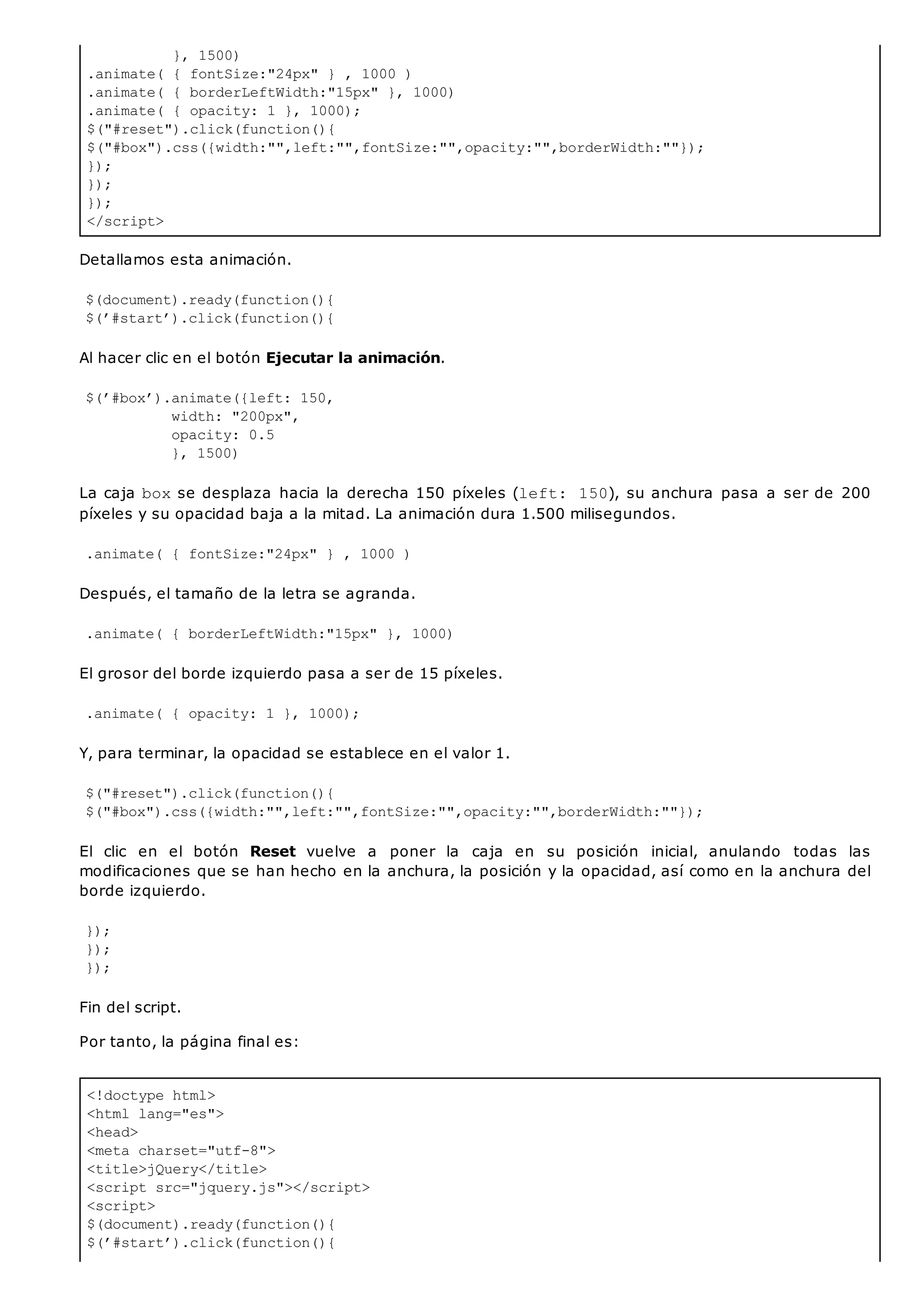 }, 1500)
.animate( { fontSize:"24px" } , 1000 )
.animate( { borderLeftWidth:"15px" }, 1000)
.animate( { opacity: 1 }, 1000);
$("#reset").click(function(){
$("#box").css({width:"",left:"",fontSize:"",opacity:"",borderWidth:""});
});
});
});
</script>
<!doctype html>
<html lang="es">
<head>
<meta charset="utf-8">
<title>jQuery</title>
<script src="jquery.js"></script>
<script>
$(document).ready(function(){
$(’#start’).click(function(){
Detallamos esta animación.
$(document).ready(function(){
$(’#start’).click(function(){
Al hacer clic en el botón Ejecutar la animación.
$(’#box’).animate({left: 150,
width: "200px",
opacity: 0.5
}, 1500)
La caja boxse desplaza hacia la derecha 150 píxeles (left: 150), su anchura pasa a ser de 200
píxeles y su opacidad baja a la mitad. La animación dura 1.500 milisegundos.
.animate( { fontSize:"24px" } , 1000 )
Después, el tamaño de la letra se agranda.
.animate( { borderLeftWidth:"15px" }, 1000)
El grosor del borde izquierdo pasa a ser de 15 píxeles.
.animate( { opacity: 1 }, 1000);
Y, para terminar, la opacidad se establece en el valor 1.
$("#reset").click(function(){
$("#box").css({width:"",left:"",fontSize:"",opacity:"",borderWidth:""});
El clic en el botón Reset vuelve a poner la caja en su posición inicial, anulando todas las
modificaciones que se han hecho en la anchura, la posición y la opacidad, así como en la anchura del
borde izquierdo.
});
});
});
Fin del script.
Por tanto, la página final es:
 