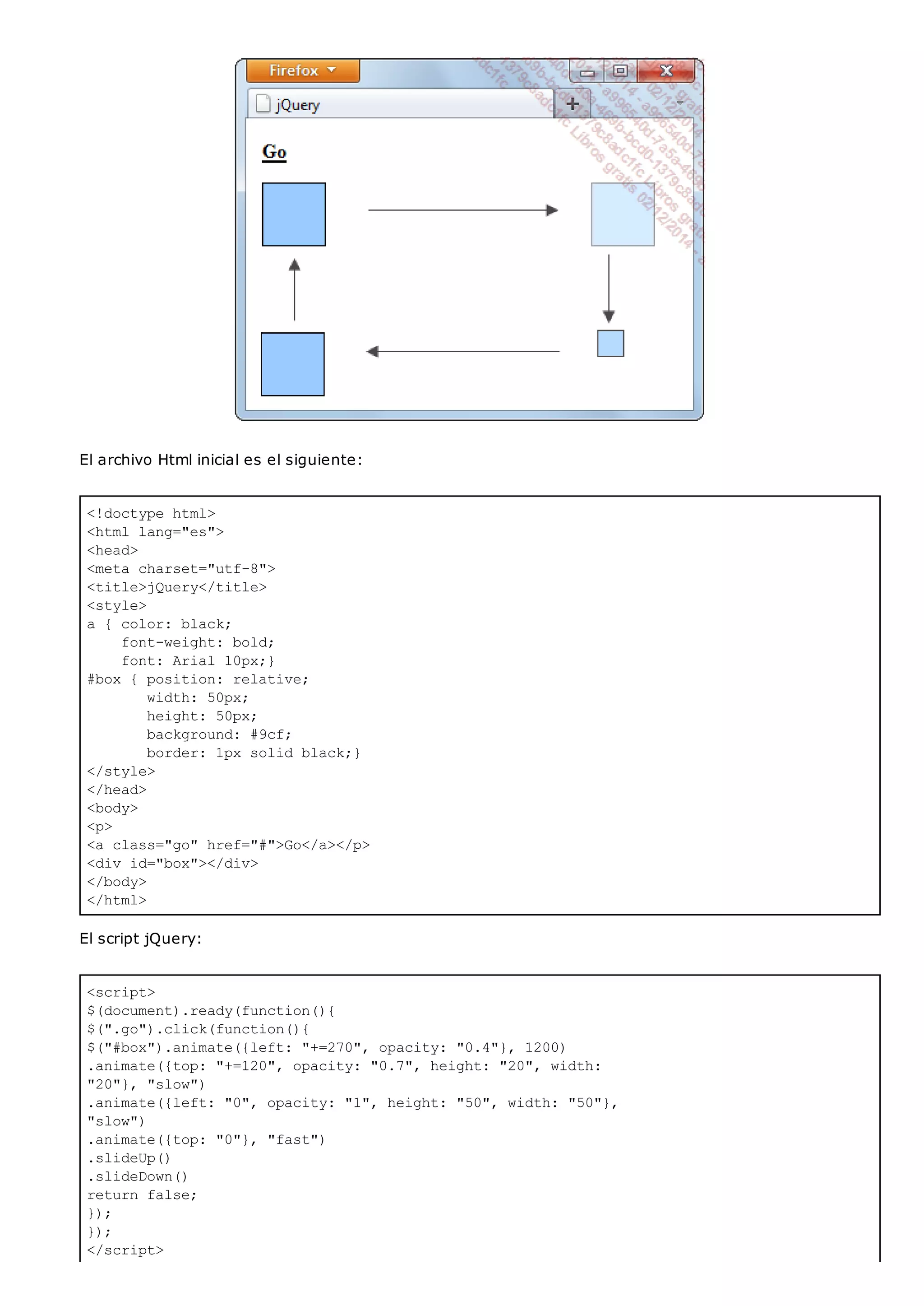 <!doctype html>
<html lang="es">
<head>
<meta charset="utf-8">
<title>jQuery</title>
<style>
a { color: black;
font-weight: bold;
font: Arial 10px;}
#box { position: relative;
width: 50px;
height: 50px;
background: #9cf;
border: 1px solid black;}
</style>
</head>
<body>
<p>
<a class="go" href="#">Go</a></p>
<div id="box"></div>
</body>
</html>
<script>
$(document).ready(function(){
$(".go").click(function(){
$("#box").animate({left: "+=270", opacity: "0.4"}, 1200)
.animate({top: "+=120", opacity: "0.7", height: "20", width:
"20"}, "slow")
.animate({left: "0", opacity: "1", height: "50", width: "50"},
"slow")
.animate({top: "0"}, "fast")
.slideUp()
.slideDown()
return false;
});
});
</script>
El archivo Html inicial es el siguiente:
El script jQuery:
 