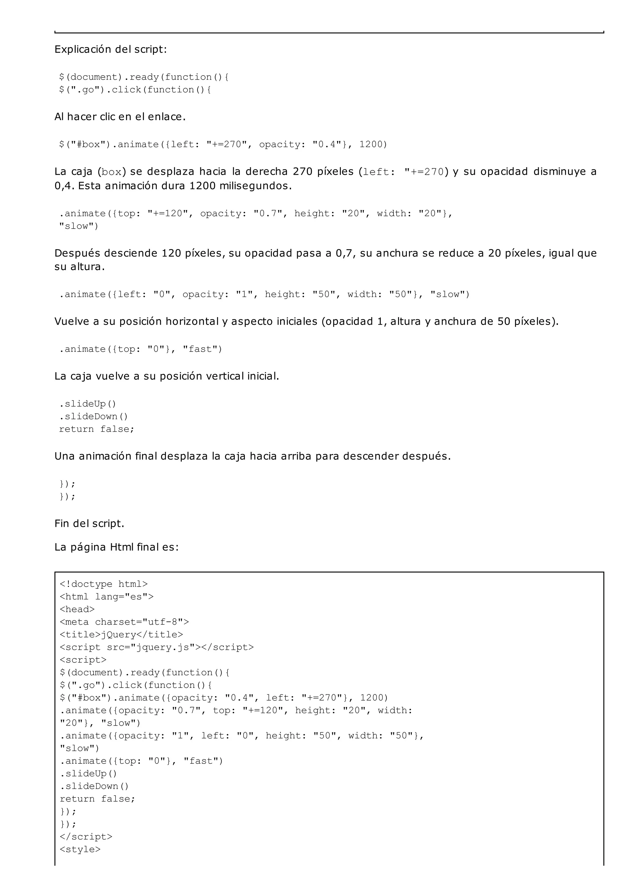 <!doctype html>
<html lang="es">
<head>
<meta charset="utf-8">
<title>jQuery</title>
<script src="jquery.js"></script>
<script>
$(document).ready(function(){
$(".go").click(function(){
$("#box").animate({opacity: "0.4", left: "+=270"}, 1200)
.animate({opacity: "0.7", top: "+=120", height: "20", width:
"20"}, "slow")
.animate({opacity: "1", left: "0", height: "50", width: "50"},
"slow")
.animate({top: "0"}, "fast")
.slideUp()
.slideDown()
return false;
});
});
</script>
<style>
Explicación del script:
$(document).ready(function(){
$(".go").click(function(){
Al hacer clic en el enlace.
$("#box").animate({left: "+=270", opacity: "0.4"}, 1200)
La caja (box) se desplaza hacia la derecha 270 píxeles (left: "+=270) y su opacidad disminuye a
0,4. Esta animación dura 1200 milisegundos.
.animate({top: "+=120", opacity: "0.7", height: "20", width: "20"},
"slow")
Después desciende 120 píxeles, su opacidad pasa a 0,7, su anchura se reduce a 20 píxeles, igual que
su altura.
.animate({left: "0", opacity: "1", height: "50", width: "50"}, "slow")
Vuelve a su posición horizontal y aspecto iniciales (opacidad 1, altura y anchura de 50 píxeles).
.animate({top: "0"}, "fast")
La caja vuelve a su posición vertical inicial.
.slideUp()
.slideDown()
return false;
Una animación final desplaza la caja hacia arriba para descender después.
});
});
Fin del script.
La página Html final es:
 