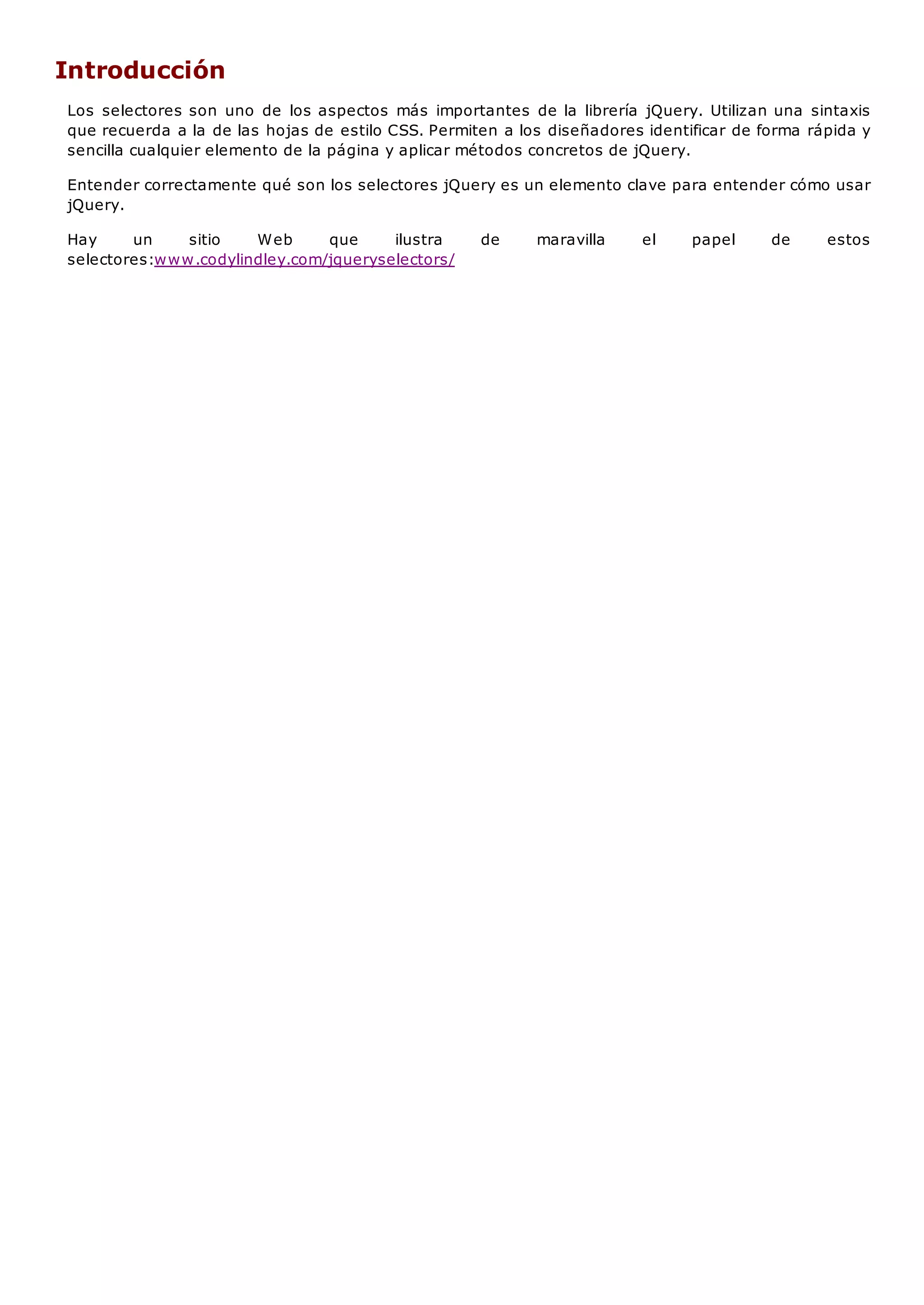 Introducción
Los selectores son uno de los aspectos más importantes de la librería jQuery. Utilizan una sintaxis
que recuerda a la de las hojas de estilo CSS. Permiten a los diseñadores identificar de forma rápida y
sencilla cualquier elemento de la página y aplicar métodos concretos de jQuery.
Entender correctamente qué son los selectores jQuery es un elemento clave para entender cómo usar
jQuery.
Hay un sitio Web que ilustra de maravilla el papel de estos
selectores:www.codylindley.com/jqueryselectors/
 