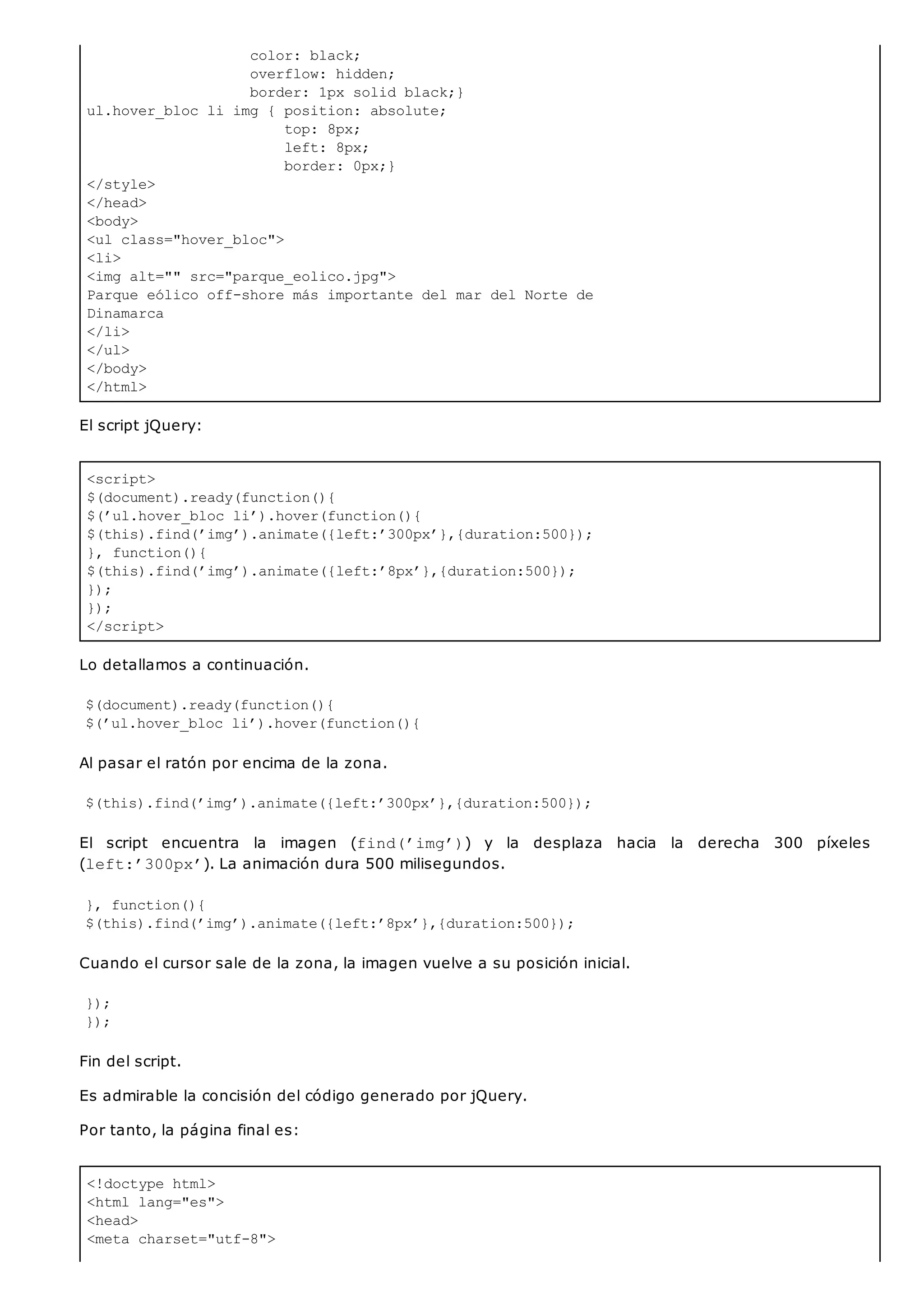 color: black;
overflow: hidden;
border: 1px solid black;}
ul.hover_bloc li img { position: absolute;
top: 8px;
left: 8px;
border: 0px;}
</style>
</head>
<body>
<ul class="hover_bloc">
<li>
<img alt="" src="parque_eolico.jpg">
Parque eólico off-shore más importante del mar del Norte de
Dinamarca
</li>
</ul>
</body>
</html>
<script>
$(document).ready(function(){
$(’ul.hover_bloc li’).hover(function(){
$(this).find(’img’).animate({left:’300px’},{duration:500});
}, function(){
$(this).find(’img’).animate({left:’8px’},{duration:500});
});
});
</script>
<!doctype html>
<html lang="es">
<head>
<meta charset="utf-8">
El script jQuery:
Lo detallamos a continuación.
$(document).ready(function(){
$(’ul.hover_bloc li’).hover(function(){
Al pasar el ratón por encima de la zona.
$(this).find(’img’).animate({left:’300px’},{duration:500});
El script encuentra la imagen (find(’img’)) y la desplaza hacia la derecha 300 píxeles
(left:’300px’). La animación dura 500 milisegundos.
}, function(){
$(this).find(’img’).animate({left:’8px’},{duration:500});
Cuando el cursor sale de la zona, la imagen vuelve a su posición inicial.
});
});
Fin del script.
Es admirable la concisión del código generado por jQuery.
Por tanto, la página final es:
 