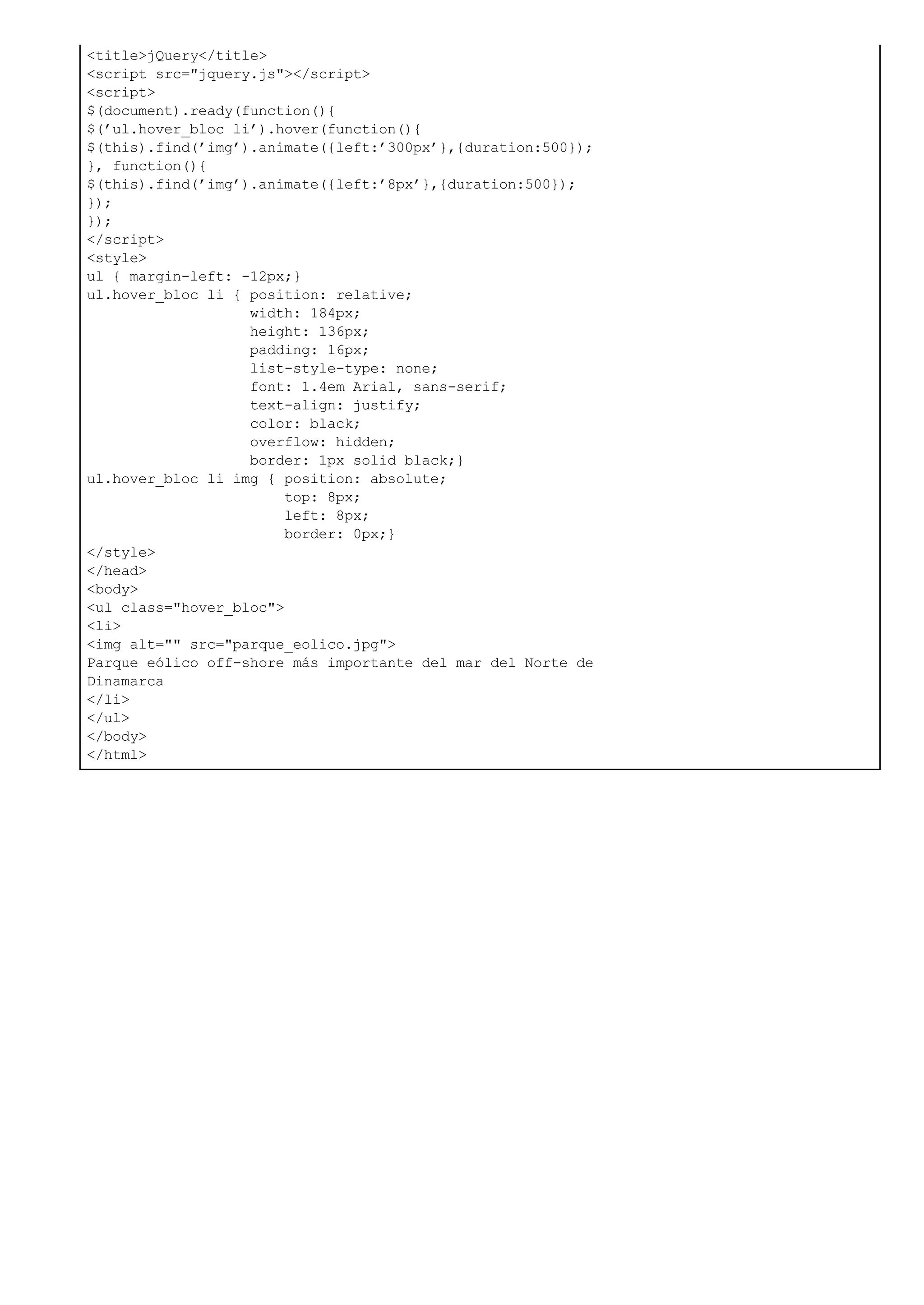<title>jQuery</title>
<script src="jquery.js"></script>
<script>
$(document).ready(function(){
$(’ul.hover_bloc li’).hover(function(){
$(this).find(’img’).animate({left:’300px’},{duration:500});
}, function(){
$(this).find(’img’).animate({left:’8px’},{duration:500});
});
});
</script>
<style>
ul { margin-left: -12px;}
ul.hover_bloc li { position: relative;
width: 184px;
height: 136px;
padding: 16px;
list-style-type: none;
font: 1.4em Arial, sans-serif;
text-align: justify;
color: black;
overflow: hidden;
border: 1px solid black;}
ul.hover_bloc li img { position: absolute;
top: 8px;
left: 8px;
border: 0px;}
</style>
</head>
<body>
<ul class="hover_bloc">
<li>
<img alt="" src="parque_eolico.jpg">
Parque eólico off-shore más importante del mar del Norte de
Dinamarca
</li>
</ul>
</body>
</html>
 