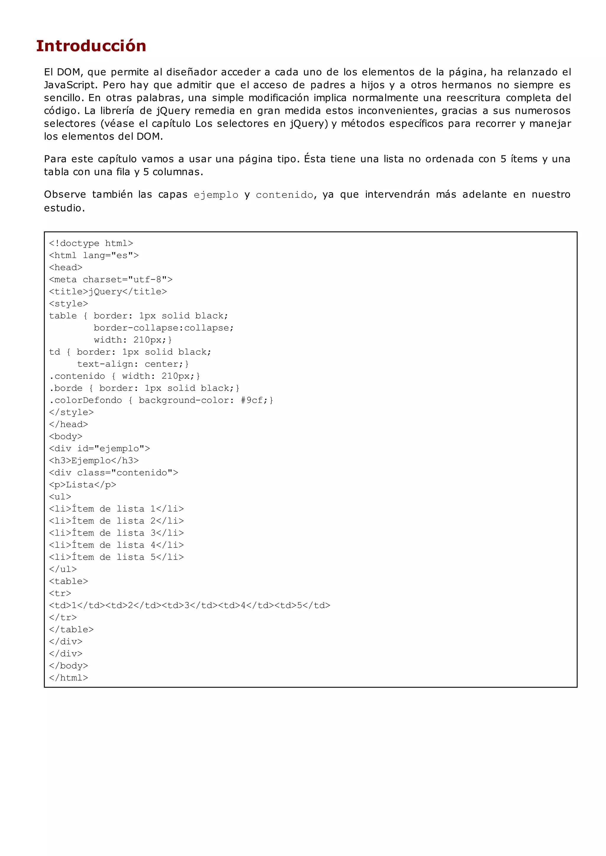 <!doctype html>
<html lang="es">
<head>
<meta charset="utf-8">
<title>jQuery</title>
<style>
table { border: 1px solid black;
border-collapse:collapse;
width: 210px;}
td { border: 1px solid black;
text-align: center;}
.contenido { width: 210px;}
.borde { border: 1px solid black;}
.colorDefondo { background-color: #9cf;}
</style>
</head>
<body>
<div id="ejemplo">
<h3>Ejemplo</h3>
<div class="contenido">
<p>Lista</p>
<ul>
<li>Ítem de lista 1</li>
<li>Ítem de lista 2</li>
<li>Ítem de lista 3</li>
<li>Ítem de lista 4</li>
<li>Ítem de lista 5</li>
</ul>
<table>
<tr>
<td>1</td><td>2</td><td>3</td><td>4</td><td>5</td>
</tr>
</table>
</div>
</div>
</body>
</html>
Introducción
El DOM, que permite al diseñador acceder a cada uno de los elementos de la página, ha relanzado el
JavaScript. Pero hay que admitir que el acceso de padres a hijos y a otros hermanos no siempre es
sencillo. En otras palabras, una simple modificación implica normalmente una reescritura completa del
código. La librería de jQuery remedia en gran medida estos inconvenientes, gracias a sus numerosos
selectores (véase el capítulo Los selectores en jQuery) y métodos específicos para recorrer y manejar
los elementos del DOM.
Para este capítulo vamos a usar una página tipo. Ésta tiene una lista no ordenada con 5 ítems y una
tabla con una fila y 5 columnas.
Observe también las capas ejemplo y contenido, ya que intervendrán más adelante en nuestro
estudio.
 