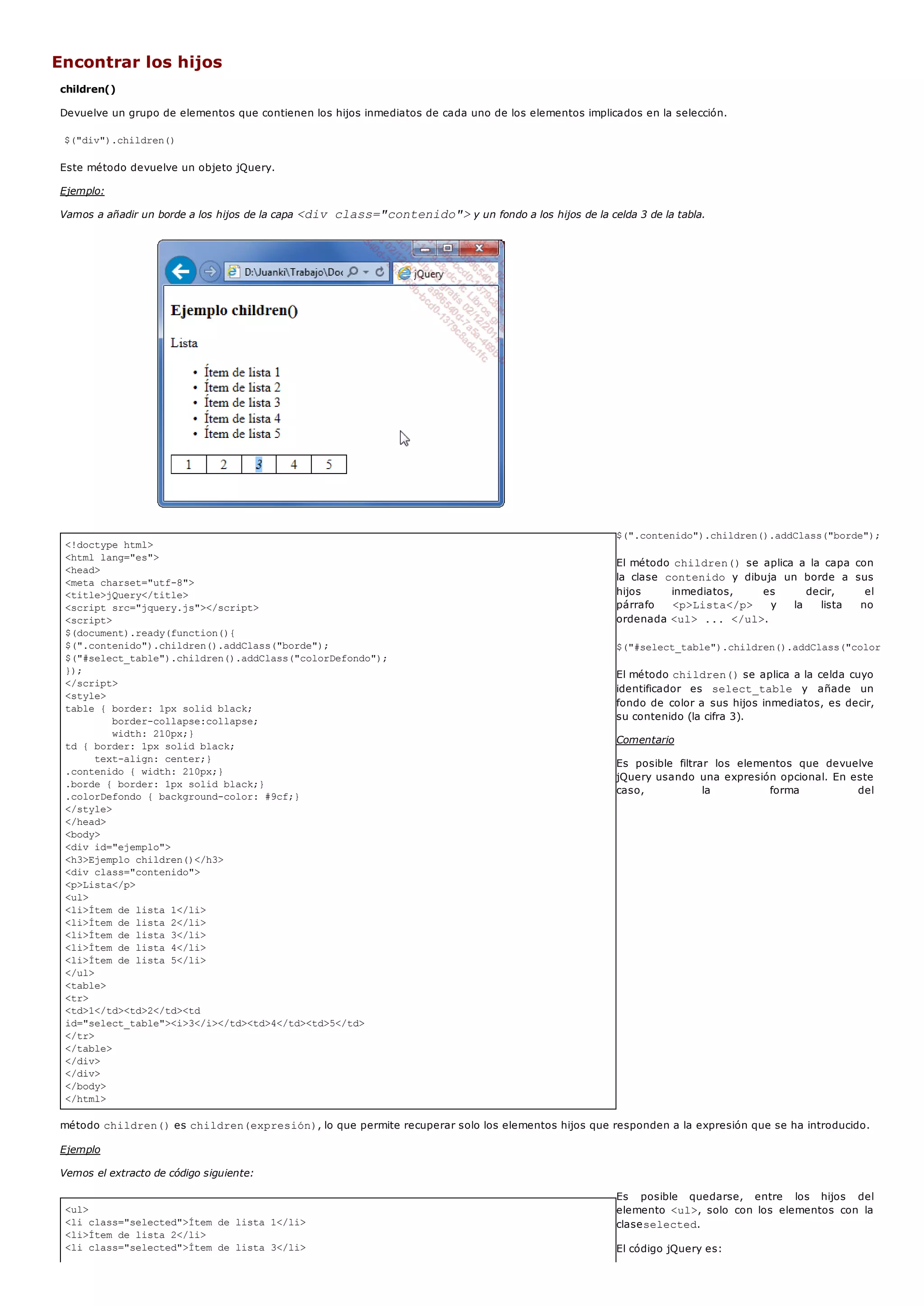 <!doctype html>
<html lang="es">
<head>
<meta charset="utf-8">
<title>jQuery</title>
<script src="jquery.js"></script>
<script>
$(document).ready(function(){
$(".contenido").children().addClass("borde");
$("#select_table").children().addClass("colorDefondo");
});
</script>
<style>
table { border: 1px solid black;
border-collapse:collapse;
width: 210px;}
td { border: 1px solid black;
text-align: center;}
.contenido { width: 210px;}
.borde { border: 1px solid black;}
.colorDefondo { background-color: #9cf;}
</style>
</head>
<body>
<div id="ejemplo">
<h3>Ejemplo children()</h3>
<div class="contenido">
<p>Lista</p>
<ul>
<li>Ítem de lista 1</li>
<li>Ítem de lista 2</li>
<li>Ítem de lista 3</li>
<li>Ítem de lista 4</li>
<li>Ítem de lista 5</li>
</ul>
<table>
<tr>
<td>1</td><td>2</td><td
id="select_table"><i>3</i></td><td>4</td><td>5</td>
</tr>
</table>
</div>
</div>
</body>
</html>
<ul>
<li class="selected">Ítem de lista 1</li>
<li>Ítem de lista 2</li>
<li class="selected">Ítem de lista 3</li>
Encontrar los hijos
children()
Devuelve un grupo de elementos que contienen los hijos inmediatos de cada uno de los elementos implicados en la selección.
$("div").children()
Este método devuelve un objeto jQuery.
Ejemplo:
Vamos a añadir un borde a los hijos de la capa <div class="contenido">y un fondo a los hijos de la celda 3 de la tabla.
$(".contenido").children().addClass("borde");
El método children()se aplica a la capa con
la clase contenido y dibuja un borde a sus
hijos inmediatos, es decir, el
párrafo <p>Lista</p> y la lista no
ordenada <ul> ... </ul>.
$("#select_table").children().addClass("colorDefondo"
El método children()se aplica a la celda cuyo
identificador es select_table y añade un
fondo de color a sus hijos inmediatos, es decir,
su contenido (la cifra 3).
Comentario
Es posible filtrar los elementos que devuelve
jQuery usando una expresión opcional. En este
caso, la forma del
método children()es children(expresión), lo que permite recuperar solo los elementos hijos que responden a la expresión que se ha introducido.
Ejemplo
Vemos el extracto de código siguiente:
Es posible quedarse, entre los hijos del
elemento <ul>, solo con los elementos con la
claseselected.
El código jQuery es:
 