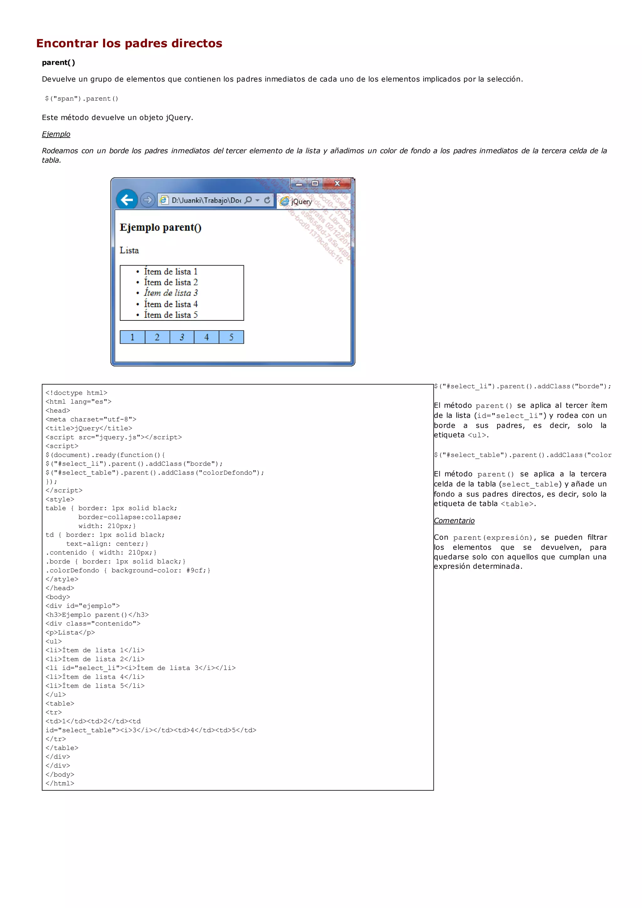 <!doctype html>
<html lang="es">
<head>
<meta charset="utf-8">
<title>jQuery</title>
<script src="jquery.js"></script>
<script>
$(document).ready(function(){
$("#select_li").parent().addClass("borde");
$("#select_table").parent().addClass("colorDefondo");
});
</script>
<style>
table { border: 1px solid black;
border-collapse:collapse;
width: 210px;}
td { border: 1px solid black;
text-align: center;}
.contenido { width: 210px;}
.borde { border: 1px solid black;}
.colorDefondo { background-color: #9cf;}
</style>
</head>
<body>
<div id="ejemplo">
<h3>Ejemplo parent()</h3>
<div class="contenido">
<p>Lista</p>
<ul>
<li>Ítem de lista 1</li>
<li>Ítem de lista 2</li>
<li id="select_li"><i>Ítem de lista 3</i></li>
<li>Ítem de lista 4</li>
<li>Ítem de lista 5</li>
</ul>
<table>
<tr>
<td>1</td><td>2</td><td
id="select_table"><i>3</i></td><td>4</td><td>5</td>
</tr>
</table>
</div>
</div>
</body>
</html>
Encontrar los padres directos
parent()
Devuelve un grupo de elementos que contienen los padres inmediatos de cada uno de los elementos implicados por la selección.
$("span").parent()
Este método devuelve un objeto jQuery.
Ejemplo
Rodeamos con un borde los padres inmediatos del tercer elemento de la lista y añadimos un color de fondo a los padres inmediatos de la tercera celda de la
tabla.
$("#select_li").parent().addClass("borde");
El método parent()se aplica al tercer ítem
de la lista (id="select_li") y rodea con un
borde a sus padres, es decir, solo la
etiqueta <ul>.
$("#select_table").parent().addClass("colorDefondo"
El método parent() se aplica a la tercera
celda de la tabla (select_table) y añade un
fondo a sus padres directos, es decir, solo la
etiqueta de tabla <table>.
Comentario
Con parent(expresión), se pueden filtrar
los elementos que se devuelven, para
quedarse solo con aquellos que cumplan una
expresión determinada.
 