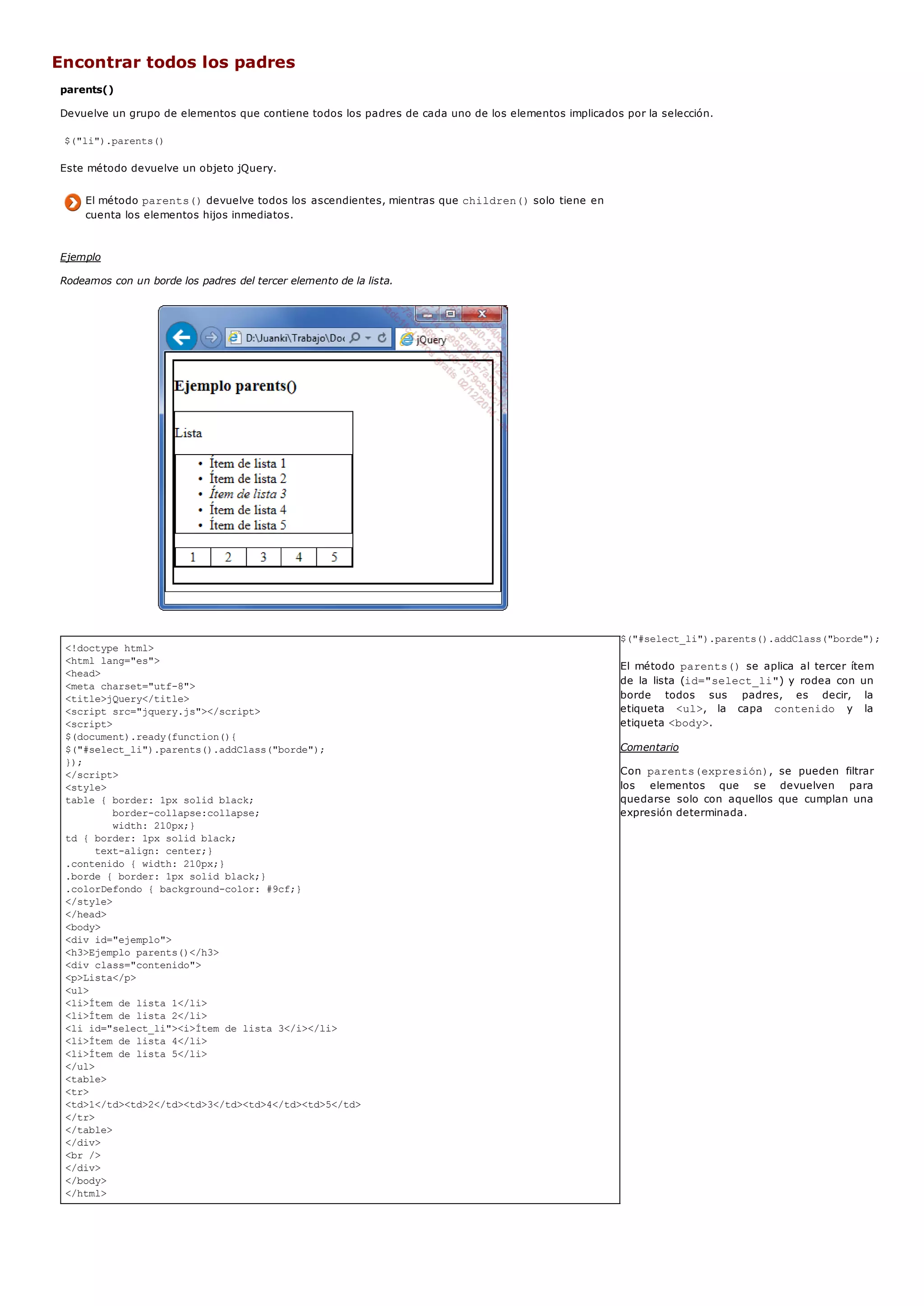 <!doctype html>
<html lang="es">
<head>
<meta charset="utf-8">
<title>jQuery</title>
<script src="jquery.js"></script>
<script>
$(document).ready(function(){
$("#select_li").parents().addClass("borde");
});
</script>
<style>
table { border: 1px solid black;
border-collapse:collapse;
width: 210px;}
td { border: 1px solid black;
text-align: center;}
.contenido { width: 210px;}
.borde { border: 1px solid black;}
.colorDefondo { background-color: #9cf;}
</style>
</head>
<body>
<div id="ejemplo">
<h3>Ejemplo parents()</h3>
<div class="contenido">
<p>Lista</p>
<ul>
<li>Ítem de lista 1</li>
<li>Ítem de lista 2</li>
<li id="select_li"><i>Ítem de lista 3</i></li>
<li>Ítem de lista 4</li>
<li>Ítem de lista 5</li>
</ul>
<table>
<tr>
<td>1</td><td>2</td><td>3</td><td>4</td><td>5</td>
</tr>
</table>
</div>
<br />
</div>
</body>
</html>
Encontrar todos los padres
parents()
Devuelve un grupo de elementos que contiene todos los padres de cada uno de los elementos implicados por la selección.
$("li").parents()
Este método devuelve un objeto jQuery.
El método parents()devuelve todos los ascendientes, mientras que children()solo tiene en
cuenta los elementos hijos inmediatos.
Ejemplo
Rodeamos con un borde los padres del tercer elemento de la lista.
$("#select_li").parents().addClass("borde");
El método parents()se aplica al tercer ítem
de la lista (id="select_li") y rodea con un
borde todos sus padres, es decir, la
etiqueta <ul>, la capa contenido y la
etiqueta <body>.
Comentario
Con parents(expresión), se pueden filtrar
los elementos que se devuelven para
quedarse solo con aquellos que cumplan una
expresión determinada.
 