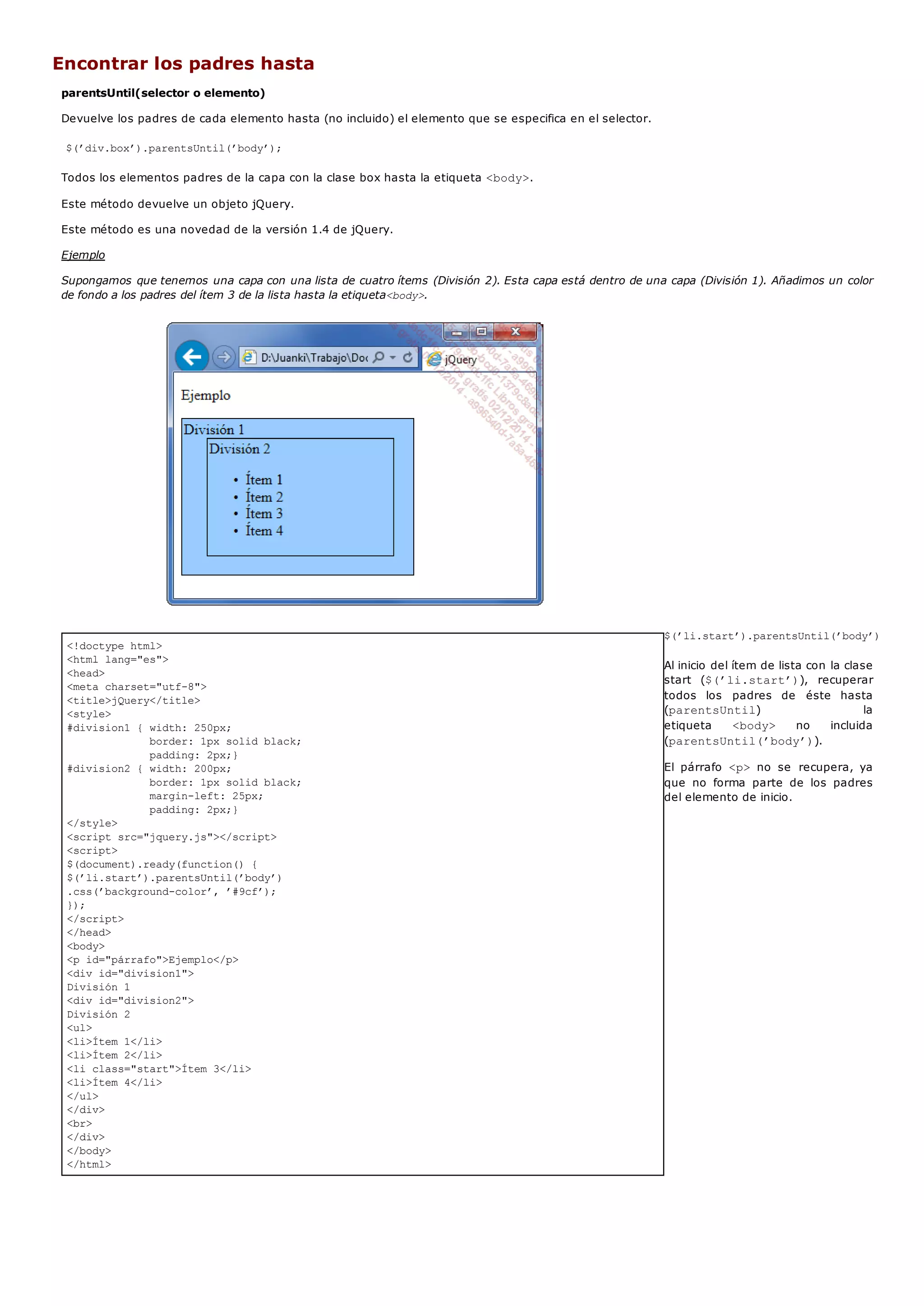 <!doctype html>
<html lang="es">
<head>
<meta charset="utf-8">
<title>jQuery</title>
<style>
#division1 { width: 250px;
border: 1px solid black;
padding: 2px;}
#division2 { width: 200px;
border: 1px solid black;
margin-left: 25px;
padding: 2px;}
</style>
<script src="jquery.js"></script>
<script>
$(document).ready(function() {
$(’li.start’).parentsUntil(’body’)
.css(’background-color’, ’#9cf’);
});
</script>
</head>
<body>
<p id="párrafo">Ejemplo</p>
<div id="division1">
División 1
<div id="division2">
División 2
<ul>
<li>Ítem 1</li>
<li>Ítem 2</li>
<li class="start">Ítem 3</li>
<li>Ítem 4</li>
</ul>
</div>
<br>
</div>
</body>
</html>
Encontrar los padres hasta
parentsUntil(selector o elemento)
Devuelve los padres de cada elemento hasta (no incluido) el elemento que se especifica en el selector.
$(’div.box’).parentsUntil(’body’);
Todos los elementos padres de la capa con la clase box hasta la etiqueta <body>.
Este método devuelve un objeto jQuery.
Este método es una novedad de la versión 1.4 de jQuery.
Ejemplo
Supongamos que tenemos una capa con una lista de cuatro ítems (División 2). Esta capa está dentro de una capa (División 1). Añadimos un color
de fondo a los padres del ítem 3 de la lista hasta la etiqueta<body>.
$(’li.start’).parentsUntil(’body’)
Al inicio del ítem de lista con la clase
start ($(’li.start’)), recuperar
todos los padres de éste hasta
(parentsUntil) la
etiqueta <body> no incluida
(parentsUntil(’body’)).
El párrafo <p> no se recupera, ya
que no forma parte de los padres
del elemento de inicio.
 