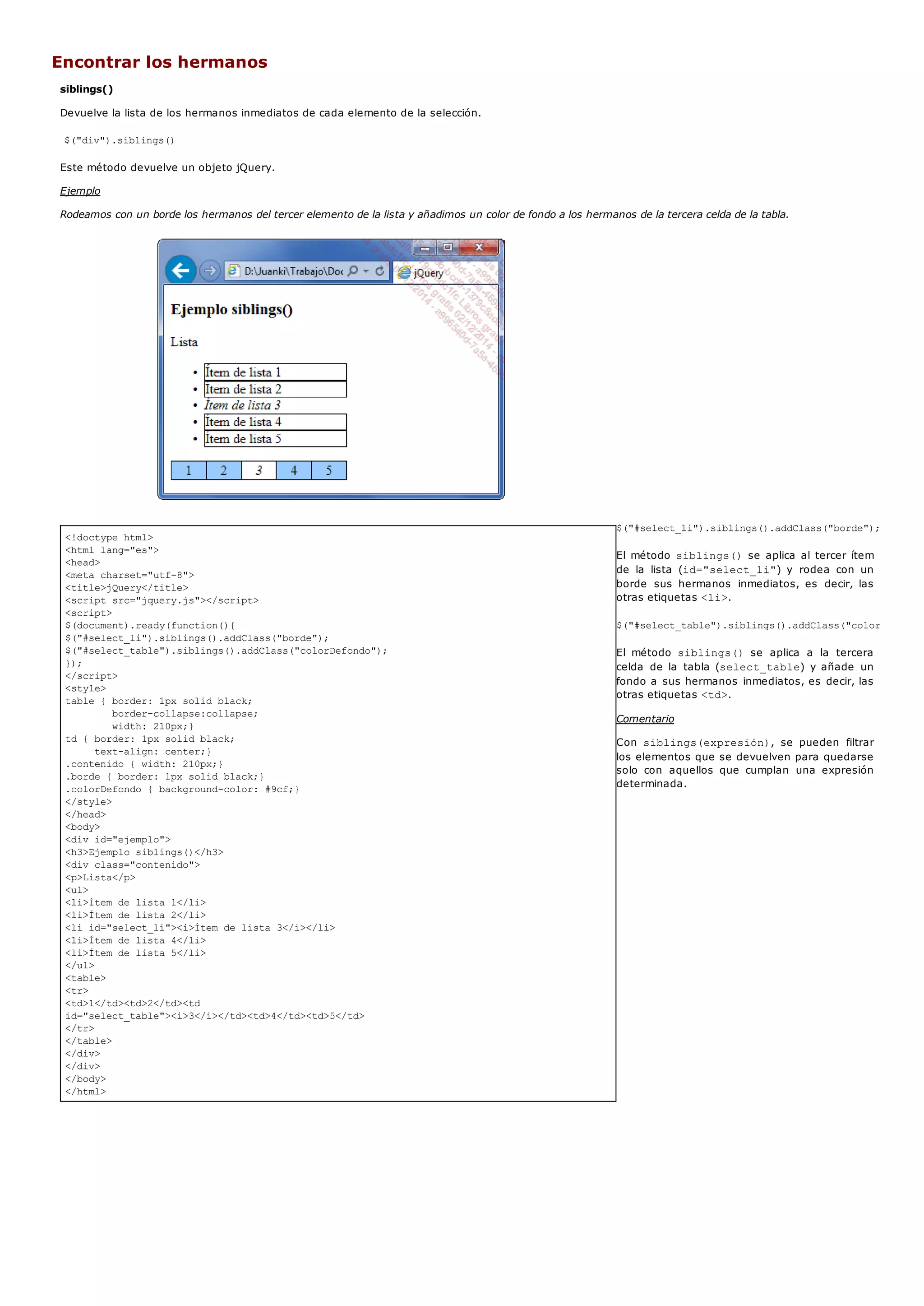 <!doctype html>
<html lang="es">
<head>
<meta charset="utf-8">
<title>jQuery</title>
<script src="jquery.js"></script>
<script>
$(document).ready(function(){
$("#select_li").siblings().addClass("borde");
$("#select_table").siblings().addClass("colorDefondo");
});
</script>
<style>
table { border: 1px solid black;
border-collapse:collapse;
width: 210px;}
td { border: 1px solid black;
text-align: center;}
.contenido { width: 210px;}
.borde { border: 1px solid black;}
.colorDefondo { background-color: #9cf;}
</style>
</head>
<body>
<div id="ejemplo">
<h3>Ejemplo siblings()</h3>
<div class="contenido">
<p>Lista</p>
<ul>
<li>Ítem de lista 1</li>
<li>Ítem de lista 2</li>
<li id="select_li"><i>Ítem de lista 3</i></li>
<li>Ítem de lista 4</li>
<li>Ítem de lista 5</li>
</ul>
<table>
<tr>
<td>1</td><td>2</td><td
id="select_table"><i>3</i></td><td>4</td><td>5</td>
</tr>
</table>
</div>
</div>
</body>
</html>
Encontrar los hermanos
siblings()
Devuelve la lista de los hermanos inmediatos de cada elemento de la selección.
$("div").siblings()
Este método devuelve un objeto jQuery.
Ejemplo
Rodeamos con un borde los hermanos del tercer elemento de la lista y añadimos un color de fondo a los hermanos de la tercera celda de la tabla.
$("#select_li").siblings().addClass("borde");
El método siblings()se aplica al tercer ítem
de la lista (id="select_li") y rodea con un
borde sus hermanos inmediatos, es decir, las
otras etiquetas <li>.
$("#select_table").siblings().addClass("colorDefondo"
El método siblings() se aplica a la tercera
celda de la tabla (select_table) y añade un
fondo a sus hermanos inmediatos, es decir, las
otras etiquetas <td>.
Comentario
Con siblings(expresión), se pueden filtrar
los elementos que se devuelven para quedarse
solo con aquellos que cumplan una expresión
determinada.
 