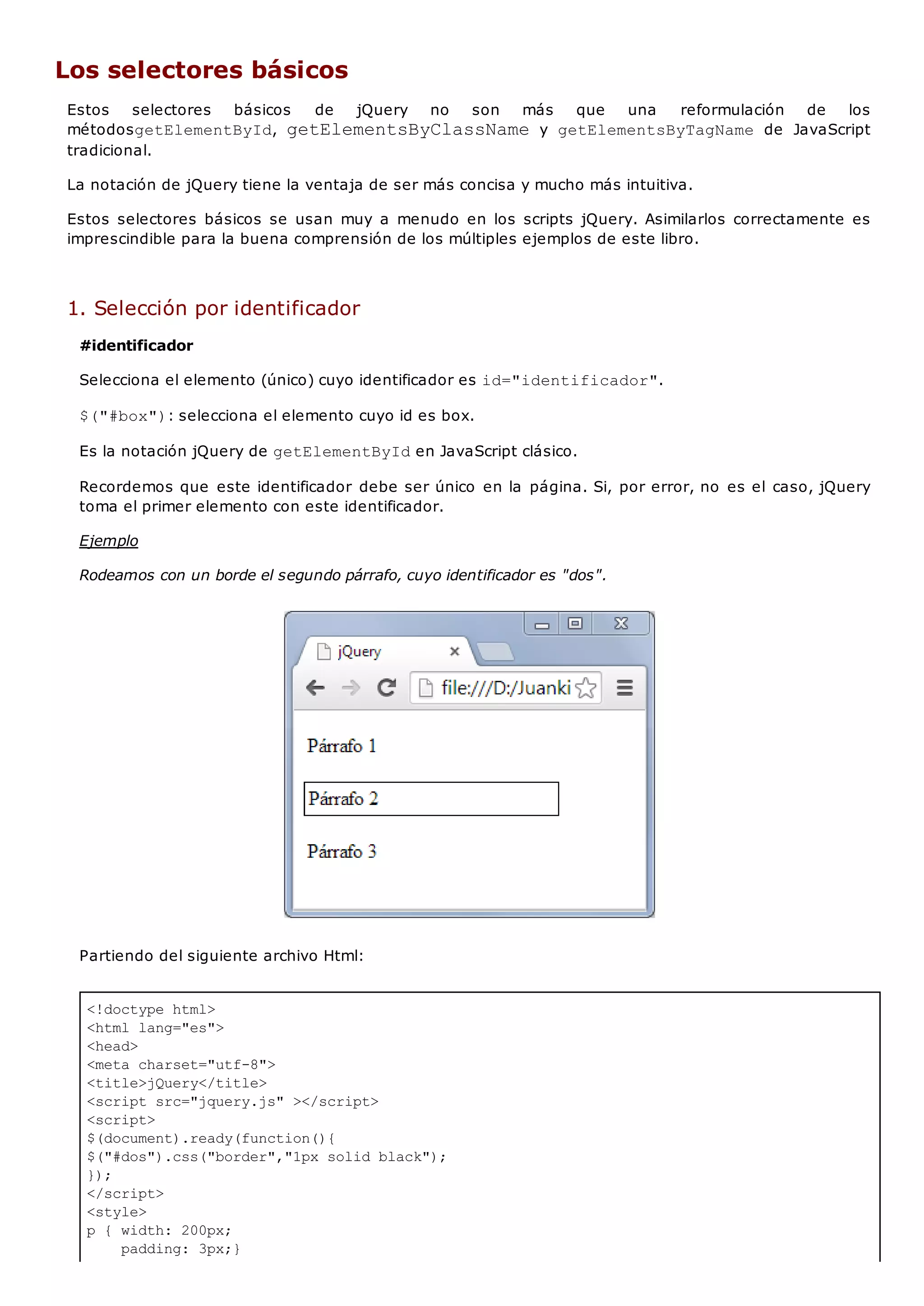 <!doctype html>
<html lang="es">
<head>
<meta charset="utf-8">
<title>jQuery</title>
<script src="jquery.js" ></script>
<script>
$(document).ready(function(){
$("#dos").css("border","1px solid black");
});
</script>
<style>
p { width: 200px;
padding: 3px;}
Los selectores básicos
Estos selectores básicos de jQuery no son más que una reformulación de los
métodosgetElementById, getElementsByClassNamey getElementsByTagName de JavaScript
tradicional.
La notación de jQuery tiene la ventaja de ser más concisa y mucho más intuitiva.
Estos selectores básicos se usan muy a menudo en los scripts jQuery. Asimilarlos correctamente es
imprescindible para la buena comprensión de los múltiples ejemplos de este libro.
1. Selección por identificador
#identificador
Selecciona el elemento (único) cuyo identificador es id="identificador".
$("#box"): selecciona el elemento cuyo id es box.
Es la notación jQuery de getElementByIden JavaScript clásico.
Recordemos que este identificador debe ser único en la página. Si, por error, no es el caso, jQuery
toma el primer elemento con este identificador.
Ejemplo
Rodeamos con un borde el segundo párrafo, cuyo identificador es "dos".
Partiendo del siguiente archivo Html:
 